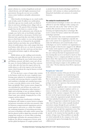 1.6: Meeting the Decade’s Challenges

                                       greater cohesion in a society of significant social and      as aircraft. Across the board, technology—and ICT in
                                       cultural diversity and with highly autonomous local          particular—will continue to enhance productivity, bene-
                                       governments. Among the successes are accessible,             fitting both shareholders and customers of countless
                                       citizen-centric healthcare and public administration         businesses.
                                       services.1
                                             Other benefits of technology are on a much smaller
                                       scale. In India, nearly 20 million new mobile phone          The catalyst for transformational ICT
                                       subscribers sign up every month, nearly one-third of         Transformational technologies on their own will not be
                                       them in rural areas, including remote villages with no       sufficient to meet the challenges of the coming years.
                                       electric services.2 The spread of this technology changes    We cannot rely only on the “what” of ICT to solve
                                       people’s lives for the better in a variety of ways.          problems. We need also to focus on the “how” of
                                             Fishermen in the southwestern state of Kerala, for     inventing and implementing those technologies. We
                                       example, once had to rely on local brokers and hope          need to activate the human catalysts that will unlock
                                       their catch would sell at a decent price. If all the local   technology’s potential.
                                       fishermen had a good day, they were likely to find low            The innovation that creates transformational ICT,
                                       prices in their home market—or even end up dumping           and the innovative ways of applying it, typically take
                                       their catch into the sea if demand for the perishable        place in the context of an organization. So if we want to
                                       product had been met before they arrived. With the           realize the full business and societal benefits of new
                                       advent of mobile phones, they could compare bids from        technologies, we need to transform our organizations so
                                       local brokers while still at sea—or check the situation at   that the people in them become engaged in the difficult
                                       nearby ports, where the day’s catch may not have been        and creative work required to tackle a major challenge.
                                       so bountiful and brokers might be offering higher                 HCL Technologies has experimented over the past
                                       prices.3                                                     five years with just this kind of organizational reinven-
                                             Mobile phones are also enabling social networks,       tion, learning that success is not based so much on what
                                       including some quite different from the vast system of,      technology services a company provides but on how it
                                       say, a Facebook. Along the tense border between India        delivers them. This experiment has yielded some lessons
80                                     and Pakistan, someone will climb a tower and call out        about creating a structure and environment for fostering
                                       the name of a favorite Bollywood song. Then someone          innovation and using its output to solve problems and
                                       on the other side who hears the request will use his         create value.7 The key takeaways from HCL’s experiment
                                       mobile phone to call in the request to the local radio       include:
                                       station, which broadcasts the song for listeners on both
                                       sides of the border.                                         Recognize your “value zone”
                                             ICT has also been a source of major value creation     In the industrial economy of the past, the locus of value
                                       in the business world over the years, completely trans-      creation in most companies was manufacturing or dis-
                                       forming many industries by revolutionizing their busi-       tribution or, in some cases, research and development.
                                       ness models and removing obstacles to growth. FedEx          But in a knowledge economy characterized by services,
                                       used mainframe technology and centralized processing         or by commodity products differentiated by the service
                                       to create a next-day delivery service in the United          package and customer experience that surrounds them,
                                       States and globally.4 Ebay’s auction system changed the      the value zone has shifted.
                                       way individuals buy and sell from one another and                 In most cases, significant value is now created at the
                                       created thousands of independent online businesses.5         interface between a company’s employees and its cus-
                                       Apple used technology to turn an industry liability—         tomers, whether these are individual consumers or the
                                       music piracy and unauthorized file sharing—into the          employees of the customer companies. This is also true
                                       iTunes music store, radically changing the face of the       for most social and governmental agencies: the value
                                       company and the industry.6                                   zone is where the organization’s people directly interact
                                             In the coming years, transformative technology         with their individual beneficiaries or constituents.
                                       developments will continue to remove barriers to progress         Why is it important to identify the location of the
                                       and generate tremendous and often non-monetary value         value zone? Because this is where mutually beneficial
                                       for businesses, nongovernmental organizations, govern-       innovations emerge, through the give-and-take of
                                       mental agencies, and society as a whole. For example,        conversation and interactions between an organization’s
                                       the continuing integration of networking, processing,        employees and the people that organization serves. This
                                       and sensor technologies will enable wireless systems that    is where problems are solved—problems that might
                                       link the physical world to digital data networks in fields   be specific to the situation but that typically are repre-
                                       ranging from medicine to security. Other technology          sentative of larger issues. Those problems are typically
                                       breakthroughs will further the automated delivery of         not solved unilaterally by the company or the social
                                       healthcare, the efficient management of electric grids,      or governmental agency. Increasingly, they are solved
                                       and the global development of complex products such          collaboratively.


                                                              The Global Information Technology Report 2010–2011 © 2011 World Economic Forum
 