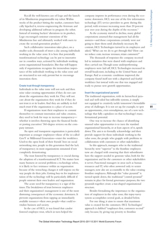 1.6: Meeting the Decade’s Challenges
     Recall the well-known case of Lego and the launch       company improve its performance even during the eco-
of its Mindstorms programmable toy robot. Within             nomic downturn. HCL was one of the few information
weeks of the product hitting the market, customers basi-     technology (IT) service providers to grow during this
cally hijacked it, reverse-engineering the firmware and      period, with revenues increasing more than 20 percent
developing additional software to program the robot.         year over year during the depths of the recession.9
Instead of resisting hackers’ alterations to its product,         As the economy started to decline, many global
Lego encouraged customer extensions of the                   corporations assumed that management had all the
Mindstorms line and ultimately worked with users to          answers—and those corporations certainly were not
create the second-generation product.8                       going to share them until absolutely necessary. By
     Such collaborative innovation takes place, on a         contrast, HCL Technologies turned to its employees and
smaller scale, thousands of times a day among individuals    asked, “What can we do to get through this? How can
working in the value zone. It is here that potentially       we reduce costs, increase revenues, retain customers?”
transformational technology can be put to innovative              The thousands of responses the company received
use in countless ways, activated by individuals working      led to initiatives that were shared with employees and
across organizational boundaries. But that will happen       then carried out. Though some underperforming
only if organizations recognize the tremendous impor-        employees were laid off, HCL Technologies increased its
tance of the individuals working in the value zone and       overall headcount, including in the United States and
are structured to not only permit but to encourage           Europe. And as economic conditions improved, the
innovation there.                                            company found itself not with a dispirited and fearful
                                                             workforce but instead with one that was engaged and
Create trust through transparency                            ready to pursue new growth opportunities.
Individuals in the value zone will not seek and then
seize value-creating opportunities if they do not care       Invert the organizational pyramid
about the organization they work for. They will not          The traditional organization, with its hierarchical pyra-
care about the organization they work for if they do         mid and well-oiled but inflexible systems, is simply
not trust it or its leaders. And they are unlikely to feel   not equipped to creatively tackle tomorrow’s formidable
much trust if the organization is a place of secrets.        array of challenges. It is not set up, for example, to spot   81
      If organizations want their employees to commit        an opportunistic, even serendipitous, use of a new tech-
themselves to constant innovation and value creation,        nology that fully capitalizes on that technology’s trans-
they need to look for ways to increase transparency—         formational potential.
whether it involves throwing open the financial books              One way to increase the chance of identifying
or posting executives’ 360-degree reviews on the com-        unusual value opportunities is to turn the standard
pany intranet.                                               organizational hierarchy, or at least aspects of it, upside
      An open and transparent organization is particularly   down. The aim is to formally acknowledge and then
important as younger employees—those of the so-called        provide support for those individuals working in the
Gen Y or Millennial Generation—enter the workforce.          value zone, the people who grapple with problems in
Used to the open book of their friends’ lives on social      collaboration with customers or other stakeholders.
networking sites, people in this generation find the lack          In this approach, managers who in the traditional
of transparency in most organizations unnatural if not       hierarchy were “superior” to the frontline employees
completely demotivating.                                     now are charged with ensuring that their subordinates
      The trust fostered by transparency is crucial during   have the support needed to generate value, both for the
the adoption of a transformational ICT. No matter how        organization and for the customers or other stakeholders
many business or societal problems a technology solves,      it serves. Functional managers in areas such as human
it is likely to face resistance within an organization       resources and IT, who often answered only to senior
because of the wrenching changes it will impose on the       managers, now also are accountable to the value-creating
way people do their jobs. Getting buy-in for implemen-       frontline employees. Although this “value pyramid” is
tation of the technology will be particularly difficult if   turned upside down, the traditional “control pyramid”
people mistrust their own leaders and organization.          remains in place for formal governance purposes; the two
      The acute need for transparency is a sign of the       pyramids together create a star-shaped organizational
times. The breakdown of trust between employees              structure.
and their organization’s management is one of the most             Besides formalizing the importance to the organiza-
distressing consequences of the economic downturn. It        tion of employees in the value zone, this topsy-turvy
prevents organizations from tapping an immediately           system accomplishes several goals, as detailed below.
available resource—their own people—that could re-                 For one thing, it aims to ensure that maximum
vitalize business and society.                               value is created for the customers. HCL Technologies’
      In the case of HCL, it was found that candor           approach is dubbed “employees first, customers second”
fostered employee trust, which in turn helped the            only because, by giving top priority to frontline


                  The Global Information Technology Report 2010–2011 © 2011 World Economic Forum
 