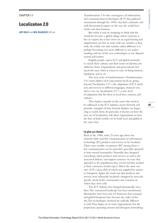 1.7: Localization 2.0
CHAPTER 1.7                                                   Transformation 1.0—the convergence of information
                                                              and communication technologies (ICT) that gathered
                                                              momentum through the 1990s—has had a dramatic and
Localization 2.0                                              well-documented impact on the way the world lives,
                                                              works, and does business.
JEFF KELLY and NEIL BLAKESLEY, BT plc                              But while it may be tempting to think that the
                                                              world has become a global village where everyone is
                                                              free to express his or her views on an equal footing and
                                                              organizations are free to trade with one another as they
                                                              wish, the reality not only remains rather different, it is
                                                              perhaps becoming ever more different as our under-
                                                              standing and use of the new technologies at our disposal
                                                              extend and mature.
                                                                   Rightly, people expect ICT and global networks
                                                              to enrich their cultures and their senses of identity, not
                                                              obliterate them. Organizations and governments feel
                                                              much the same when it comes to ways of doing business,
                                                              legislation, and so on.
                                                                   The next wave of transformation—Transformation
                                                              2.0—must address such expectations head on, going
                                                              beyond “localization 1.0”—the adaptation of ICT prod-
                                                              ucts and services to different languages, character sets,
                                                              and so on—to “localization 2.0”—a new level
                                                              of adaptation that fits them to local laws, customs, and
                                                              cultures.
                                                                   This chapter expands on the issues that need to
                                                              be addressed as the ICT industry moves forward, and          85
                                                              provides examples of how forward thinkers are begin-
                                                              ning to tackle them. In particular, it focuses on how the
                                                              new era of localization will allow organizations to have
                                                              the best of both worlds—to be both local and global at
                                                              the same time.


                                                              Le plus ça change
                                                              Back in the 1980s, some 25 years ago, there was
                                                              relatively little need for communication or information
                                                              technology (IT) products and services to be localized.
                                                              There were notable exceptions—BT among them—
                                                              but communication service providers generally operated
                                                              as state-owned monopolies. Naturally, they designed
                                                              everything—their products and services, as well as the
                                                              associated delivery and support systems—in ways that
                                                              appealed to the populations they served and that worked
                                                              as their customers would expect. Much the same was
                                                              true of IT, a great deal of which was supplied by nation-
                                                              al champions. Again, the result was that products and
                                                              services were inherently localized—designed to meet the
                                                              specific needs of the communities and countries in
                                                              which they were sold.
                                                                    The ICT industry has changed dramatically since
                                                              then. The commercial landscape has been transformed.
                                                              Monopolies have been lost, IT businesses have merged,
                                                              and global footprints have become the order of the
                                                              day. The technologies involved are radically different
                                                              as well. They linger on in some organizations, but the
                                                              proprietary operating systems and divergent networking


                   The Global Information Technology Report 2010–2011 © 2011 World Economic Forum
 