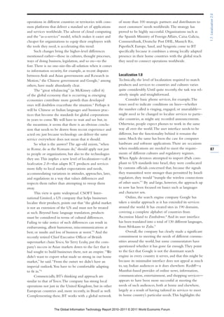 1.7: Localization 2.0
operations in different countries or territories with com-    of more than 100 strategic partners and distributors to
mon platforms that deliver a standard set of applications     meet customers’ needs worldwide. The strategy has
and services worldwide. The advent of cloud computing         proved to be highly successful. Organizations such as
and the “as-a-service” model, which makes it easier and       the Spanish Ministry of Foreign Affairs, Caixa Galicia,
cheaper for organizations to equip their employees with       Commerzbank, Deutsche Post DHL, Munich Re,
the tools they need, is accelerating this trend.              PaperlinX Europe, Sasol, and Syngenta come to BT
      Such changes bring the higher-level differences         specifically because it combines a strong locally adapted
mentioned earlier—those in cultures, thought processes,       presence in their home countries with the global reach
ways of doing business, legislation, and so on—to the         they need to connect operations worldwide.
fore. There is no one-size-fits-all solution when it comes
to information security, for example, as recent disputes
between Arab and Asian governments and Research in            Localization 1.0
Motion,2 the Chinese government and Google,3 among            Technically, the level of localization required to match
others, have made abundantly clear.                           products and services to countries and cultures varies
      The “great rebalancing” (as McKinsey called it)         quite considerably. Until quite recently, the task was rel-
of the global economy that is occurring as emerging           atively simple and straightforward.
economies contribute more growth than developed                     Consider basic phone services, for example. The
ones will doubtless exacerbate the situation.4 Perhaps it     tones used to indicate conditions on lines—whether
will be Chinese or Indian languages and business prac-        the number called is ringing, engaged, or unavailable—
tices that become the standards for global corporations       might need to be changed to localize services to partic-
in years to come. We will have to wait and see but, in        ular countries, as might any recorded announcements.
the meantime, it seems that there is an obvious conclu-       Otherwise, people expect phones to work in the same
sion that needs to be drawn from recent experience and        way all over the world. The user interface needs to be
acted on: just because technology can deliver the same        different, but the functionality behind it remains the
service everywhere does not mean that it should.              same. Much the same has been the case for computer
      So what is the answer? The age-old axiom, “when         hardware and software applications. There are occasions
in Rome, do as the Romans do,” should apply not just          when modifications are needed to meet the require-             87
to people or organizations, but also to the technologies      ments of different cultures and regulatory regimes.
they use. This implies a new level of localization—call it    When Apple devotees attempted to import iPads com-
localization 2.0—that adapts ICT products and services        pliant to US standards into Israel, they were confiscated
more fully to local market expectations and needs,            by customs officials concerned that, because the signals
accommodating variations in attitudes, approaches, laws,      they transmitted were stronger than permitted by Israeli
and regulations in a way that values differences and          regulators, they would “trample the wireless connections
respects them rather than attempting to sweep them            of other users.”7 By and large, however, the approach up
away.                                                         to now has been focused on basics such as languages
      This view is quite widespread. CSOFT Inter-             and character sets.
national Limited, a US company that helps businesses                Online, the search engine company Google has
localize their products, points out that “the global market   taken a similar approach as it has extended its services
is not an extension of the US and must not be treated         around the world. It has created sites in 190 domains,
as such. Beyond basic language translation, products          covering a complete alphabet of countries from
must be considered in terms of cultural differences.          Ascension Island to Zimbabwe.8 And its user interface
Failing to take notice of such differences can result in      has been translated into a total of 130 different languages,
embarrassing, albeit humorous, miscommunications at           from Afrikaans to Zulu.9
best; or insults and loss of business at worst.”5 And the           Overall, the company has clearly made a significant
recently retired Chief Executive Officer of British           commitment to meeting the needs of different commu-
supermarket chain Tesco, Sir Terry Leahy, put the com-        nities around the world, but some commentators have
pany’s success in Asian markets down to the fact that it      questioned whether it has gone far enough. They point
had sought to build businesses there, not an empire. “We      to the fact that Google is not the dominant search
didn’t want to export what made us strong in our home         engine in every country it serves, and that this might be
market,” he said. “From the outset we didn’t have an          because its minimalist interface does not appeal as much
imperial outlook. You have to be comfortable adapting         to, say, Indian audiences as it does elsewhere. Rediff—a
to fit in.”6                                                  Mumbai-based provider of online news, information,
      Commercially, BT’s thinking and approach are            communication, entertainment, and shopping services—
similar to that of Tesco. The company has strong local        appears to have been more successful at meeting the
operations not just in the United Kingdom, but in other       needs of such audiences, both at home and elsewhere,
European countries and, more recently, in Brazil as well.     largely as a result of having tailored its services to meet
Complementing these, BT works with a global network           its home country’s particular needs. This highlights the


                  The Global Information Technology Report 2010–2011 © 2011 World Economic Forum
 