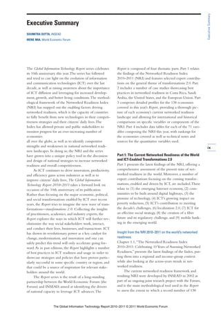 Executive Summary
Executive Summary
SOUMITRA DUTTA, INSEAD
IRENE MIA, World Economic Forum




The Global Information Technology Report series celebrates    Report is composed of four thematic parts. Part 1 relates
its 10th anniversary this year. The series has followed       the findings of the Networked Readiness Index
and tried to cast light on the evolution of information       2010–2011 (NRI) and features selected expert contribu-
and communication technologies (ICT) over the last            tions on the general theme of transformations 2.0. Part
decade, as well as raising awareness about the importance     2 includes a number of case studies showcasing best
of ICT diffusion and leveraging for increased develop-        practices in networked readiness in Costa Rica, Saudi
ment, growth, and better living conditions. The method-       Arabia, the United States, and the European Union. Part
ological framework of the Networked Readiness Index           3 comprises detailed profiles for the 138 economies
(NRI) has mapped out the enabling factors driving             covered in this year’s Report, providing a thorough pic-
networked readiness, which is the capacity of countries       ture of each economy’s current networked readiness
to fully benefit from new technologies in their competi-      landscape and allowing for international and historical
tiveness strategies and their citizens’ daily lives. The      comparisons on specific variables or components of the
Index has allowed private and public stakeholders to          NRI. Part 4 includes data tables for each of the 71 vari-
monitor progress for an ever-increasing number of             ables composing the NRI this year, with rankings for
economies                                                     the economies covered as well as technical notes and
all over the globe, as well as to identify competitive        sources for the quantitative variables used.
strengths and weaknesses in national networked readi-                                                                       ix
ness landscapes. In doing so, the NRI and the series
have grown into a unique policy tool in the discussion        Part 1: The Current Networked Readiness of the World
and design of national strategies to increase networked       and ICT-Enabled Transformations 2.0
readiness and overall competitiveness.                        Part 1 presents the latest findings of the NRI, offering a
     As ICT continues to drive innovation, productivity,      comprehensive assessment of the present state of net-
and efficiency gains across industries as well as to          worked readiness in the world. Moreover, a number of
improve citizens’ daily lives, The Global Information         expert contributions focusing on the coming transfor-
Technology Report 2010–2011 takes a forward look on           mations, enabled and driven by ICT, are included. These
occasion of the 10th anniversary of its publication.          relate to (1) the emerging Internet economy, (2) com-
Rather than focusing on the major economic, political,        munities to be built around digital highways, (3) the
and social transformations enabled by ICT over recent         promise of technology, (4) ICT’s growing impact on
years, the Report tries to imagine the new wave of trans-     poverty reduction, (5) ICT’s contribution to meeting
formations—transformations 2.0. Collecting the insights       the decade’s challenges, (6) localization 2.0, (7) ICT for
of practitioners, academics, and industry experts, the        an effective social strategy, (8) the creation of a fiber
Report explores the ways in which ICT will further rev-       future and its regulatory challenge, and (9) mobile bank-
olutionize the way social stakeholders work, interact,        ing in the emerging world.
and conduct their lives, businesses, and transactions. ICT
has shown its revolutionary power as a key catalyst for       Insight from the NRI 2010–2011 on the world’s networked
change, modernization, and innovation and one can             readiness
safely predict this trend will only accelerate going for-     Chapter 1.1, “The Networked Readiness Index
ward. As in past editions, the Report highlights a number     2010–2011: Celebrating 10 Years of Assessing Networked
of best practices in ICT readiness and usage in order to      Readiness,” presents the latest findings of the Index, put-
showcase strategies and policies that have proven partic-     ting them into a regional and income-group context
ularly successful in some specific country or region, and     while also looking at the across-years trends in net-
that could be a source of inspiration for relevant stake-     worked readiness.
holders around the world.                                          The current networked readiness framework and
     The Report series is the result of a long-standing       resulting NRI were developed by INSEAD in 2002 as
partnership between the World Economic Forum (the             part of an ongoing joint research project with the Forum,
Forum) and INSEAD, aimed at identifying the drivers           and is the main methodological tool used in the Report
of national capacity to leverage ICT advances. The            to assess the extent to which a record number of 138



                   The Global Information Technology Report 2010–2011 © 2011 World Economic Forum
 