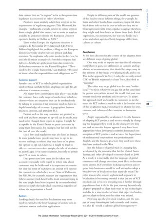 1.7: Localization 2.0
data centers that are “in region” as far as data protection        People in different parts of the world use gestures
legislation is concerned to others elsewhere.                 of the head to mean different things, for example. In
     Providers must similarly adapt their services to the     India and other South Asian countries, people tilt their
requirements of regulatory regimes. Take Microsoft, for       heads from side to side in arcs to indicate they are in
example—technically, it could deliver its online services     broad agreement with what a speaker is saying. Elsewhere,
from a single global data center, but to make its services    they might nod their heads or throw them back. Facial
available to customers within the European Union it           expressions, eye movements, the way one holds one’s
opened a facility in Dublin in 2009.14                        arms, and other aspects of body language differ from
     Even within Europe, the regulatory situation is          culture to culture.
complex. In November 2010, Microsoft CEO Steve
Ballmer highlighted the problem, calling on the European
Union to provide clearer rules on privacy and data            Conclusion
retention. To emphasize why rules needed to be clear, he      As we have discussed in the course of this chapter, there
used the fictitious example of a Swedish company that         are different ways of going global.
delivers a healthcare application from data centers in              One way seeks to impose one-size-fits-all solutions
Finland to consumers in the United Kingdom. “There            everywhere it goes, sees differences in customs and leg-
needs to be a single framework,” said Ballmer. “We need       islation as inconveniences that should be swept away in
to know what the responsibilities and obligations are.”15     the interests of free trade, level playing fields, and so on.
                                                              This is the approach Sir Terry Leahy, the recently retired
Customer support                                              CEO of British supermarket chain Tesco, described as
Another area of ICT in which global organizations             “imperial.”
need to think carefully before adopting one-size-fits-all           The other way to go global is to become “multi-
solutions is customer contact.                                local”—to fit in wherever you go, but at the same time
     No matter how conversations take place—and today         be present everywhere around the world that your cus-
the customer has a wide range of media from which to          tomers need your products and/or services. To adopt
choose—there are situations that can be resolved only         this approach itself and enable its customers to do the
by talking to someone. That someone needs to have in-         same, the ICT industry needs to take a far broader view         89
depth knowledge of a country’s geographies, business          of the localization task, extending it to address the laws,
practices, customs, and prevalent ICT.                        customs, and cultures of the countries its businesses
     Factors such as the way customers are greeted, as        serve.
well as if and how attempts to up-sell can be made, may             Amply supported by localization 1.0—the business
need to be changed from region to region. It might be         of adapting ICT products and services simply by chang-
acceptable in the United States to greet customers by         ing the languages they work in, the character sets they
using their first names, for example, but this will not be    use, and so on—the former approach may have been
the case all over the world.                                  appropriate when developed countries dominated con-
     Local laws and regulations may also have an impact.      sumption of ICT products and services, the lingua franca
In some jurisdictions, people may have to opt in to           of multinational corporations was predominantly
receive mailings; in others, they may have to be given        English, and the business practices they used were those
the option to opt out. Likewise, it might be legal to         that have evolved in the West.
offer certain services—for example, the sale of alcohol—            But the balance of global trade is changing fast,
to people aged 18 in some countries, but only to people       accelerated by the recession that hit the United States,
aged 21 or more in others.                                    Europe, and other developed economies hard in 2008.
     Data protection laws must also be taken into             As a result, it is inevitable that the language of global
account—especially with regard to where data about            commerce will change over time, most likely to become
customers may be held—and it is important to remem-           more diverse. ICT providers looking to protect and/or
ber that the remit of such laws can extend well beyond        grow their businesses would be well advised to adopt a
the countries in which they are set. State of California      broader view of localization than many do today. The
law SB1386, for example, requires any organization that       other reason why a more sophisticated approach to
believes unencrypted data it holds about someone living in    localization is becoming essential is that the use of ICT
the state might have been acquired by an unauthorized         products and services is spreading much further through
person to notify the individual concerned, regardless of      populations than it did in the past, moving beyond early
where the organization is based.                              adopters prepared to adapt their ways to the technologies
                                                              available to a mass market of users that expect technolo-
Avatars                                                       gies to adapt to them, not the other way around.
Looking ahead, the need for localization may soon                   Not long ago the perceived wisdom, and the out-
need to extend to the body language of avatars used in        put of many futurologists both scientific and creative,
customer service and other applications.                      was that IT would accelerate global homogeneity—


                   The Global Information Technology Report 2010–2011 © 2011 World Economic Forum
 