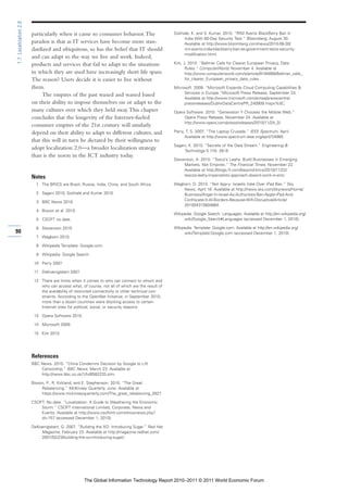 1.7: Localization 2.0

                        particularly when it came to consumer behavior. The                       Gokhale, K. and S. Kumar. 2010. “RIM Averts BlackBerry Ban in
                                                                                                      India With 60-Day Security Test.” Bloomberg, August 30.
                        paradox is that as IT services have become more stan-                         Available at http://www.bloomberg.com/news/2010-08-30/
                        dardized and ubiquitous, so has the belief that IT should                     rim-averts-india-blackberry-ban-as-government-tests-security-
                                                                                                      modification.html.
                        and can adapt to the way we live and work. Indeed,
                        products and services that fail to adapt to the situations                Kirk, J. 2010. “Ballmer Calls for Clearer European Privacy, Data
                                                                                                         Rules.” ComputerWorld, November 4. Available at
                        in which they are used have increasingly short life spans.                       http://www.computerworld.com/s/article/9194899/Ballmer_calls_
                        The reason? Users decide it is easier to live without                            for_clearer_European_privacy_data_rules.

                        them.                                                                     Microsoft. 2009. “Microsoft Expands Cloud Computing Capabilities &
                                                                                                       Services in Europe.”Microsoft Press Release, September 24.
                             The empires of the past waxed and waned based
                                                                                                       Available at http://www.microsoft.com/emea/presscentre/
                        on their ability to impose themselves on or adapt to the                       pressreleases/DublinDataCentrePR_240909.mspx%5C.
                        many cultures over which they held sway. This chapter                     Opera Software. 2010. “Generation Y Chooses the Mobile Web.”
                        concludes that the longevity of the Internet-fueled                            Opera Press Release, November 24. Available at
                                                                                                       http://www.opera.com/press/releases/2010/11/24_2/.
                        consumer empires of the 21st century will similarly
                        depend on their ability to adapt to different cultures, and               Perry, T. S. 2007. “The Laptop Crusade.” IEEE Spectrum, April.
                                                                                                        Available at http://www.spectrum.ieee.org/apr07/4985.
                        that this will in turn be dictated by their willingness to
                                                                                                  Sagani, K. 2010. “Secrets of the Data Stream.” Engineering &
                        adopt localization 2.0—a broader localization strategy                         Technology 5 (15): 28–9.
                        than is the norm in the ICT industry today.
                                                                                                  Stevenson, A. 2010. “Tesco’s Leahy: Build Businesses in Emerging
                                                                                                       Markets, Not Empires.” The Financial Times, November 22.
                                                                                                       Available at http://blogs.ft.com/beyond-brics/2010/11/22/
                                                                                                       tescos-leahy-imperialistic-approach-doesnt-work-in-em/.
                        Notes
                          1 The BRICS are Brazil, Russia, India, China, and South Africa.         Wagborn, D. 2010. “Not App-y: Israelis Irate Over iPad Ban.” Sky
                                                                                                      News, April 16. Available at http://news.sky.com/skynews/Home/
                          2 Sagani 2010; Gokhale and Kumar 2010.                                      Business/Anger-In-Israel-As-Authorities-Ban-Apple-iPad-And-
                                                                                                      Confiscate-It-At-Borders-Because-Wifi-Disruptive/Article/
                          3 BBC News 2010.
                                                                                                      201004315604864.
                          4 Bisson et al. 2010.
                                                                                                  Wikipedia: Google Search: Languages. Available at http://en.wikipedia.org/
                          5 CSOFT no date.                                                             wiki/Google_Search#Languages (accessed December 1, 2010).

                          6 Stevenson 2010.                                                       Wikipedia: Template: Google.com. Available at http://en.wikipedia.org/
90                                                                                                     wiki/Template:Google.com (accessed December 1, 2010).
                          7 Wagborn 2010.

                          8 Wikipedia Template: Google.com.

                          9 Wikipedia: Google Search.

                         10 Perry 2007.

                         11 DeKoenigsbert 2007.

                         12 There are limits when it comes to who can connect to whom and
                            who can access what, of course, not all of which are the result of
                            the availability of restricted connectivity or other technical con-
                            straints. According to the OpenNet Initiative, in September 2010,
                            more than a dozen countries were blocking access to certain
                            Internet sites for political, social, or security reasons.

                         13 Opera Software 2010.

                         14 Microsoft 2009.

                         15 Kirk 2010.




                        References
                        BBC News. 2010. “China Condemns Decision by Google to Lift
                            Censorship.” BBC News, March 23. Available at
                            http://news.bbc.co.uk/1/hi/8582233.stm.

                        Bisson, P., R. Kirkland, and E. Stephenson. 2010. “The Great
                             Rebalancing.” McKinsey Quarterly, June. Available at
                             https://www.mckinseyquarterly.com/The_great_rebalancing_2627.

                        CSOFT. No date. “Localization: A Guide to Weathering the Economic
                            Storm.” CSOFT International Limited, Corporate, News and
                            Events. Available at http://www.csoftintl.com/shownews.php?
                            id=157 (accessed December 1, 2010).

                        DeKoenigsbert, G. 2007. “Building the XO: Introducing Sugar.” Red Hat
                            Magazine, February 23. Available at http://magazine.redhat.com/
                            2007/02/23/building-the-xo-introducing-sugar/.




                                                    The Global Information Technology Report 2010–2011 © 2011 World Economic Forum
 