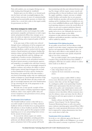 1.8: Transformation 2.0 for an Effective Social Strategy
Now, with analytics, you can imagine driving your car            from monitoring tools that assist informed decision mak-
while looking ahead through the windshield.                      ing. The changes will also require county councils and
     Analytics gives you the ability to see forward, peek        purchasing offices to forecast healthcare needs, visualize
into the future and make meaningful judgments that               the supply capabilities, compare outcomes at multiple
result in better outcomes. In times of constrained public        medical facilities, and simulate that on new payment
spending and increased public pressures, we believe that         models. Healthcare providers will need tools for bench-
analytics has a crucial role to play in that regard, notably     marking and for visualizing where to establish new cen-
for governments (see Box 1).                                     ters to meet unfulfilled healthcare needs. Politicians will
                                                                 need reporting solutions to review the overall effects of
                                                                 reform on areas such as patient satisfaction, financial
Data-driven strategies for a better world                        effects, patient pathways throughout the system, care
Smart, sustainable societies need strategies that enable         quality, and access to care. Ultimately, the success of a
governments, nonprofits, and businesses to work cooper-          free-choice program hinges on the ability
atively and productively. When these strategies are in           of patients to make informed choices about their
place, the results are impressive: increased safety, a greater   healthcare and healthcare providers—and those choices
sense of well-being, and an improved quality of life for         will be enabled by analytics.
all citizens.
      In the past, many of these results were achieved           Transformation 2.0 for fighting drug abuse
through various combinations of ad hoc programs and              As any public servant knows, the best efforts to help
initiatives. The general belief was that even the most           people in need often require cooperation from multiple
intractable problems could be resolved with the proper           agencies and organizations. When those agencies can
mixture of good intentions and adequate funding. But             share data in their efforts to solve problems, they can
intuition, instinct, and gut feelings have proved insuffi-       often make improvements more quickly and provide
cient for coping effectively with the challenges and             help to even more constituents.
complexities of modern societies. Globalization—                      One successful example is the London Borough of
together with economic, social, and political tensions—          Croydon’s Drug and Alcohol Action Team (DAAT), a
has placed intense pressures on governments, agencies,           multiagency effort that uses analytic software to achieve      93
and nonprofits to accomplish more with fewer resources.          better results in its efforts to:
      In a world whose needs are increasingly measured in
gigabytes, terabytes, and exabytes, the ability to achieve         • get more people into drug treatment,
results requires rational, logical strategies that are built       • reduce drug-related crime, and
on firm foundations of science and fact. Sorting fact              • empower the local community to resist drug
from fiction is the natural role of the data scientist, a            misuse.
new breed of knowledge worker who uses sophisticated
analytic techniques to crunch through mountains of data               In particular, analytics enables DAAT to deliver
in search of the truth. We believe the data scientist will       services more effectively and to target the borough’s
play an increasingly important role in the Transformation        resources where they can have the biggest impact.
2.0 age, mirroring the role of the programmer in the             As a multiagency public-sector partnership, Croydon’s
Transformation 1.0 period.                                       DAAT unites representatives from the local council,
      We look now at some specific examples of how               health service, police and criminal justice system, and
advanced data analytics is helping organizations improve         volunteers. Analytics helps DAAT plan treatment mod-
healthcare, reduce crime, improve public safety, and             ernization services that deliver effective treatment struc-
increase transparency into government services, among            tures for substance misuse and ensure that the efforts of
its other achievements.                                          local agencies and cross-agency projects are integrated
                                                                 successfully.
Transformation 2.0 for healthcare                                     Analytic software also helps DAAT to automate
The Swedish healthcare system is often held up as a              statutory “Green Reports” for the National Drug
successful example of universal care. Today, continued           Treatment Monitoring System as well as key perfor-
healthcare reforms in Sweden focus on giving patients            mance indicator reporting against national Home Office
full authority to choose healthcare providers. Referred          targets. As a result, operational effectiveness at the local
to as free-choice reforms, goals for these programs include      level is improved by cutting administration time from
improving access to care and providing better services           over a week down to half a day.
for the amount of money spent.
      To succeed, the reforms require new analytic               Transformation 2.0 for tax collection
systems for multiple stakeholders, including providers,          In its role as a tax collection agency, the Bureau of
politicians and officials, healthcare and social service         Internal Revenue (BIR) in the Philippines is an essential
payers, and patients. Each of these groups will benefit          pillar of the nation’s economy—it generates 70 percent


                   The Global Information Technology Report 2010–2011 © 2011 World Economic Forum
 