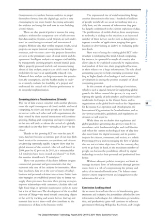 1.8: Transformation 2.0 for an Effective Social Strategy
Governments everywhere harness analytics to propel                  The exponential rise of social networking brings
themselves forward into the digital age, and it is very        another dimension to this issue. Hundreds of millions
encouraging to see more leaders becoming advocates             of people worldwide use social networking sites on a
for analytics and using this tool now to start building        daily basis, and the amount of information they post
a better future.                                               has largely contributed to the current explosion of data.
      There are also practical political reasons for using     The proliferation of mobile devices, from smartphones
analytics: without the transparent view of effectiveness       to netbooks, is adding to this situation as an increased
that data analysis provides, social projects are not under-    number of these devices can be used as data points to
stood as contributing to national and international            support a number of applications, ranging from geo-
progress. Without data that verifies program results, social   location or determining an address to evaluating pollu-
projects can inspire internal competition for limited          tion levels.
resources, and—in some cases—the projects themselves                New ways of using the existing global ICT infra-
are seen as the proximate cause of social unrest and dis-      structure is reinforcing this trend. Cloud computing,
agreement. Intelligent analysis can support civil stability    for instance, is a powerful example of a service that
by transparently showing progress toward mutual goals.         allows data to be exploited seamlessly by organizations,
When properly planned, tracked, and measured using             independent of their size, their geographical location,
advanced data analysis, projects can yield a much higher       or their reliance on a huge infrastructure. The role cloud
probability for success at significantly reduced costs.        computing can play to help emerging economies leap-
Advanced data analysis can help to remove the specula-         frog to higher levels of technological and economic
tion, the assumptions, and the hidden reality in order         development is among the positive examples of cloud
to accurately evaluate the feasibility of a project and        computing potential.
understand the critical role of human performance in                In this context of rapid technological evolution,
its successful implementation.                                 which is such a crucial element for supporting global
                                                               growth, the debate around data privacy is very much
                                                               topping the agenda of policymakers and business leaders
Governing data in a Transformation 2.0 world                   worldwide. In Europe, in the United States, and in
The rise of data science coincides with another phenom-        organizations at the global level—such as the Organisation   97
enon: the rapid convergence of cloud, mobile, and social       for Economic Co-operation and Development, the
computing. As more and more people use technology              International Organization for Standardization, and so
to interact with each other and with organizations, the        on—privacy principles, guidelines, and regulations are
data created by these myriad interactions will continue        debated, or will soon be.
growing. Adding grid computing and super computers                  While there are no doubts that regulations and
to the mix will only accelerate the arrival of a globally      global guidelines governing data privacy must be in
networked society that lives—virtually, at least—in the        accordance with fundamental rights and civil liberties
cloud.                                                         and reflect the current technological state of play, they
     Thanks to the growing ICT use over the past 30            also must foster the digital economy and its positive
years, data have become an intrinsic part of our lives. Web-   impacts for citizens, consumers, and society as a whole.
based services for consumers, corporations, and citizens       Protecting privacy and encouraging the flow of global
are growing extremely rapidly. Reports show that the           data are not exclusive objectives. On the contrary, they
global amount of data created, collected, and shared in        need to go hand in hand, so the maximum number of
2009 grew by 62 percent. In 2010, it is estimated that         people can harness the possibilities offered by digital
1.2 zettabytes have been created and shared.10 In 2020,        technology to make their personal and professional lives
this number should reach 35 zettabytes.11                      better.
     These vast quantities of data have different origins:          Without adequate policies, strategies, and tools to
commercial, personal, and governmental—but they                manage increased flows of information through govern-
represent only one of the catalysts for innovation. More       ment, there is a risk of compromising the privacy and
than machines, data are at the core of many of today’s         safety of its intended beneficiaries. The balance must
business and personal real-time interactions. Entire busi-     involve citizen empowerment and engagement in the
ness strategies are established around data to better run      information life cycle.
supply chain processes, fine-tune their pricing strategies,
improve relationships with customers, calculate risks and
fight fraud rings, or optimize maintenance cycles, to name     Conclusion: Looking ahead
but a few of their uses. The development of the so-called      As we move forward into the era of transforming gov-
Internet of Things—the trend toward connecting objects         ernments and societies, the possibilities afforded by new
to the web by tracking and sensor devices that log and         information technologies for collaboration, personaliza-
transmit data in real time—will also contribute to the         tion, and productivity gains will continue to influence
preeminence of data in the business world.                     government thinking. Wikipedia, Facebook, and Google


                   The Global Information Technology Report 2010–2011 © 2011 World Economic Forum
 