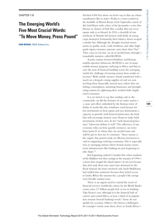 1.10: The Emerging World’s Five Most Crucial Words
CHAPTER 1.10                                                 Perched 4,000 feet above sea level—up in thin air, where
                                                             marathoners like to train—Embu is a town nestled in
                                                             the foothills of Mount Kenya. Each September, much of
The Emerging World’s                                         this land blazes with colors of the Jacaranda—a tree that
                                                             blooms in clusters of lush blue corollas. But not every
Five Most Crucial Words:                                     square mile is so blessed. In 2010, a shortfall of rain
                                                             northeast of Nairobi left farmers with fields of young
“To Move Money, Press Pound”                                 crops destroyed. Fortunately, their balance sheets escaped
                                                             a similar fate. Although the drought wrecked invest-
RAM MENON, TIBCO Software Inc.
                                                             ments in quality seeds, costly fertilizers, and other high-
                                                             grade inputs, insurance payouts came faster than “fast.”
                                                             They came in real time, on an as-needed basis, through a
                                                             remarkable initiative called M-PESA.
                                                                   A joint venture between Vodafone and Kenyan
                                                             mobile-operator Safaricom, M-PESA is one of many
                                                             mobile-money programs surfacing in Africa and Asia to
                                                             cure the root of financial hardship across the emerging
                                                             world: the challenge of moving money from sender to
                                                             receiver.1 With mobile money—funds transferred with a
                                                             touch on a keypad—rising supplies of cash are now
                                                             reaching these financially starved areas, where they are
                                                             fueling consumption, sustaining businesses, and strength-
                                                             ening nations by tightening their weakest links: fragile
                                                             rural economies.
                                                                   It is no stretch to say that sending cash to the
                                                             countryside can lift the fortunes of an entire nation—
                                                             a cause and effect embodied by the Kenyan town of             109
                                                             Embu. It works like this: reimburse rural farmers for
                                                             lost investments in farm inputs and you demonstrate a
                                                             capacity to provide swift financial protection, the kind
                                                             that will encourage farmers across Kenya to make bold
                                                             investments of their own. As for “swift financial protec-
                                                             tion,” Safaricom defines it well: “The efficiency of any
                                                             economy relies on how quickly resources can move
                                                             from ‘point A’ to where they are needed most and
                                                             will be put to best use. It continues: “Since money is
                                                             the engine that powers trade, its efficient movement is
                                                             vital to supporting evolving economies. This is especially
                                                             true in emerging nations where formal money-move-
                                                             ment infrastructures like banking are just beginning to
                                                             take shape.”2
                                                                   Just beginning, indeed. Consider this: when residents
                                                             of the Maldives lost their savings in the tsunami of 1994—
                                                             a storm that ravaged the island nation—it was not because
                                                             they had sunk them into assets later destroyed in the
                                                             flood. Instead, the losses involved cash: funds Maldivians
                                                             had stuffed into mattresses because they lacked access
                                                             to banks. When the tsunami hit, a people’s life savings
                                                             were literally washed away.
                                                                   There is an urgent need to extend the reach of
                                                             financial services worldwide, where, by the World Bank’s
                                                             count, some 2.7 billion people lack access to banking.
                                                             Take Kenya’s case: although it is the financial hub of
                                                             eastern and central Africa, at least a third of its popula-
                                                             tion remains beyond banking’s reach.3 Some do not
                                                             qualify for accounts. Others—the literacy-challenged,
                                                             for example—rarely want them. Even in South Africa—


                  The Global Information Technology Report 2010–2011 © 2011 World Economic Forum
 