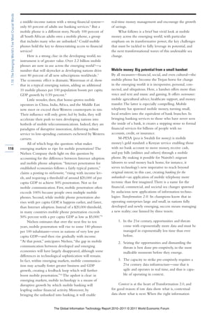 1.10: The Emerging World’s Five Most Crucial Words

                                                      a middle-income nation with a strong financial system—       real-time money management and encourage the growth
                                                      only 60 percent of adults use banking services.4 But a       of savings.
                                                      mobile phone is a different story. Nearly 100 percent of          What follows is a brief but vivid look at mobile
                                                      all South African adults own a mobile phone, a group         money across the emerging world, with particular
                                                      that includes many who are unbanked.5 Could mobile           emphasis on its transformative power, the key challenges
                                                      phones hold the key to democratizing access to financial     that must be tackled to fully leverage its potential, and
                                                      services?                                                    the next transformational waves of this undeniable sea
                                                            Here is a strong clue: in the developing world, no     change.
                                                      instrument is of greater value. Over 2.2 billion mobile
                                                      phones are now in use across the emerging world 6—a
                                                      number that will skyrocket as developing nations drive       Mobile money: Big potential from a small handset
                                                      over 80 percent of all new subscriptions worldwide.7         By all measures—financial, social, and even cultural—the
                                                      The economic effect is dramatic. Waverman et al. show        mobile phone has become the Trojan horse for change
                                                      that in a typical emerging nation, adding an additional      in the emerging world: it is inexpensive, personal, con-
                                                      10 mobile phones per 100 population boosts per capita        nected, and ubiquitous. Here, a handset offers more than
                                                      GDP growth by 0.59 percent.8                                 voice and text and music and gaming. It offers sustenance:
                                                            Little wonder, then, that home-grown mobile            mobile agricultural advice, healthcare support, and money
                                                      operators in China, India, Africa, and the Middle East       transfer. The latter is especially compelling. Mobile
                                                      now meet or exceed their Western counterparts in size.       telephony has spawned mobile money, turning small,
                                                      Their influence will only grow; led by India, they will      local retailers into the equivalent of bank branches. In
                                                      accelerate their push to turn developing nations into        bringing banking services to those who have never seen
                                                      hotbeds of mobile telecommunications. Indeed, they are       the inside of a bank, it creates a stepping stone to formal
                                                      paradigms of disruptive innovation, delivering robust        financial services for billions of people with no
                                                      service to low-spending customers eschewed by Western        accounts, credit, or insurance.
                                                      carriers.                                                         M-PESA (pesa is Swahili for money) is mobile
                                                            All of which begs the question: what makes             money’s gold standard: a Kenyan service enabling those
110                                                   emerging markets so ripe for mobile penetration? The         with no bank account to move money, receive cash,
                                                      Nielsen Company sheds light on this question by              and pay bills (utilities and others) through a mobile
                                                      accounting for the difference between Internet adoption      phone. By making it possible for Nairobi’s migrant
                                                      and mobile phone adoption. “Internet penetration for         laborers to send money back home, for instance, it
                                                      established economies follows a fairly typical pattern,”     serves technology’s new imperative to reach beyond
                                                      claims a posting to nielsenwire, “rising with income lev-    original intent; in this case, creating banking for the
                                                      els, and requiring a threshold of around $20,000 of per      unbanked—an application of mobile telephony more
                                                      capita GDP to achieve 50% penetration. Not so for            tectonic than first imagined. There is a name for the
                                                      mobile communication. First, mobile penetration often        financial, commercial, and societal sea changes spawned
                                                      exceeds 100% because people own multiple mobile              by audacious new applications of information techno-
                                                      phones. Second, while mobile phone penetration also          logies: Transformation 2.0. Its champions know that in
                                                      rises with per capita GDP, it happens earlier, and faster,   operating enterprises large and small, in nations fully
                                                      than Internet adoption. Instead of a $20,000 threshold,      developed and newly emerging, success means managing
                                                      in many countries mobile phone penetration exceeds           a new reality; one limned by three tenets:
                                                      50% percent with a per capita GDP as low as $5,000.”9
                                                            Nielsen estimates that over the next five to ten            1. In the 21st century, opportunities and threats
                                                      years, mobile penetration will rise to some 140 phones               come with exponentially more data and must be
                                                      per 100 inhabitants—even in nations of very low per                  managed in exponentially less time than ever
                                                      capita GDP—and then rise gradually with income.                      before.
                                                      “At that point,” anticipates Nielsen, “the gap in mobile          2. Seizing the opportunities and dismantling the
                                                      communication between developed and emerging                         threats is best done pre-emptively, in the most
                                                      economies will have largely disappeared, although some               malleable moments before they emerge.
                                                      differences in technological sophistication will remain.
                                                      In fact, within emerging markets, mobile communica-               3. The capacity to strike pre-emptively requires a
                                                      tion may actually foster greater business and GDP                    21st century data infrastructure—one that is
                                                      growth, creating a feedback loop which will further                  agile and operates in real time, and thus is capa-
                                                      boost mobile penetration.”10 The upshot is clear: in                 ble of operating in context.
                                                      emerging markets, mobile technology is a means of
                                                      disruptive growth by which mobile banking will                    Context is at the heart of Transformation 2.0, and
                                                      leapfrog online financial activity. Moreover, by             for good reason: if raw data show what is, contextual
                                                      bringing the unbanked into banking, it will enable           data show what is next. When the right information


                                                                             The Global Information Technology Report 2010–2011 © 2011 World Economic Forum
 