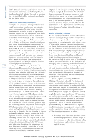 Executive Summary

                     refilled. The idea, however—Alierta says—is not to seek        telephony as well as ways of addressing the lack of elec-
                     innovation for innovation’s sake. Technology has pro-          tricity, for example. At the same time, the author calls
                     foundly and positively reshaped the world in which we          for governments and development partners to work
                     live—for individuals and for whole societies, changing         with the private sector—the primary source of infra-
                     our lives for the better.                                      structure investment and service innovation—if they
                                                                                    want to fully realize the promise of ICT for poverty
                     ICT’s growing impact on poverty reduction                      reduction. Successful projects aimed at enhancing the
                     During the past few years, a growing number of poor            productive use of ICT by enterprises have often seen
                     people have benefited from improved access to inter-           the involvement of multiple stakeholders acting in
                     active communication. The rapid uptake of mobile               partnerships.
                     telephones even in remote locations of low-income
                     countries, together with the emergence of many inno-           Meeting the decade’s challenges
                     vative mobile applications and services, has radically         No one would argue that both business and society at
                     increased the potential for ICT to play a constructive         large face daunting challenges over the next decade. To
                     role in the fight against poverty. At the same time, the       take just one example from business, many companies
                     role of the poor in this context is transforming, increas-     are counting on emerging markets as the primary source
                     ingly shifting from one of passive consumption of ICT          of their revenue growth in coming years—forgetting
                     toward one of active use and participation in the pro-         that for the foreseeable future, products in those markets
                     duction of ICT goods and services, thus giving greater         will sell at a fraction of their developed-economy prices.
                     importance to ICT in development and poverty reduc-            Such business challenges will play out against the back-
                     tion strategies. Enterprises have a crucial role in this       drop of monumental societal issues, including how to
                     endeavor, especially small and micro ones, which see           deliver basic education and healthcare to billions of
                     the greatest involvement of the poor. They can help            people who lack them today. Transformational ICT
                     reduce poverty in two main ways: through direct                will play a central role in solving many of the challenges
                     income generation, and through diversified and more            we face. For starters, the spread of ICT throughout the
                     secure employment opportunities.                               developing world—continuing the trend documented in
xii                        Chapter 1.5, “The Growing Possibilities of               this and previous Global Information Technology Reports—
                     Information and Communication Technologies for                 will make it easier to distribute fundamental services,
                     Reducing Poverty” by Torbjörn Fredriksson (UNCTAD),            such as education and healthcare, more broadly. At the
                     highlights some innovative applications that can make a        same time, technology innovations in areas such as
                     tangible difference and improve living standards of the        mobile and cloud computing will spawn solutions to
                     urban and rural poor, with a particular focus on the role      specific business problems.
                     of enterprises. Two ways in which ICT in enterprises                But in Chapter 1.6, “Meeting the Decade’s
                     can benefit the poor are considered: the first by using        Challenges: Technology (Alone) Is Not the Answer,”
                     ICT in enterprises of direct relevance to farmers, fisher-     Vineet Nayar (at HCL Technologies) points out that
                     men, and other micro enterprises in low-income coun-           even the most transformational technology offers little
                     tries; the second occurs when the poor are directly            value on its own. Sparking ICT innovation and enabling
                     involved in the sector and are employed producing ICT          the implementation of new technologies require the
                     goods and services. The author advocates for a holistic        human catalyst of an engaged and empowered team of
                     poverty-focused approach to ICT and enterprise in              people. The author argues that because ICT innovation
                     order to seize the many opportunities that are appearing       and implementation typically involve people in organi-
                     as well as to address potential pitfalls. He believes a        zations—whether business, nonprofit, or governmen-
                     poverty-focused approach to ICT and enterprise must            tal—we need to reinvent the traditional hierarchical
                     aim to identify and facilitate economic growth in ways         organization if we are to realize ICT’s tremendous
                     that are socially inclusive. Policymakers need to support      potential. Drawing on HCL’s experience of organiza-
                     ICT adoption and use at lower levels of economic               tional reinvention, the chapter presents a number of les-
                     activity and sophistication, including subsistence-based       sons for organizations aiming to foster transformational
                     enterprises. To this end, a first step should be for govern-   ICT by transforming themselves, as follows:
                     ments and development partners to ensure the further
                     expansion of mobile coverage to those areas not yet                1. Recognize one’s “value zone,” the place where
                     covered by a mobile signal and adequate levels of com-                frontline employees interact with the people of
                     petition, as well as to enhance access to broadband tech-             one’s customers or other stakeholders and where
                     nologies. In addition, mobile and other ICT services                  innovation, and implementation of innovations,
                     need to be made affordable to the poor through an                     typically occurs.
                     array of measures, including a long period of prepaid
                     validity, per-second charging, nationwide tariffs, and
                     commercialization of used handsets for mobile


                                            The Global Information Technology Report 2010–2011 © 2011 World Economic Forum
 