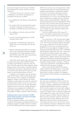 2.1: Costa Rica’s Efforts Toward an Innovation-Driven Economy

                                                                 promotion. It adopted several measures to liberalize          (ODF) were created to meet several goals. These includ-
                                                                 trade, deregulate the economy, and reduce the anti-           ed improving the quality of teaching, familiarizing the
                                                                 export bias.                                                  population with informatics, creating better-prepared
                                                                      Over the last 25 years, the country has created          Costa Ricans for the future, reducing the country’s
                                                                 a solid platform of institutions and regulations to           technological gap with respect to developed nations,
                                                                 consolidate these processes, as follows:                      democratizing access to science and technology, promot-
                                                                                                                               ing the development of cognitive processes, and stimu-
                                                                   • the establishment of the Ministry of Foreign Trade        lating creativity and logical thinking.15 Although most
                                                                     (1986);                                                   educational informatics experiences throughout the world
                                                                                                                               have been at the secondary school level, the program in
                                                                   • the creation of the investment promotion agency           Costa Rica started at the primary school level, a ground-
                                                                     (Coalición Costarricense de Iniciativas para el           breaking decision for those times. The reason for this
                                                                     Desarrollo, or CINDE), the first in Latin America;13      was to stimulate the logical thinking of students from
                                                                                                                               primary school onward.
                                                                   • the establishment of the free trade zone (FTZ)                 In 2010, the NPIE and the ODF covered 62.3
                                                                     regime (1990);                                            percent of the public educational system: 60.2 percent
                                                                                                                               in primary education and 68.3 percent in secondary
                                                                   • accession to the General Agreement on Tariffs             school.
                                                                     and Trade (GATT, 1990),                                        On a related note, in 1987, the government signifi-
                                                                                                                               cantly reduced the internal taxes imposed on computers,
                                                                   • membership in the World Trade Organization                as one of the measures designed to facilitate the popula-
                                                                     (WTO) and an active participant since the mid             tion’s access to informatics. In the 1990s, Costa Rica
                                                                     1990s; and                                                joined GATT. It also became a founding member of
                                                                                                                               the WTO and an early supporter and signatory of the
                                                                   • eight free trade agreements (FTAs) are currently          Information Technology Agreement (ITA), a multilateral
                                                                     in force (the United States-Dominican Republic-           trade liberalization instrument. ITA covers a wide range
122                                                                  Central America Free Trade Agreement, or US-              of IT products, including computers and computer
                                                                     DR-CAFTA, and the FTAs with Canada, Mexico,               peripheral equipment, electronic components including
                                                                     Chile, and Panama, among others).                         semiconductors, computer software, telecommunications
                                                                                                                               equipment, semiconductor manufacturing equipment,
                                                                      These FTAs, which regulate trade with 13 partners,       and computer-based analytical instruments. ITA’s original
                                                                 have allowed for total exports of US$9.323 billion,           participants eliminated tariffs as of January 1, 2000, on
                                                                 according to 2010 Ministry of Trade data. Once the            a wide range of IT products, and modified their WTO
                                                                 most recent FTAs signed with China, Singapore, and the        schedules of tariff concessions accordingly.
                                                                 European Union come into force, Costa Rica will have               Moreover, the US-DR-CAFTA’s E-Commerce
                                                                 42 preferential trade partners, representing 85.3 percent     Chapter introduced the digital product concept along
                                                                 of Costa Rica's total exports and 79.5 percent of total       with important measures to impede the creation of
                                                                 imports covered by preferential trade schemes.14              trade barriers to this type of product. The Singapore
                                                                      Companies are encouraged to start up operations          FTA and Mexico FTA amendments are replicating these
                                                                 under the FTZ regime (export manufacturing, export            measures.
                                                                 trade, and export service companies or organizations
                                                                 engaged in scientific research). Benefits can include         Political stability and business-friendly climate
                                                                 exemption on import duties, raw materials, components         Since the army was abolished in 1948, Costa Rica has
                                                                 and capital goods, corporate income tax, export taxes,        peacefully celebrated 17 democratic electoral processes
                                                                 local sales and excise taxes, taxes on profit repatriation,   as well as 17 changes of administration. As indicated by
                                                                 capital taxes, and no restrictions on profit repatriation     the World Bank’s Worldwide Governance Indicators
                                                                 or foreign currency management. In addition, this             2009, Costa Rica’s position on the percentile rankings is
                                                                 regime offers expedited on-site customs clearance and         65.1 on political stability, 62.7 on rule of law, and 70 on
                                                                 the possibility of selling to exporters within Costa Rica.    control of corruption, where 0 is the lowest ranking and
                                                                                                                               100 the highest. The country ranks 3rd out of 17 Latin
                                                                 Facilitating citizens’ access to informatics: The NPEI,       American countries in all three indicators. Political sta-
                                                                 the Omar Dengo Foundation, and measures to facilitate         bility, rule of law, and human capital are vital determi-
                                                                 imports and use of ICT products                               nants of the business climate, and these factors are key
                                                                 In 1986, a presidential mandate created a high-level          differentiators that have made Costa Rica unique in
                                                                 committee with the purpose of studying best practices for     Central and Latin America since the 1970s. As a result,
                                                                 introducing computers in public schools in Costa Rica.        many multinational companies established their Central
                                                                 In 1987, the NPEI and the Omar Dengo Foundation               America regional headquarters in Costa Rica—technol-


                                                                                        The Global Information Technology Report 2010–2011 © 2011 World Economic Forum
 