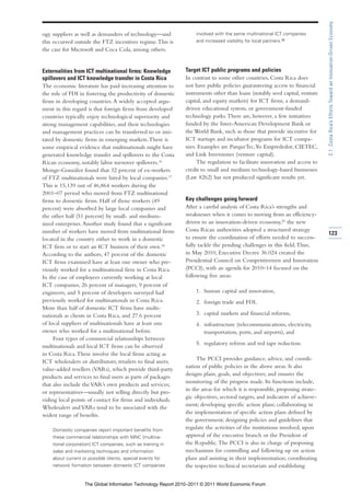 2.1: Costa Rica’s Efforts Toward an Innovation-Driven Economy
ogy suppliers as well as demanders of technology—and               involved with the same multinational ICT companies
this occurred outside the FTZ incentives regime. This is           and increased visibility for local partners.19
the case for Microsoft and Coca Cola, among others.


Externalities from ICT multinational firms: Knowledge         Target ICT public programs and policies
spillovers and ICT knowledge transfer in Costa Rica           In contrast to some other countries, Costa Rica does
The economic literature has paid increasing attention to      not have public policies guaranteeing access to financial
the role of FDI in fostering the productivity of domestic     instruments other than loans (notably seed capital, venture
firms in developing countries. A widely accepted argu-        capital, and equity markets) for ICT firms, a demand-
ment in this regard is that foreign firms from developed      driven educational system, or government-funded
countries typically enjoy technological superiority and       technology parks. There are, however, a few initiatives
strong management capabilities, and their technologies        funded by the Inter-American Development Bank or
and management practices can be transferred to or imi-        the World Bank, such as those that provide incentive for
tated by domestic firms in emerging markets. There is         ICT startups and incubator programs for ICT compa-
some empirical evidence that multinationals might have        nies. Examples are ParqueTec, Yo Emprededor, CIETEC,
generated knowledge transfer and spillovers to the Costa      and Link Inversiones (venture capital).
Rican economy, notably labor turnover spillovers.16                The regulation to facilitate innovation and access to
Monge-González found that 32 percent of ex-workers            credit to small and medium technology-based businesses
of FTZ multinationals were hired by local companies.17        (Law 8262) has not produced significant results yet.
This is 15,139 out of 46,864 workers during the
2001–07 period who moved from FTZ multinational
firms to domestic firms. Half of those workers (49            Key challenges going forward
percent) were absorbed by large local companies and           After a careful analysis of Costa Rica’s strengths and
the other half (51 percent) by small- and medium-             weaknesses when it comes to moving from an efficiency-
sized enterprises. Another study found that a significant     driven to an innovation-driven economy,20 the new
number of workers have moved from multinational firms         Costa Rican authorities adopted a structured strategy
                                                                                                                             123
located in the country either to work in a domestic           to ensure the coordination of efforts needed to success-
ICT firm or to start an ICT business of their own.18          fully tackle the pending challenges in this field. Thus,
According to the authors, 47 percent of the domestic          in May 2010, Executive Decree 36.024 created the
ICT firms examined have at least one owner who pre-           Presidential Council on Competitiveness and Innovation
viously worked for a multinational firm in Costa Rica.        (PCCI), with an agenda for 2010–14 focused on the
In the case of employees currently working at local           following five areas:
ICT companies, 26 percent of managers, 9 percent of
engineers, and 5 percent of developers surveyed had                1. human capital and innovation,
previously worked for multinationals in Costa Rica.                2. foreign trade and FDI,
More than half of domestic ICT firms have multi-
nationals as clients in Costa Rica, and 27.6 percent               3. capital markets and financial reforms,
of local suppliers of multinationals have at least one             4. infrastructure (telecommunications, electricity,
owner who worked for a multinational before.                          transportation, ports, and airports), and
     Four types of commercial relationships between
                                                                   5. regulatory reform and red tape reduction.
multinationals and local ICT firms can be observed
in Costa Rica. These involve the local firms acting as
ICT wholesalers or distributors; retailers to final users;         The PCCI provides guidance, advice, and coordi-
value-added resellers (VARs), which provide third-party       nation of public policies in the above areas. It also
products and services to final users as parts of packages     designs plans, goals, and objectives; and ensures the
that also include the VAR’s own products and services;        monitoring of the progress made. Its functions include,
or representatives—usually not selling directly but pro-      in the areas for which it is responsible, proposing strate-
viding local points of contact for firms and individuals.     gic objectives, sectoral targets, and indicators of achieve-
Wholesalers and VARs tend to be associated with the           ment; developing specific action plans; collaborating in
widest range of benefits.                                     the implementation of specific action plans defined by
                                                              the government; designing policies and guidelines that
    Domestic companies report important benefits from
                                                              regulate the activities of the institutions involved, upon
    these commercial relationships with MNC [multina-         approval of the executive branch or the President of
    tional corporation] ICT companies, such as training in    the Republic. The PCCI is also in charge of proposing
    sales and marketing techniques and information            mechanisms for controlling and following up on action
    about current or possible clients, special events for     plans and assisting in their implementation; coordinating
    network formation between domestic ICT companies          the respective technical secretariats and establishing


                   The Global Information Technology Report 2010–2011 © 2011 World Economic Forum
 