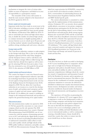 2.1: Costa Rica’s Efforts Toward an Innovation-Driven Economy

                                                                 mechanisms to integrate the views of various stake-           lished two major priorities for FONATEL: connectivity
                                                                 holders on issues of importance and linked to its areas       to rural schools and technical secondary schools. In
                                                                 of responsibility in a participatory manner.                  2010, a memorandum of understanding between the
                                                                      The remainder of this section will examine in            Telecommunications Regulation Authority SUTEL
                                                                 detail the main measures adopted in the framework of          and MEP detailed specific goals.
                                                                 the PCCI agenda for 2010–14.                                       The current administration is committed to contin-
                                                                                                                               uing with the implementation of telecommunications
                                                                 Human capital and innovation goals                            reforms. On January 2011, an executive decree granted
                                                                 Important strides have been made in recent years in the       mobile phones concessions to two private companies,
                                                                 field of education, including an increase in high school      allowing private participation for the first time. It also
                                                                 enrollment rates, particularly for lower-income groups.       has the goal of universalizing citizens’ access to broad-
                                                                 The Ministry of Education’s Plan (MEP) for 2010–14            band Internet and reducing the divide among regions.
                                                                 aims to universalize pre-school and high school educa-        Between the second half of 2005 and the second half
                                                                 tion, to double the number of technical high schools,         of 2009, Costa Rica’s broadband connections increased
                                                                 to continue investment in English-speaking skills, to         from 48,570 to 308,520. This represented 95 percent
                                                                 increase Internet access in schools up to 85 percent, and     of the 2010 goal of 325,000 connections. Costa Rica
                                                                 to develop students’ attitudes toward knowledge and           achieved a broadband penetration of 6.9 accounts per
                                                                 problem solving, including math and science education.        100 inhabitants.21 The country still lags behind other
                                                                                                                               more connected countries and regions: for instance, in
                                                                 Foreign trade and FDI                                         2010 broadband penetration was 30 percent in the
                                                                 The Costa Rican authorities continue to make progress         United States and Europe and around 25 percent in
                                                                 on the foreign trade front. This is clear in the pending      South and East Asia.
                                                                 legislative approval of FTAs with China, Singapore,
                                                                 and the European Union as well as with Korea and
                                                                 Peru. In addition, stronger efforts to fully leverage the     Conclusion
                                                                 treaties that have already been signed, as well as strate-    Costa Rica has been no doubt successful in developing
124                                                              gies for attracting FDI, have been put in place. Costa        its ICT sector, benefitting from its comparative advan-
                                                                 Rica has envisioned, as one of its goals for the period       tages such as its high level of human development,
                                                                 2010–14, the attraction of US$9 billion in FDI.               appropriate trade policies, favorable business environ-
                                                                                                                               ment, and political stability. In order to confront the
                                                                 Capital markets and financial reforms                         important competitiveness challenges ahead, the country
                                                                 The country has begun to create new financial instru-         has created a Competitiveness and Innovation Council
                                                                 ments to support entrepreneurial endeavors, especially        led by the President. Its structure and its operations are
                                                                 for technology-based firms. In particular, the creation       based on international best practices. This effort is a key
                                                                 of seed capital is being fostered, based on the new law       element for the coordination of activities among public
                                                                 of the Banking System for Development (Law 8634)              and private institutions to overcome the deficiencies
                                                                 adopted in 2008. This law allows the Costa Rican              identified in infrastructure (mainly telecommunications),
                                                                 authorities to use resources in a trust for the develop-      human resource development (secondary and tertiary
                                                                 ment of small- and medium-sized enterprises and the           education enrollment), financial market development
                                                                 creation of capital seed and venture capital (Chapter         (new financial instruments), and deregulation (excessive
                                                                 III, Article 16). In addition, the country is working on      red tape).
                                                                 changes to the institutional framework and incentives to           The experience of Costa Rica in promoting the
                                                                 improve the general functioning of its capital market.        development of a dynamic ICT sector suggests that it
                                                                                                                               is important to work on the fundamentals in order to
                                                                 Telecommunications                                            attract foreign companies and develop local enterprises
                                                                 The telecommunications market was opened in 2008.             in the sector. Among the main policies adopted over
                                                                 A 1963 law granted the concession to a state-owned            the years in this field, the development of human
                                                                 company, which was the sole operator. The 2008                resources, free access to technologies, political and
                                                                 Opening Telecommunications Law created a National             macroeconomic stability, and trade liberalization and
                                                                 Telecommunications Fund (FONATEL) out of con-                 access to international markets, as well as continuously
                                                                 cessions fees with the purpose of promoting universal         ensuring a favorable business climate should all be
                                                                 access to ICT and reducing the digital divide. In partic-     noted. Any country that wishes to venture into this
                                                                 ular, the law focused on providing broadband Internet         sector should focus on these elements.
                                                                 to underserved communities (either urban or rural
                                                                 areas) and to public schools and high schools of the
                                                                 NPEI, public healthcare institutions, and public entities.    Notes
                                                                                                                                  1 Monge-González and Hewitt 2010, p.7.
                                                                 In 2009, the Telecommunication Strategic Plan estab-


                                                                                         The Global Information Technology Report 2010–2011 © 2011 World Economic Forum
 