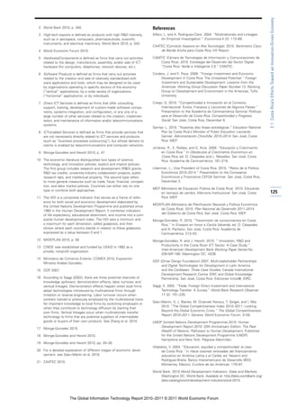 2.1: Costa Rica’s Efforts Toward an Innovation-Driven Economy
 2 World Bank 2010, p. 340.                                               References
 3 High-tech exports is defined as products with high R&D intensity,      Alfaro, L. and A. Rodriguez-Clare. 2004. “Multinationals and Linkages:
   such as in aerospace, computers, pharmaceuticals, scientific                 An Empirical Investigation.” Economica 4 (2): 113–69.
   instruments, and electrical machinery. World Bank 2010, p. 343.
                                                                          CAATEC (Comisión Asesora en Alta Tecnología). 2010. Barómetro Cisco
 4 World Economic Forum 2010.                                                 de Banda Ancha para Costa Rica, VIII Report.

 5 Hardware/Components is defined as firms that carry out activities      CAMTIC (Cámara de Tecnologías de Información y Comunicaciones de
   related to the design, manufacture, assembly, and/or sale of ICT           Costa Rica). 2010. Estrategia del Desarrollo del Sector Digital
   hardware (for computers, telephones, network devices, etc.).               “Costa Rica: Verde e Inteligente 2.0.” CAMTIC.

 6 Software Products is defined as firms that carry out activities        Cordero, J. and E. Paus. 2008. “Foreign Investment and Economic
   related to the creation and sale of relatively standardized soft-           Development in Costa Rica: The Unrealized Potential.” Foreign
   ware applications and tools, which may be designed to be used               Investment and Sustainable Development: Lessons from the
   by organizations operating in specific sectors of the economy               Americas. Working Group Discussion Paper Number 13. Working
   (“vertical” applications), by a wide variety of organizations               Group on Development and Environment in the Americas, Tufts
   (“horizontal” applications), or by individuals.                             University.

 7 Direct ICT Services is defined as firms that offer consulting,         Crespi, G. 2010. “Competitividad e Innovación en el Contexto
   support, training, development of custom-made software compo-               Internacional: Éxitos, Fracasos y Lecciones de Algunos Países.”
   nents, systems integration, and configuration, or any one of a              Presentation to the Academia de Centroamérica Seminar Políticas
   large number of other services related to the creation, implemen-           para el Desarrollo de Costa Rica: Competitividad y Progreso
   tation, and maintenance of information and/or telecommunications            Social. San José, Costa Rica, December 8.
   systems.
                                                                          Garnier, L. 2010. “Nuestras diez líneas estratégicas.” Education National
 8 ICT-enabled Services is defined as firms that provide services that         Plan by Costa Rica’s Minister of Public Education Leonardo
   are not necessarily directly related to ICT services and products           Garnier. Administración Chinchilla: 2010–2014. San José, Costa
   (such as “business processes outsourcing”), but whose delivery to           Rica: MEP.
   clients is enabled by telecommunications and computer networks.
                                                                          Jiménez, R., E. Robles, and G. Arce. 2009. “Educación y Crecimiento
 9 Monge-González and Hewitt 2010, p. 47.                                      en Costa Rica.” In Obstáculos al Crecimiento Económico en
                                                                               Costa Rica, ed. O. Céspedes and L. Mesalles. San José, Costa
10 The economic literature distinguishes two types of science,                 Rica: Academia de Centroamérica. 181–219.
   technology, and innovation policies: explicit and implicit policies.
   The first group includes research and development (R&D) grants,        Liberman, L., Vice President of Costa Rica. 2010. “Retos de la Política
   R&D tax credits, university-industry collaboration projects, public         Económica 2010–2014.” Presentation to the Consejeros
   research labs, and intellectual property. The second type refers            Económicos y Financieros CEFSA Seminar. San José, Costa Rica,
   to more general measures such as trade, fiscal, financial, competi-         December 2.
   tion, and labor market policies. Countries can either rely on one
                                                                          MEP (Ministerio de Educación Pública de Costa Rica). 2010. Educando
   type or combine both approaches.
                                                                              en tiempos de cambio, Memoria Institucional. San José, Costa            125
11 The HDI is a composite indicator that serves as a frame of refer-          Rica: MEP.
   ence for both social and economic development elaborated by
                                                                          MIDEPLAN (Ministerio de Planificación Nacional y Política Económica
   the United Nations Development Programme and published since
                                                                              de Costa Rica). 2010. Plan Nacional de Desarrollo 2011–2014
   1980 in the Human Development Report. It combines indicators
                                                                              del Gobierno de Costa Rica. San José, Costa Rica: MEP.
   of life expectancy, educational attainment, and income into a com-
   posite human development index. The HDI sets a minimum and             Monge-González, R. 2010. “Transmisión de conocimientos en Costa
   a maximum for each dimension, called goalposts, and then                   Rica.” In Ensayos en honor a Cecilia Valverde, ed. O. Céspedes
   shows where each country stands in relation to these goalposts,            and A. Pacheco. San José, Costa Rica: Academia de
   expressed as a value between 0 and 1.                                      Centroamérica. 213–53.
12 MIDEPLAN 2010, p. 50.                                                  Monge-González, R. and J. Hewitt. 2010. “ Innovation, R&D and
                                                                              Productivity in the Costa Rican ICT Sector: A Case Study.”
13 CINDE was established and funded by USAID in 1982 as a
                                                                              Inter-American Development Bank Working Paper Series No.
   private, nonprofit organization.
                                                                              IDB-WP-189. Washington DC: IADB.
14 Ministerio de Comercio Exterior, COMEX 2010, Exposición
                                                                          ODF (Omar Dengo Foundation) 2007. Multi-stakeholder Partnerships
   Ministra Anabel González.
                                                                               and Digital Technologies for Development in Latin America
15 ODF 2007.                                                                   and the Caribbean: Three Case Studies. Canada International
                                                                               Development Research Centre IDRC and Global Knowledge
16 According to Saggi (2002), there are three potential channels of            Partnership. San José, Costa Rica: Ediciones Innov@, IDRC.
   knowledge spillovers: demonstration effects, labor turnover, and
   vertical linkages. Demonstration effects happen when local firms       Saggi, K. 2002. “Trade, Foreign Direct Investment and International
   adopt technologies introduced by multinational firms through                Technology Transfer: A Survey.” World Bank Research Observer
   imitation or reverse engineering. Labor turnover occurs when                17 (2): 191–235.
   workers trained or previously employed by the multinational trans-
                                                                          Sala-i-Martin, X, J. Blanke, M. Drzeniek Hanouz, T. Geiger, and I. Mia.
   fer important knowledge to local firms by switching employers or
                                                                                 2010. “The Global Competitiveness Index 2010–2011: Looking
   when they contribute to technology diffusion by starting their
                                                                                 Beyond the Global Economic Crisis.” The Global Competitiveness
   own firms. Vertical linkages occur when multinationals transfer
                                                                                 Report 2010–2011. Geneva: World Economic Forum. 3–55.
   technology to firms that are potential suppliers of intermediate
   goods or buyers of their own products. See Zhang et al. 2010.          UNDP (United Nations Development Programme).2010. Human
                                                                              Development Report 2010: 20th Anniversary Edition: The Real
17 Monge-González 2010.
                                                                              Wealth of Nations: Pathways to Human Development. Published
18 Monge-González and Hewitt 2010.                                            for the United Nations Development Programme (UNDP).
                                                                              Hampshire and New York: Palgrave Macmillan.
19 Monge-González and Hewitt 2010, pp. 20–26.
                                                                          Villalobos, V. 2004. “Educación, equidad y competitividad: el caso
20 For a detailed explanation of different stages of economic devel-             de Costa Rica.” In Hacia visiones renovadas del financiamiento
   opment, see Sala-i-Martin et al. 2010.                                        educativo en América Latina y el Caribe, ed. Navarro and
                                                                                 Rodríguez-Braña. Banco Interamericano de Desarrollo (BID),
21 CAATEC 2010.
                                                                                 Monterrey, Mexico: Cumbre de las Américas. 179–87.

                                                                          World Bank. 2010 World Development Indicators: State and Markets.
                                                                               Washington DC: World Bank. Available at: http://data.worldbank.org/
                                                                               data-catalog/world-development-indicators/wdi-2010.




                     The Global Information Technology Report 2010–2011 © 2011 World Economic Forum
 
