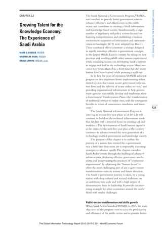 2.2: Growing Talent for the Knowledge Economy
CHAPTER 2.2                                                  The Saudi National e-Government Program, YESSER,
                                                             was launched to provide better government services,
                                                             enhance efficiency and effectiveness in the public
Growing Talent for the                                       sector, and contribute to creating a Saudi information
                                                             and knowledge-based society. Simultaneously, a large
Knowledge Economy:                                           number of regulatory and policy actions focused on
                                                             fostering competitiveness and establishing a business
The Experience of                                            environment supportive of information and communi-
Saudi Arabia                                                 cation technologies (ICT) were adopted (see Box 1).
                                                             These combined efforts constitute a strategy designed
                                                             to rapidly introduce effective e-government concepts
MARK O. BADGER, YESSER
                                                             in the largest Middle Eastern country by taking on best
MUSTAFA M. KHAN, YESSER
                                                             practices and avoiding pitfalls other nations experienced
BRUNO LANVIN, INSEAD, eLab                                   while remaining focused on developing Saudi expertise
                                                             to engage and lead in the technology sector. Many suc-
                                                             cesses have been attained in a short time, but also many
                                                             lessons have been learned while pursuing excellence.
                                                                  In its first five years of operation,YESSER achieved
                                                             progress on two important fronts: implementing robust
                                                             shared services that ensure secure government informa-
                                                             tion flows and the delivery of secure online services,1 and
                                                             providing organizational infrastructure to help govern-
                                                             ment agencies successfully develop and implement their
                                                             e-Government Transformation Plans—the transformation
                                                             of traditional services to online ones, with the consequent
                                                             benefits in terms of convenience, timeliness, and lower
                                                             costs.2                                                       127
                                                                  The Saudi National e-Government Program is
                                                             entering its second five-year phase as of 2011. It will
                                                             continue to build on the technical achievements made
                                                             thus far, but with a renewed focus on creating a skilled
                                                             workforce. The development of Saudi human capital is
                                                             at the center of the next five-year plan as the country
                                                             continues to advance toward the next generation of a
                                                             technology-enabled government and knowledge society.
                                                                  The purpose of this chapter is to outline the
                                                             journey of a nation that entered the e-government
                                                             race a little later than most, yet is responsibly executing
                                                             strategies to advance rapidly. The chapter considers
                                                             Saudi Arabia’s route through the building of advanced
                                                             infrastructures, deploying effective governance mecha-
                                                             nisms, and incorporating the practices of “continuous
                                                             improvement” by addressing the “human factor”—
                                                             often the most challenging part of any e-government
                                                             transformation—into its actions and future direction.
                                                             The Saudi e-government journey is taken, by a young
                                                             nation with deep cultural and societal traditions, on
                                                             an ambitious time scale and with a high degree of
                                                             determination from its leadership. It provides an inter-
                                                             esting example for other economies around the world
                                                             faced with similar challenges.


                                                             Public-sector transformation and skills growth
                                                             When Saudi Arabia launched YESSER in 2005, the main
                                                             objectives of the program were to raise the productivity
                                                             and efficiency of the public sector and to provide better


                  The Global Information Technology Report 2010–2011 © 2011 World Economic Forum
 