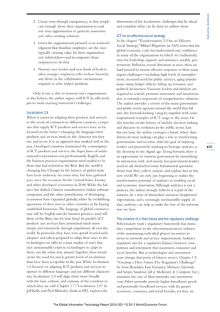 Executive Summary
    2. Create trust through transparency, so that people      dimensions of the localization challenges that lie ahead
       care enough about their organization to seek           and considers what can be done to address them.
       and seize opportunities to generate innovative
       and value-creating solutions.                          ICT for an effective social strategy
                                                              In his chapter “Transformation 2.0 for an Effective
    3. Invert the organizational pyramid, as an acknowl-
                                                              Social Strategy,” Mikael Hagström (at SAS) notes that the
       edgment that frontline employees are the ones
                                                              global economic crisis has undermined our confidence
       typically creating value for their organization
                                                              in many of the organizations to which we traditionally
       and stakeholders—and to empower those
                                                              turn for leadership, support, and assistance, notably gov-
       employees to do that.
                                                              ernments. Pulled in several directions at once, these are
    4. Nurture new leaders and new kinds of leaders,          hard pressed to mount effective responses to their many
       often younger employees who eschew hierarchy           urgent challenges—including high levels of unemploy-
       and thrive in the collaborative environment            ment, increased need for public services, aging popula-
       required to solve today’s problems.                    tions, rising budget deficits, falling tax revenues, and
                                                              political divisiveness. Visionary leaders and thinkers are
     Only if one is able to reinvent one’s organizations      required to actively promote innovation and transforma-
in this fashion, the author argues, will ICT be effectively   tion as essential components of comprehensive solutions.
put to work meeting tomorrow’s challenges.                    The author provides a review of the many government
                                                              and public-sector agencies around the world that fall
Localization 2.0                                              into this forward-looking category, together with some
When it comes to adapting their products and services         inspirational examples of ICT usage in this sense. He
to the needs of customers in different countries, compa-      also touches on the history of analytic decision making
nies that supply ICT products and services have so far        and discusses its evolution in the public sector. Last
focused on the basics—changing the languages their            but not least, the author envisages a future where data-
products and services work in, the character sets they        driven decision making can play a role in transforming
use, and so on. It is an approach that worked well in the     governments and societies, with the goal of inspiring
past. Developed countries dominated the consumption           readers and proactively working to leverage analytics as      xiii
of ICT products and services, the lingua franca of multi-     the doorstep to the digital age. Going forward, there is
national corporations was predominantly English, and          an opportunity to reinvent government by intensifying
the business practices organizations used tended to be        its interaction with civil society, but government leaders
those that had evolved in the West. But the world is          need to ask themselves some fundamental questions
changing fast. Changes in the balance of global trade         about how they collect, analyze, and exploit data in this
have been underway for some time, but have gathered           new world. We are only just beginning to realize the
pace since the recession hit the United States, Europe,       transformative potential of analytics in enabling social
and other developed economies in 2008. While the bal-         and economic innovation. Although analytics is not a
ance has shifted, Chinese manufacturers, Indian software      panacea, the author strongly believes it is part of the
companies, and the other powerhouses of developing            solution. At a time of diminished resources, heightened
economies have expanded globally, either by establishing      expectations, and a seemingly inexhaustible supply of
operations of their own in other countries or by buying       data, analytics can help us make the best of the informa-
established businesses. The language of global commerce       tion we have.
may still be English and the business practices used still
those of the West, but for how long? In parallel, ICT         The creation of a fiber future and the regulatory challenge
products and services have penetrated much more               Policymakers want a regulatory framework that stimu-
deeply and extensively through populations all over the       lates competition in the telecommunications industry
world. In particular, they have now spread beyond early       while maintaining individual players’ incentives to
adopters and others prepared to adapt their ways to the       invest in network and service improvements. Industry
technologies on offer to a mass market of users that          regulators aim for a regulatory balance between com-
(not unreasonably) expects technologies to adapt to           petition and investment that maximizes consumer and
them, not the other way around. Together, these trends        social benefits. But as technologies and investment
create the need for much greater levels of localization       costs change, that point of balance moves. Chapter 1.9,
than have been acceptable in the past. While localization     “Creating a Fiber Future: The Regulatory Challenge”
1.0 focused on adapting ICT products and services to          by Scott Beardsley, Luis Enriquez, Mehmet Güvendi,
operate in different languages and use different character    and Sergio Sandoval (all at McKinsey & Company Inc.),
sets, localization 2.0 will align them more broadly           examines the case of fiber networks and investment
with the laws, cultures, and customs of the countries in      costs. Fiber networks provide higher broadband speeds
which they are sold. Chapter 1.7, “Localization 2.0” by       and potentially broadband services with far greater
Jeff Kelly and Neil Blakesley (both at BT), explores the      economic, consumer, and social benefits, yet they are


                   The Global Information Technology Report 2010–2011 © 2011 World Economic Forum
 