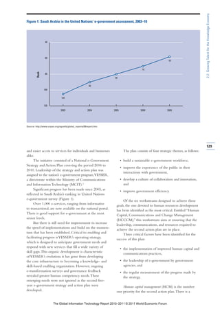 2.2: Growing Talent for the Knowledge Economy
Figure 1: Saudi Arabia in the United Nations’ e-government assessment, 2003–10




                 40




                 60
                                                                                                            58


                                                                                         70
         Rank




                 80
                                                                    80


                                                       90
                100


                               105


                120
                              2003                    2004         2005                 2008               2009




Source: http://www.unpan.org/egovkb/global_reports/08report.htm.




                                                                                                                                      129
and easier access to services for individuals and businesses                The plan consists of four strategic themes, as follows:
alike.
      The initiative consisted of a National e-Government                 • build a sustainable e-government workforce,
Strategy and Action Plan covering the period 2006 to
                                                                          • improve the experience of the public in their
2010. Leadership of the strategy and action plan was
                                                                            interactions with government,
assigned to the nation’s e-government program,YESSER,
a directorate within the Ministry of Communications                       • develop a culture of collaboration and innovation,
and Information Technology (MCIT).3                                         and
      Significant progress has been made since 2005, as                   • improve government efficiency.
reflected in Saudi Arabia’s ranking in United Nations
e-government survey (Figure 1).
                                                                          Of the six workstreams designed to achieve these
      Over 1,000 e-services, ranging from informative
                                                                     goals, the one devoted to human resources development
to transactional, are now available on the national portal.
                                                                     has been identified as the most critical. Entitled “Human
There is good support for e-government at the most
                                                                     Capital, Communications and Change Management
senior levels.
                                                                     (HCCCM),” this workstream aims at ensuring that the
      But there is still need for improvement to increase
                                                                     leadership, communications, and resources required to
the speed of implementations and build on the momen-
                                                                     achieve the second action plan are in place.
tum that has been established. Critical to enabling and
                                                                          Three critical factors have been identified for the
facilitating progress is YESSER’s operating strategy,
                                                                     success of this plan:
which is designed to anticipate government needs and
respond with new services that fill a wide variety of
                                                                          • the implementation of improved human capital and
skill gaps. This organic development is characteristic
                                                                            communications practices,
of YESSER’s evolution; it has gone from developing
the core infrastructure to becoming a knowledge- and                      • the leadership of e-government by government
skill-based enabling organization. However, ongoing                         agencies, and
e-transformation surveys and governance feedback                          • the regular measurement of the progress made by
revealed greater human competency needs. These                              the strategy.
emerging needs were not ignored as the second five-
year e-government strategy and action plan were                          Human capital management (HCM) is the number
developed.                                                           one priority for the second action plan. There is a


                       The Global Information Technology Report 2010–2011 © 2011 World Economic Forum
 