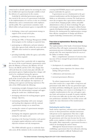 2.2: Growing Talent for the Knowledge Economy

                                                 critical need to identify options for increasing the num-     covering both YESSER projects and e-government
                                                 ber of skilled and experienced people available to lead       projects undertaken by agencies.
                                                 the delivery of e-government in the country.                       E-government success is fundamental to the gov-
                                                      Leadership by individual government agencies is          ernment transformation and the development of Saudi
                                                 also crucial to the success of e-government: leadership       Arabia as an information economy. The Saudi govern-
                                                 in the implementation of e-services, in the use of shared     ment also recognizes that e-government initiatives are
                                                 infrastructure, and in communication with employees           as much about changing people, culture, and public
                                                 and the public. The e-government committee estab-             administration as they are about technology. The gen-
                                                 lished within each government agency is responsible for:      eral strategies outlined above attempt to address human
                                                                                                               capacity development through a number of mechanisms.
                                                   • developing a vision and e-government strategy in          However, the starting point for implementation emerges
                                                     support of the second action plan,                        from effective management of change and all that it
                                                                                                               requires: leadership, communication, and training.
                                                   • publishing a roadmap of e-services,
                                                   • advising the Office of Strategy Management (OSM)
                                                     about progress on the roadmap on quarterly basis,         From vision to implementation: Nurturing change
                                                                                                               and leadership
                                                   • participating in collaborative and joint initiatives      The implementation of the Saudi e-Government Strategy
                                                     with other agencies both within the sector and with       and Action Plan will require monumental changes in
                                                     YESSER when involved in national applications,            government processes, technologies, organizational design,
                                                     and                                                       and job roles. The most important factor for success is
                                                   • providing leadership within the agency and within         the ability to institute change.
                                                     a sector when required.                                        After a comprehensive assessment of concerns, four
                                                                                                               top areas of focus emerged for government improve-
                                                      Four agencies have a particular role in supporting       ment. These are:
                                                 the success of the second national e-government action
130                                              plan: the Ministry of Finance, the Ministry of Civil             • development of a sustainable workforce,
                                                 Service, the MCIT, and the CITC. The changes that                • providing a better experience for citizens when
                                                 will result from the second action plan will affect all            dealing with government,
                                                 government agencies. Implementing these changes will
                                                 need to be coordinated among the agencies.                       • collaboration and innovation, and
                                                      Measuring the progress of the strategy against the          • increased government efficiency.
                                                 goals of the second action plan will be undertaken by
                                                 the OSM, which will emphasize the importance of                     To achieve improvements in those strategic
                                                 working across agencies and sharing experiences. The          areas, there needs to be a major shift—a long-term and
                                                 roles of the OSM include the following:                       government-wide shift—in the way government agen-
                                                   • maintaining oversight of progress based on monthly        cies think and behave. Building the capacity for this shift
                                                     reports by the relevant project manager and aggre-        is not like installing a new system or technology. It is a
                                                     gating the results into a dashboard report,               complete transformation in the way each agency oper-
                                                                                                               ates, leads, and motivates its people. It requires individu-
                                                   • developing indicators for tracking progress against       als to learn new skills, take on new roles, and work to
                                                     strategic objectives,                                     new performance standards. The rest of this section will
                                                   • maintaining relationships with sector strategies          explore the main dimensions of the transformation
                                                     and tracking their alignment with the national            required.
                                                     e-government strategy on an annual basis,
                                                                                                               Confronting the need for change
                                                   • assessing the content of e-government strategies
                                                                                                               Saudi citizens experience customer service and online
                                                     prepared by agencies,
                                                                                                               services in their personal lives and their interactions
                                                   • developing risk mitigation approaches and main-           with private-sector organizations. They have a right
                                                     taining the risk register, and                            to expect similar levels and channels of service from
                                                                                                               the government, and it has now become key for every
                                                   • reporting to the Steering Committee each quarter
                                                                                                               public-sector employee to deliver service excellence to
                                                     on progress against milestones and on strategic
                                                                                                               their public. More importantly, e-government becomes a
                                                     objectives measures and risk management.
                                                                                                               vehicle for developing the nation’s future.
                                                                                                                    Although the financial resources necessary for
                                                      The OSM will build capacity to undertake these
                                                                                                               establishing e-government have been allocated, achieving
                                                 roles across all the initiatives in the second action plan,
                                                                                                               international standards is difficult. Traditional work


                                                                         The Global Information Technology Report 2010–2011 © 2011 World Economic Forum
 