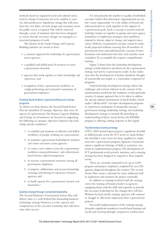 2.2: Growing Talent for the Knowledge Economy
methods, based on ingrained social and cultural values,             It is not primarily the number or quality of individual
need to change if end-users are to be enabled to exer-        executive leaders that determines organizational success,
cise their preferences. Significant change that will trans-   but—more importantly—it is the ability of formal and
form the very fabric of work design and execution across      informal leaders to work together in the support of
the public sector is required. This will be achieved          e-government goals. Such a concept is termed connected
through a series of initiatives that have been designed       leadership: leaders act together in groups and across agency
to ensure that the necessary changes are managed as a         boundaries to implement strategies, solve problems,
structured program of work.                                   respond to threats, adapt to change, and support inno-
     The themes of the Saudi Change and Capacity              vation. Delivery on promised concepts cannot be realis-
Building initiative are meant to drive:                       tically projected without ensuring that all members of
                                                              government learn and understand the concept of trans-
  • a common approach for leadership of e-government          formation and understand also how each member must
    across agencies,                                          contribute. To accomplish this requires comprehensive
                                                              training.
  • a qualified and skilled pool of resources to meet               Figure 2 shows how the leadership development
    e-government demands,                                     strategy is both related to and driven by the e-government
                                                              strategy and tied to e-government results. It also makes
  • agencies that work together to share knowledge and        clear that the development of leaders should be thought
    experience, and                                           of systemically, not simply as a curriculum composed of
                                                              programs.
  • recognition of the e-government workforce as                    Saudi leadership development strategy reflects the
    a high-performing and motivated community of              challenges and content inherent in the context of the
    government employees.4                                    transformation needed for the workforce in this particular
                                                              country. A unique approach has to be taken to address
Creating Saudi Arabia’s capacity building and change          the special cultural environment of Saudi Arabia, which
programs                                                      makes “off-the-shelf ” executive development programs
To deliver on these themes, the Second Saudi Action           or experiences inadequate. A strong link among e-               131
Plan has identified 22 strategic objectives that cover all    government strategy, leadership strategy, and leadership
aspects of e-government. The Human Capacity Building          development strategy is essential. By providing an
and Change set of initiatives are focused on supporting       understanding of these crucial factors, the YESSER
the following six strategic objectives related to the lead-   program is offering a fitting response in this regard.
ership and the workforce:5
                                                              Transformative training strategy
    1. to establish and maintain an effective and skilled     CITC’s 2009 annual report projects a significant shortfall
       workforce of people working on e-government,           in skilled people across the ICT sector in Saudi Arabia;7
                                                              this shortfall is even worse for those qualified to imple-
    2. to maintain e-government leadership by ministers
                                                              ment the e-government program. Agencies consistently
       and senior executives across agencies,
                                                              report a significant shortage of skills as a primary con-
    3. to create a new culture across the e-government        straint to implementation progress. The development of
       workforce using performance- and achievement-          ICT professionals needs priority attention, and a training
       based human capital management,                        strategy has been designed to respond to these impedi-
                                                              ments.
    4. to increase e-government awareness among all
                                                                   There are currently estimated to be up to 5,000
       government employees,
                                                              program and project employees, employed by over 250
    5. to improve collaboration and increase knowledge        agencies, dispersed throughout the country.8 The second
       exchange and sharing of experience between             Action Plan creates a demand for many additional staff
       agencies, and                                          to implement and maintain the project nationally.
    6. to build capacity for e-government research and             In addition to training technical staff, the strategy
       innovation.6                                           covers the training of business leaders in agencies,
                                                              equipping them with the skills and expertise to provide
Leading change through connected leadership                   the necessary leadership for the changes they will face.
The Second National e-Government Action Plan will             Without focused, timely training, agencies will continue
deliver value as a well-defined but demanding business/       to struggle to effectively implement their e-government
technology strategy. However, it is the capacity and          projects.
competencies of the executive leadership that will deter-          Successful implementation of the training strategy
mine their success.                                           demands a significant transition to needs-based training and
                                                              on-the-job learning through competency reinforcment.


                   The Global Information Technology Report 2010–2011 © 2011 World Economic Forum
 
