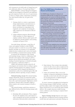 2.2: Growing Talent for the Knowledge Economy
and communicate successful results of changed processes
and collaborative efforts in “Serving People Better.”9           Box 2: The YESSER Center of Excellence for
     Within YESSER, a Change Management Program                  Research and Development
(CMP) has been designed to remedy the acute skill short-
age and competency levels in the area of e-government,           The YESSER Center of Excellence for Research and
as well as to mitigate market compensation sensitivities.        Development (CERD) will offer accredited and non-accredited
Two chief elements define the core goals of the                  training programs and courses to all affected employees.
program:                                                         CERD will operate in parallel with existing Ministry of Civil
                                                                 Service offerings, while its e-government-specific curricula
                                                                 will augment those offered by the Institute of Public
    1. Training, which is so vital to e-government
                                                                 Administration in Saudi Arabia.
       design, implementation, and maintenance, is
                                                                       Several other programs focused on growing ITC and
       given a strategic emphasis. Contemporary,                 e-government capabilities, such as the Future Experts Program
       proven mechanisms are responding to the                   and CIO Workshops, are currently underway. However, the
       magnitude and complexity of ensuring the                  size of Saudi government (approximately 1 million employees)
       right competencies for thousands of affected              and the extent of the demand for talent calls on further
       employees.                                                investment in training across a broad spectrum of needs.
                                                                       This training strategy, championed by the CERD, is
    2. Culture definition programs offered through
                                                                 sensitive to these competing demands on staff and resources.
       CMP contribute to a better alignment of                   The strategy provides guidance to ensure that investment in
       employee attitudes. Human capital experts will            e-government training is focused on producing efficient and
       be deployed to provide guidance and coaching              effective results. More specifically, it clarifies the need for
       at program and agency levels.                             training and identifies those who should receive particular
                                                                 levels of training.
      Successful change will require a steady flow of                  At the agency level, establishing clear training objectives
citizen and employee feedback to allow YESSER                    will provide the foundation of effective training and develop-
and agency leaders to verify the success of the change           ment. With support from the CERD, every agency will be
program and shape any revisions to it. A stakeholder             required to set clear objectives for its competency training.
                                                                                                                                     133
analysis has been conducted and is used as the founda-
tion for building a communications strategy and plan.
      In summary, the development of the training
and leadership strategy is based on collaboration with
all leaders and recipients of the training. It will be a
dynamic process, fueled and intensified as the under-
standing of national importance is absorbed and sparks
new innovation, as indicated in Figure 3.
      CERD will orchestrate learning content for all
                                                                    2. Project behaviors: These include what individuals
core programs and customize them according to agency
                                                                       need to be able to do in order to implement the
segments. Training initiatives for employees involved
                                                                       practice and spirit of the agency’s e-government
in e-government will be designed and delivered at a
                                                                       projects.
national level as well as for an individual agency.This will
be guided by effective operating concepts, as follows:              3. Culture and commitment: These concern the
                                                                       medium- to long-term development of attitudes,
     National learning concept: The national training                  especially at senior levels, that will ensure agen-
strategy will provide a broad core framework within                    cies are being proactive in implementing the
which agencies can identify their training needs in rela-              spirit of the learning strategy.
tion to the e-government program. Appropriate content
and delivery channels will be nationally enabled to                 To ensure consistency throughout the development
deliver requisite and consistent training to all staff, as     of the learning strategies, CERD will offer central sup-
required.                                                      port from subject experts. Such support will include the
     This national strategic model draws attention to          design and provision of core material that allows flexible
three different levels at which the learning strategy needs    delivery—for example, classrooms, mobile learning
to operate:                                                    centers, conferences, and e-learning or computer-based
                                                               training options.
    1. Knowledge, skills, and information: These comprise
       the facts, the regulatory issues, and technical as           Agency learning concept: Agencies must respect
       well as managerial and executive knowledge and          the importance of alignment between training and their
       information about procedures and processes.             overall vision and e-government action plan. Training can



                   The Global Information Technology Report 2010–2011 © 2011 World Economic Forum
 
