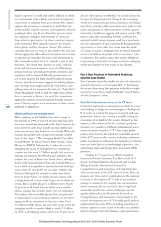 Executive Summary

                     hugely expensive to build and will be difficult to afford      all new subscriptions worldwide. The mobile phone has
                     on a nationwide scale without some kind of regulatory          become the Trojan horse for change in the emerging
                     concessions or subsidies from government. The chapter          world: it is inexpensive, personal, connected, and ubiqui-
                     explores the pressures on operators to build fiber net-        tous. Here, a handset offers more than voice and text and
                     works and the related economic and regulatory obstacles        music and gaming. It offers sustenance: mobile agricul-
                     standing in their way. It also shares best practices from      tural advice, healthcare support, and money transfer. The
                     the regulatory strategies and measures to overcome             latter is especially compelling. Mobile telephony has
                     those obstacles put in place by those countries/regions        spawned mobile money, turning small, local merchants
                     with widespread fiber networks (namely the United              into the equivalent of bank branches. In bringing bank-
                     States, Japan, and the European Union). The authors            ing services to those who have never seen the inside
                     conclude that it is too soon to say whether the new reg-       of a bank, it creates a stepping stone to formal financial
                     ulatory approaches offer sufficient incentives and certainty   services for billions of people with no accounts, credit,
                     to operators to stimulate the large-scale investments in       or insurance. The author argues that mobile telephony
                     fiber networks needed, but it is certainly a start in that     is generating a financial sea change across the emerging
                     direction. They think that “business as usual” will not        world and explores its first waves in this chapter.
                     work and that more innovative ways of collaborating
                     among local and national governments, operators, and
                     regulators will be required. Broadly, governments can          Part 2: Best Practices in Networked Readiness:
                     act to spur demand for high-speed broadband among              Selected Case Studies
                     citizens, provide investment support for industry players,     Part 2 presents deep-dive studies on selected national or
                     and—perhaps most important of all—put forth a com-             regional experiences in leveraging ICT or developing
                     pelling vision of the economic benefits of a “high fiber”      the sector, showcasing best practices and policies imple-
                     future. Regulators need to find the right ways, within         mented in Costa Rica, Saudi Arabia, the United States,
                     their economies, to balance the need for competition           and the European Union.
                     against the creation of an investment-friendly environ-
                     ment. This may require a re-examination of their current       Costa Rica’s development story and the ICT sector
xiv                  approach to regulation.                                        Costa Rica represents an interesting case study for coun-
                                                                                    tries looking to design national strategies to develop the
                     Mobile banking in the emerging world                           ICT sector as a driver for long-term growth and com-
                     When residents of the Maldives lost their savings in           petitiveness. Indeed, the country is notable among the
                     the tsunami of 1994, it was not because they had sunk          economies of its kind for the success obtained in this
                     them into assets later destroyed in the flood. Instead, the    respect, as also evidenced by the country’s good per-
                     losses involved cash: funds Maldivians had stuffed into        formance in a number of different international assess-
                     mattresses because they lacked access to banks. When the       ments of aspects related to ICT. Three major public
                     tsunami hit, people‘s life savings were literally washed       policies have fostered the rapid and sustainable growth
                     away. In his chapter “The Emerging World’s Five Most           of the ICT sector in the country, including continuous
                     Crucial Words: ‘To Move Money, Press Pound’,” Ram              public investment in education, the reduction of internal
                     Menon (at TIBCO Software Inc.) makes the case for              taxes and trade barriers to technological products, and
                     extending the reach of financial services worldwide,           solid foreign trade and foreign direct investment (FDI)
                     considering that some 2.7 billion people lack access to        platforms.
                     banking according to the World Bank’s estimates. He                  Chapter 2.1, “Costa Rica’s Efforts Toward an
                     analyzes the cases of Kenya and South Africa: although         Innovation-Driven Economy: The Role of the ICT
                     Kenya is the financial hub of East and Central Africa, at      Sector” by Vilma Villalobos (Microsoft) and Ricardo
                     least a third of its population remains beyond banking’s       Monge-González (Presidential Council on
                     reach. Some do not qualify for accounts. Others—the            Competitiveness and Innovation of Costa Rica), pro-
                     literacy-challenged, for example—rarely want them.             vides an overview of the ICT sector in Costa Rica, its
                     Even in South Africa—a middle-income nation with               progress over time, and its contribution to the national
                     a strong financial system—only 60 percent of adults use        economy. It also explores ICT’s role in the national
                     a bank. But a mobile phone is a different story. Nearly        strategy to transform the country into an innovation-
                     95 percent of all South African adults own a mobile            driven economy, the success factors for its rapid and
                     phone, a group that includes many who are unbanked.            sustainable growth, the current challenges, and the
                     The author believes mobile phones have the potential           agenda addressed by the Presidential Council on
                     to democratize access to financial services. In the devel-     Competitiveness and Innovation. Instrumental to the
                     oping world, no instrument is of greater value. Over           sector’s development were ICT-friendly public policies
                     1.5 billion mobile phones are currently in use across the      implemented since the 1980s, including investment in
                     emerging world—a number likely to reach 2.5 billion            human capital to create a pool of healthy and qualified
                     by 2015, as developing nations drive over 80 percent of        laborers, foreign trade liberalization, export promotion


                                            The Global Information Technology Report 2010–2011 © 2011 World Economic Forum
 