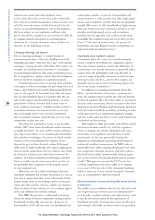 2.3: A National Plan for Broadband in the United States

                                                           infrastructure mean that both telephone voice                 to the home, another 45 percent of households will
                                                           service and cable video service have each traditionally       choose between a cable provider that offers high-speed
                                                           been viewed as natural monopolies, at least over the “last    service and a telephone provider that has not upgraded
                                                           mile” between the house and the first switch. For this        beyond DSL service to offer broadband on high-capacity
                                                           reason, local residential telephone service has tradition-    fiber, and 30 percent more will choose between a cable
                                                           ally been subject to rate regulation, and basic cable         provider with high-speed service and a telephone
                                                           prices may also be regulated. It can, however, be difficult   provider that has upgraded only to fiber-to-the-node
                                                           to regulate natural monopolies in communications              (essentially the neighborhood) and not to fiber-to-the-
                                                           industries for a number of reasons. Some of these are         home.8 If this forecast proves correct, 86 percent of
                                                           discussed in the following sections.                          households may have limited wireline competition for
                                                                                                                         high-bandwidth broadband services.9
                                                           Changing technology and demand
                                                           First, technological change—a notable feature of              Uncertainty about regulatory outcomes
                                                           communications since at least the development of the          Uncertainty about the scope of a natural monopoly
                                                           telegraph and radio—may alter the scope of the natural        creates a number of problems for a regulatory agency.
                                                           monopoly. During the latter half of the 20th century, for     The most obvious problems involve the difficulties of
                                                           example, the development of microwave technologies            conducting a cost-benefit assessment of potential policy
                                                           for transmitting telephone calls made competition possi-      actions when the probabilities and social benefits or
                                                           ble in long-distance services, which (like local telephone    costs of a range of possible outcomes are hard to assess.
                                                           service) had been regulated as a natural monopoly.            In modern times, the FCC, spurred by Congress, has
                                                                 A similar phenomenon is occurring today with the        generally tried to err in favor of choosing policies that
                                                           convergence of the technologies for providing voice and       aim to encourage competition.10
                                                           video, as they both become merely data packets. With two            In addition to evaluating uncertainty about the
                                                           wires to the typical US household (the cable television       likely costs and benefits of alternative regulatory deci-
                                                           line and the telephone line), it is possible that the last    sions, the regulator must consider the costs and benefits
                                                           mile could support two broadband providers at antici-         of delay. A regulator, like a firm that makes an investment
138                                                        pated levels of future demand. And if users come to           decision under uncertainty, obtains an option value from
                                                           view wireless technologies—whether mobile or fixed—           delaying its decision. Waiting until uncertainty about the
                                                           as wireline substitutes for data and video services (as       world is clarified avoids the possibility of locking in what
                                                           they increasingly do for voice services), residential         could turn out to be a suboptimal regulatory strategy,
                                                           data transmission services could develop an even more         and thus avoids inducing firms to make sunk investments
                                                           competitive market structure.                                 conditional on that strategy.
                                                                 But other, less competitive, scenarios are possible,          But regulatory delay also creates costs. When a firm’s
                                                           and the NBP views future broadband market structures          investment decisions would vary with the regulator’s
                                                           as highly uncertain.6 Because mobile wireless technolo-       choice of strategy and involve substantial sunk costs,
                                                           gies appear more likely to be constrained in bandwidth        uncertainty as to regulation can lead firms to defer
                                                           than wireline technologies, the extent to which mobile        investments—in this case potentially slowing the
                                                           wireless service will substitute for wireline service         deployment of broadband technology. With respect to
                                                           depends in part on how demand evolves. If demand              residential broadband competition, the NBP seeks to
                                                           shifts more to high-bandwidth, low-latency applications       resolve this trade-off by boosting the prospects for wire-
                                                           than to mobile applications, the two services may better      less competition (through spectrum and other policies
                                                           be viewed as complements rather than substitutes. In          discussed below) while simultaneously delaying regula-
                                                           addition, all wireless broadband technologies, whether        tory action in favor of collecting better data to monitor
                                                           fixed or mobile, may be more prone than wireline to           trends.11 This approach permits the FCC to act later
                                                           the possibility that congestion would degrade quality         to foster competition if it seems viable or to regulate
                                                           or raise marginal cost.                                       as necessary if the last mile of the emerging broadband
                                                                 Moreover, even if wireless technologies become          industry turns out to have natural monopoly character-
                                                           important substitutes for wireline broadband, it is unclear   istics or competition is otherwise limited.
                                                           how much competition that sector will provide. In the
                                                           United States, most of the leading wireless service pro-      Efficient allocation of assets that the public sector controls
                                                           viders also offer wireline services,7 which may dampen        or influences
                                                           their incentive to have wireless services compete aggres-     The public sector establishes rules for the allocation and
                                                           sively and substitute for wireline services.                  use of spectrum and oversees access to infrastructure—
                                                                 The NBP also points to a substantial uncertainty        such as poles, conduits, rooftops, and right-of-way—that
                                                           about the extent of future competition among wireline         is used by the private sector in the deployment of
                                                           broadband providers. By one forecast, 11 percent of           broadband networks. Ensuring these assets are allocated
                                                           households in 2012 will have only one broadband wire          and managed efficiently can lower barriers to providing


                                                                                  The Global Information Technology Report 2010–2011 © 2011 World Economic Forum
 