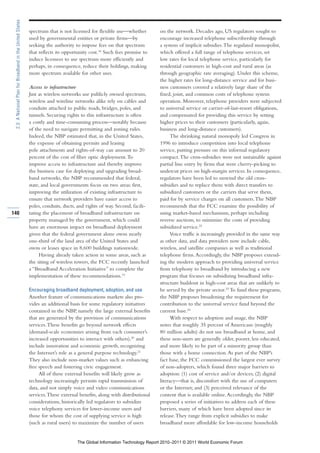 2.3: A National Plan for Broadband in the United States

                                                           spectrum that is not licensed for flexible use—whether         on the network. Decades ago, US regulators sought to
                                                           used by governmental entities or private firms—by              encourage increased telephone subscribership through
                                                           seeking the authority to impose fees on that spectrum          a system of implicit subsidies. The regulated monopolist,
                                                           that reflects its opportunity cost.18 Such fees promise to     which offered a full range of telephone services, set
                                                           induce licensees to use spectrum more efficiently and          low rates for local telephone service, particularly for
                                                           perhaps, in consequence, reduce their holdings, making         residential customers in high-cost and rural areas (as
                                                           more spectrum available for other uses.                        through geographic rate averaging). Under this scheme,
                                                                                                                          the higher rates for long-distance service and for busi-
                                                           Access to infrastructure                                       ness customers covered a relatively large share of the
                                                           Just as wireless networks use publicly owned spectrum,         fixed, joint, and common costs of telephone system
                                                           wireless and wireline networks alike rely on cables and        operation. Moreover, telephone providers were subjected
                                                           conduits attached to public roads, bridges, poles, and         to universal service or carrier-of-last-resort obligations,
                                                           tunnels. Securing rights to this infrastructure is often       and compensated for providing this service by setting
                                                           a costly and time-consuming process—notably because            higher prices to their customers (particularly, again,
                                                           of the need to navigate permitting and zoning rules.           business and long-distance customers).
                                                           Indeed, the NBP estimated that, in the United States,                The shrinking natural monopoly led Congress in
                                                           the expense of obtaining permits and leasing                   1996 to introduce competition into local telephone
                                                           pole attachments and rights-of-way can amount to 20            service, putting pressure on this informal regulatory
                                                           percent of the cost of fiber optic deployment. To              compact. The cross-subsidies were not sustainable against
                                                           improve access to infrastructure and thereby improve           partial line entry by firms that were cherry-picking to
                                                           the business case for deploying and upgrading broad-           undercut prices on high-margin services. In consequence,
                                                           band networks, the NBP recommended that federal,               regulators have been led to unwind the old cross-
                                                           state, and local governments focus on two areas: first,        subsidies and to replace them with direct transfers to
                                                           improving the utilization of existing infrastructure to        subsidized customers or the carriers that serve them,
                                                           ensure that network providers have easier access to            paid for by service charges on all customers. The NBP
                                                           poles, conduits, ducts, and rights of way. Second, facili-     recommends that the FCC examine the possibility of
140                                                        tating the placement of broadband infrastructure on            using market-based mechanisms, perhaps including
                                                           property managed by the government, which could                reverse auctions, to minimize the costs of providing
                                                           have an enormous impact on broadband deployment                subsidized service.22
                                                           given that the federal government alone owns nearly                  Voice traffic is increasingly provided in the same way
                                                           one-third of the land area of the United States and            as other data, and data providers now include cable,
                                                           owns or leases space in 8,600 buildings nationwide.            wireless, and satellite companies as well as traditional
                                                                Having already taken action in some areas, such as        telephone firms. Accordingly, the NBP proposes extend-
                                                           the siting of wireless towers, the FCC recently launched       ing the modern approach to providing universal service
                                                           a “Broadband Acceleration Initiative” to complete the          from telephony to broadband by introducing a new
                                                           implementation of these recommendations.19                     program that focuses on subsidizing broadband infra-
                                                                                                                          structure buildout in high-cost areas that are unlikely to
                                                           Encouraging broadband deployment, adoption, and use            be served by the private sector.23 To fund these programs,
                                                           Another feature of communications markets also pro-            the NBP proposes broadening the requirement for
                                                           vides an additional basis for some regulatory initiatives      contribution to the universal service fund beyond the
                                                           contained in the NBP, namely the large external benefits       current base.24
                                                           that are generated by the provision of communications                With respect to adoption and usage, the NBP
                                                           services. These benefits go beyond network effects             notes that roughly 35 percent of Americans (roughly
                                                           (demand-scale economies arising from each consumer’s           80 million adults) do not use broadband at home, and
                                                           increased opportunities to interact with others),20 and        these non-users are generally older, poorer, less educated,
                                                           include innovation and economic growth, recognizing            and more likely to be part of a minority group than
                                                           the Internet’s role as a general purpose technology.21         those with a home connection. As part of the NBP’s
                                                           They also include non-market values such as enhancing          fact base, the FCC commissioned the largest ever survey
                                                           free speech and fostering civic engagement.                    of non-adopters, which found three major barriers to
                                                                All of these external benefits will likely grow as        adoption: (1) cost of service and/or devices; (2) digital
                                                           technology increasingly permits rapid transmission of          literacy—that is, discomfort with the use of computers
                                                           data, and not simply voice and video communications            or the Internet; and (3) perceived relevance of the
                                                           services. These external benefits, along with distributional   content that is available online. Accordingly, the NBP
                                                           considerations, historically led regulators to subsidize       proposed a series of initiatives to address each of these
                                                           voice telephony services for lower-income users and            barriers, many of which have been adopted since its
                                                           those for whom the cost of supplying service is high           release. They range from explicit subsidies to make
                                                           (such as rural users) to maximize the number of users          broadband more affordable for low-income households


                                                                                  The Global Information Technology Report 2010–2011 © 2011 World Economic Forum
 