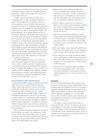2.3: A National Plan for Broadband in the United States
to the creation of a “Digital Literacy Corps” to promote          Healthcare: Ensure that healthcare providers have
community awareness and usage of broadband and the                 access to broadband, that regulatory barriers to
promotion of online content targeted toward groups                 innovation in areas such as wireless medical devices
such as older Americans.                                           and electronic record keeping are removed, and
     Finally, consumer protection is another aspect                that data and analytics that could improve patient
of regulation that can affect broadband adoption and               care are enabled by broadband connectivity.
usage.25 If the market does not provide consumers
                                                                  Education: Improve connectivity to schools and
with inexpensive, clear, and reliable information, and
                                                                    libraries, and accelerate online learning by enabling
the government can do so without bearing or imposing
                                                                    the creation of digital content, increased digital
substantial costs—for example, by requiring disclosure—
                                                                    literacy, and the adoption of broadband-enabled
consumers may be able to match purchases better with
                                                                    devices and services.
their preferences.26 If, in addition, buyers are able to
search more effectively among sellers, firms may experi-          Energy: Focus on broadband enabling the nation’s
ence more elastic demand for their products, leading to             energy infrastructure, including broadband enabling
lower consumer prices. These are not the only possible              the electricity grid (“smart grid”) and unleashing
consequences of improving the information that is                   innovation in homes and buildings—for example,
available to buyers—the increased information exchange              by making energy consumption and efficiency data
could instead reduce seller discounting, for example27—             readily available.
but it is likely, in general, that improved seller disclosure     Public safety: Deploy a robust nationwide mobile broad-
will benefit buyers.28 Consumer protection also involves            band network for public safety use, and develop and
policing deceptive seller marketing practices, discourag-           deploy next-generation emergency alert systems.
ing seller fraud, and protecting consumer privacy when
market forces such as seller reputations are inadequate           Economic opportunity: Encourage broadband-enabled
to do the job on their own.                                         access to job training and placement programs and
     The NBP highlights several areas in which con-                 ensure that small businesses and entrepreneurs have
sumer information appears less than ideal, given the                adequate access and applications to realize potential
ease in which it could be provided. It emphasizes that              productivity gains.                                              141
actual broadband speeds are less than half the advertised         Government and civic engagement: Make government
speed.29 To address this problem, it calls on the FCC to           more open and transparent online, and improve
establish technical standards for key attributes of broad-         government performance and operations through
band performance, measure how broadband providers                  cloud computing, cyber security, and online service
stack up against the standards, and publish the results.30         delivery.
The FCC has already begun to do so.31

Using broadband to further national purposes                    Conclusion
In requesting the NBP, Congress recognized that broad-          The FCC’s National Broadband Plan contains much
band service is not an end in itself, but rather that           more than has been discussed here, although the core of
explicit actions may need to be taken to ensure that            the plan involves the traditional concerns of economic
its full value is realized by incorporating the benefits        regulation: targeting limited government intervention to
it brings into other social and economic activities.            address market failures in order to create and support a
Congress directed that the NBP include a “plan for use          robust competitive marketplace for communications
of broadband infrastructure and services in advancing           services. One year after its release, most of the Plan’s rec-
consumer welfare, civic participation, public safety and        ommendations are in the process of being implemented,
homeland security, community development, healthcare            although as its authors note:
delivery, energy independence and efficiency, education,
                                                                      “The Plan is in beta and always will be. Like the
worker training, private sector investment, entrepreneur-
                                                                internet itself, the plan will always be changing—adjusting to
ial activity, job creation and economic growth, and other
                                                                new developments in technologies and markets, reflecting new
national purposes.”32
                                                                realities, and evolving to realize the unforeseen opportunities of
      Over one-third of the plan is devoted to describing
                                                                a particular time. As such, implementation requires a long-term
how broadband can improve the performance of each
                                                                commitment to measuring progress and adjusting programs and
of these sectors and recommending actions to increase
                                                                policies to improve performance.”33
use, private sector investment, and innovation. The main
areas of focus are summarized below, and we refer the
reader to the NBP itself for more details:




                   The Global Information Technology Report 2010–2011 © 2011 World Economic Forum
 