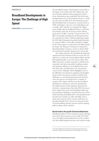 2.4: Broadband Developments in Europe: The Challenge of High Speed
CHAPTER 2.4                                                   The broadband market of the European Union (EU) is
                                                              the largest in the world, with 128.3 million lines and
                                                              some European Member States topping the ranks in
Broadband Developments in                                     terms of penetration rates worldwide. The fixed broad-
                                                              band penetration rate in the European Union as a whole
Europe: The Challenge of High                                 was 25.6 percent in July 2010 and continued to grow.1
                                                              Most broadband lines in Europe are currently based on
Speed                                                         xDSL technologies,2 but new access technologies such
                                                              as mobile, cable, and fiber are emerging. The deploy-
LUCILLA SIOLI, European Commission
                                                              ment of high-capacity broadband, however, is still limit-
                                                              ed in Europe, with only 30 percent of lines offering
                                                              speeds above 10 Mb/s and only 0.5 percent above 100
                                                              Mb/s. To stimulate development, the European Union
                                                              has committed to achieve ambitious high-speed targets.
                                                              By 2020, half of European households should subscribe
                                                              to at least 100 Mb/s, and 30 Mb/s should be available
                                                              for all.3 These targets are enshrined in the Digital Agenda
                                                              for Europe,4 the European Commission’s strategy for a
                                                              flourishing digital economy, as well as in Europe 2020,5
                                                              the Commission’s growth strategy for the next decade.
                                                                   This chapter describes the broadband developments
                                                              experienced in the European Union in recent years. Its
                                                              objective is to frame the current political debate and the
                                                              EU broadband policy in its own context, which often
                                                              differs from those of other economies. It will first look
                                                              at growth in the fixed and mobile broadband markets
                                                              and emphasize differences across Member States, and                     145
                                                              then frame these developments in the international
                                                              context. A few challenges will be highlighted, such as
                                                              the difficulties encountered in migrating toward higher
                                                              speeds and the uncertainty of business models. These
                                                              challenges are currently keeping investment back, but
                                                              some new practices are being tried in a number of
                                                              countries. The chapter will then note that broadband
                                                              development in Europe has also been stimulated by
                                                              the implementation of the regulatory framework for
                                                              electronic communications. Since July 2003, the incum-
                                                              bents’ market share in the fixed broadband market has
                                                              been declining, stabilizing at around 44 percent in 2010,
                                                              while local loop unbundling (LLU) is the principal means
                                                              by which new entrants can offer retail DSL services
                                                              (about three-quarters of new entrants’ xDSL lines are
                                                              provided through LLU).6 Last but not least, the matter
                                                              of rural broadband and state aid issues and the ongoing
                                                              political debate will be analyzed.


                                                              Recent trends in the growth of fixed broadband lines
                                                              Broadband markets in 2010 continued to grow, although
                                                              more slowly than in previous years. In July 2010, there
                                                              were 128 million fixed broadband lines (with 9 million
                                                              new lines added during the previous year), and the average



                                                              The views expressed by the author are purely personal and do not
                                                              necessarily reflect the official position of the European Commission.




                   The Global Information Technology Report 2010–2011 © 2011 World Economic Forum
 