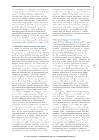 Executive Summary
and FDI attraction, and early pioneer measures to facili-      more public services online, but as a transformation tool
tate the population’s access to informatics (including the     to improve the relationship among government, business,
creation of the National Program of Educational                and citizens—it had to develop specific human resources
Informatics and reduction of internal taxes and trade          policies and design innovative ways to attract and retain
barriers on technological products). All these, together       talent within its own team. Today, the experience gath-
with the country’s political stability, favorable business     ered by Saudi Arabia in this area can be a source of inspi-
climate, and central geographical location, were crucial       ration not only for other parts of the government, but
elements in attracting FDI, with consequent important          also for other countries around the world. Combining
knowledge spillovers and technology transfer to the            this experience with the latest advances made in other
domestic sector. Going forward, the challenge is to            contexts (in the areas of curricula, global knowledge
adopt a structured and coordinated strategy across             economy skills, and skills for innovation, for example)
government bodies to address pending shortcomings.             represents yet another potential source for huge benefits
The chapter concludes by examining the key role of the         to Saudi economy and society.
newly created Presidential Council on Competitiveness
and Innovation in this regard, together with its strategy      The broadband strategy in the United States
and the progress it has realized since its creation in 2010.   In early 2009, the US Congress directed the US Federal
                                                               Communications Commission (FCC) to develop a plan
YESSER and effective e-government in Saudi Arabia              to ensure that every American has “access to broadband
In Chapter 2.2, “Growing Talent for the Knowledge              capability.” That planning exercise resulted in Connecting
Economy: The Experience of Saudi Arabia,” authors              America: The National Broadband Plan (NBP) issued in
Mustafa M. Khan and Mark O. Badger (both at YESSER)            March 2010. The NBP highlighted in particular the
and Bruno Lanvin (INSEAD, eLab) relate Saudi Arabia’s          idea that broadband is not an end, but rather a tool
journey into the e-government race and toward the cre-         for furthering national objectives, including improving
ation of an information and knowledge-based society.           education, healthcare, energy efficiency, public safety, and
This journey involved building advanced infrastructures,       the delivery of public services. As such, four main ways
deploying effective governance mechanisms, and incor-          are identified by which the government can influence
porating the practices of continuous improvement by            the development of broadband, as follows: (1) ensuring         xv
addressing the human factor—often the most challeng-           robust competition; (2) efficiently allocating assets that
ing part of any e-government transformation—into its           the public sector controls or influences (such as spectrum
actions and future direction. The authors focus notably        and public infrastructure); (3) encouraging the deploy-
on YESSER, the National e-Government Program,                  ment, adoption, and use of broadband in areas where
launched to provide better government services and             the market alone is not enough (such as those where
enhance efficiency and effectiveness in the public sec-        the cost of deployment is too high to earn a return on
tor, as well as to build the basis for a Saudi information     private capital or where households cannot afford to
and knowledge-based society. Simultaneously, a large           connect); and (4) providing firms and consumers with
number of regulatory and policy actions aimed at foster-       incentives to extract value from the use of broadband,
ing competitiveness and establishing a business environ-       particularly in sectors such as education and healthcare,
ment supportive to ICT were adopted. In its first five         among others.
years of operation, YESSER achieved progress on two                 In Chapter 2.3, “A National Plan for Broadband in
important fronts: implementing robust shared services          the United States,” authors Jonathan B. Baker and Paul
that ensure secure government information flows and            de Sa (both at the FCC) provide a comprehensive
the delivery of secure online services, and providing          overview of some of the NBP’s most important themes.
organizational infrastructure to help government               Among these are the need to ensure robust competition
agencies successfully develop and implement their e-           and an efficient allocation of spectrum and infrastructure
Government Transformation Plans—the transformation             controlled by the public sector, as well as the need to
of traditional services to online ones, with the conse-        encourage broadband deployment, adoption, and usage
quent benefits in terms of convenience, timeliness, and        and to use broadband to further national purposes (i.e.,
lower costs. The Saudi National e-Government                   consumer welfare, civic participation, public safety and
Program is entering its second five-year phase this year,      homeland security, community development, healthcare
with a renewed focus on creating a skilled workforce.          delivery, energy independence and efficiency, education,
The development of Saudi human capital is at the               worker training, private-sector investment, entrepreneur-
center of the next five-year plan as the country contin-       ial activity, job creation, and economic growth, among
ues to advance toward the next generation of a technol-        other areas). The authors highlight that, one year after
ogy-enabled government and knowledge society. The              the NBP’s release, most of its recommendations are in
authors believe that the role and experience of YESSER         the process of being implemented, although it is evolv-
has been remarkable. By considering and promoting              ing continuously and so reflecting new realities and
e-government—not just as a set of measures to bring            leveraging unforeseen opportunities. They, together with


                   The Global Information Technology Report 2010–2011 © 2011 World Economic Forum
 