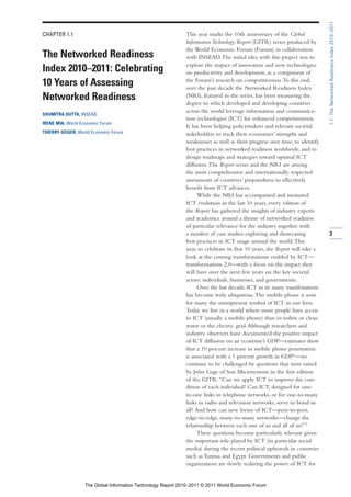 1.1: The Networked Readiness Index 2010–2011
CHAPTER 1.1                                                   This year marks the 10th anniversary of the Global
                                                              Information Technology Report (GITR) series produced by
                                                              the World Economic Forum (Forum) in collaboration
The Networked Readiness                                       with INSEAD. The initial idea with this project was to
                                                              explore the impact of innovation and new technologies
Index 2010–2011: Celebrating                                  on productivity and development, as a component of
                                                              the Forum’s research on competitiveness. To this end,
10 Years of Assessing                                         over the past decade the Networked Readiness Index
Networked Readiness                                           (NRI), featured in the series, has been measuring the
                                                              degree to which developed and developing countries
                                                              across the world leverage information and communica-
SOUMITRA DUTTA, INSEAD
                                                              tion technologies (ICT) for enhanced competitiveness.
IRENE MIA, World Economic Forum
                                                              It has been helping policymakers and relevant societal
THIERRY GEIGER, World Economic Forum                          stakeholders to track their economies’ strengths and
                                                              weaknesses as well as their progress over time, to identify
                                                              best practices in networked readiness worldwide, and to
                                                              design roadmaps and strategies toward optimal ICT
                                                              diffusion. The Report series and the NRI are among
                                                              the most comprehensive and internationally respected
                                                              assessments of countries’ preparedness to effectively
                                                              benefit from ICT advances.
                                                                    While the NRI has accompanied and measured
                                                              ICT evolution in the last 10 years, every edition of
                                                              the Report has gathered the insights of industry experts
                                                              and academics around a theme of networked readiness
                                                              of particular relevance for the industry together with
                                                              a number of case studies exploring and showcasing               3
                                                              best practices in ICT usage around the world. This
                                                              year, to celebrate its first 10 years, the Report will take a
                                                              look at the coming transformations enabled by ICT—
                                                              transformations 2.0—with a focus on the impact they
                                                              will have over the next few years on the key societal
                                                              actors: individuals, businesses, and governments.
                                                                    Over the last decade, ICT in its many manifestations
                                                              has become truly ubiquitous. The mobile phone is now
                                                              for many the omnipresent symbol of ICT in our lives.
                                                              Today we live in a world where more people have access
                                                              to ICT (usually a mobile phone) than to toilets or clean
                                                              water or the electric grid. Although researchers and
                                                              industry observers have documented the positive impact
                                                              of ICT diffusion on an economy’s GDP—estimates show
                                                              that a 10 percent increase in mobile phone penetration
                                                              is associated with a 1 percent growth in GDP1—we
                                                              continue to be challenged by questions that were raised
                                                              by John Gage of Sun Microsystems in the first edition
                                                              of the GITR: “Can we apply ICT to improve the con-
                                                              dition of each individual? Can ICT, designed for one-
                                                              to-one links in telephone networks, or for one-to-many
                                                              links in radio and television networks, serve to bond us
                                                              all? And how can new forms of ICT—peer-to-peer,
                                                              edge-to-edge, many-to-many networks—change the
                                                              relationship between each one of us and all of us?”2
                                                                    These questions become particularly relevant given
                                                              the important role played by ICT (in particular social
                                                              media) during the recent political upheavals in countries
                                                              such as Tunisia and Egypt. Governments and public
                                                              organizations are slowly realizing the power of ICT for


                   The Global Information Technology Report 2010–2011 © 2011 World Economic Forum
 