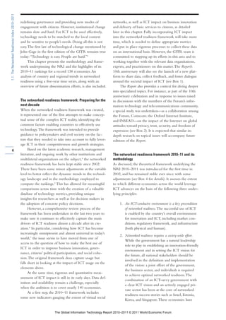 1.1: The Networked Readiness Index 2010–2011

                                               redefining governance and providing new modes of              networks, as well as ICT impact on business innovation
                                               engagement with citizens. However, institutional change       and delivery of basic services to citizens, as detailed
                                               remains slow and hard. For ICT to be used effectively,        later in this chapter. Fully incorporating ICT impact
                                               technology needs to be matched to the local context           into the networked readiness framework will take more
                                               and be sensitive to people’s needs. Doing all this is not     time, which is needed to define appropriate metrics
                                               easy. The first law of technological change mentioned by      and put in place rigorous processes to collect these data
                                               John Gage in the first edition of the GITR remains true       on an international basis. However, the GITR team is
                                               today: “Technology is easy. People are hard.”3                committed to stepping up its efforts in this area and to
                                                     This chapter presents the methodology and frame-        working together with the relevant data organizations,
                                               work underpinning the NRI and the highlights of its           experts, and practitioners on this matter. The Report’s
                                               2010–11 rankings for a record 138 economies. An               10th anniversary will also see the launch of a new plat-
                                               analysis of country and regional trends in networked          form to share data, collect feedback, and foster dialogue
                                               readiness using a five-year time series, along with an        around the societal impact of ICT (see Box 1).
                                               overview of future dissemination efforts, is also included.         The Report also provides a context for diving deeper
                                                                                                             into specialized topics. For instance, as part of the 10th
                                                                                                             anniversary celebration and in response to issues raised
                                               The networked readiness framework: Preparing for the          in discussions with the members of the Forum’s infor-
                                               next decade                                                   mation technology and telecommunications community,
                                               When the networked readiness framework was created,           a special study was undertaken—as a collaboration among
                                               it represented one of the first attempts to make concep-      the Forum, Comscore, the Oxford Internet Institute,
                                               tual sense of the complex ICT reality, identifying the        and INSEAD—on the impact of the Internet on global
                                               common factors enabling countries to effectively use          attitudes toward privacy, trust, security, and freedom of
                                               technology. The framework was intended to provide             expression (see Box 2). It is expected that similar in-
                                               guidance to policymakers and civil society on the fac-        depth research on topical issues will accompany future
                                               tors that they needed to take into account to fully lever-    editions of the Report.
                                               age ICT in their competitiveness and growth strategies.
        4                                            Based on the latest academic research, management
                                               literature, and ongoing work by other institutions and        The networked readiness framework 2010–11 and its
                                               multilateral organizations on the subject,4 the networked     methodology
                                               readiness framework has been kept stable since 2002.          As discussed, the theoretical framework underlying the
                                               There have been some minor adjustments at the variable        NRI 2010–2011 was introduced for the first time in
                                               level to better reflect the dynamic trends in the technol-    2002, and has remained stable ever since with some
                                               ogy landscape and in the methodology employed to              adjustments (see Box 4 for details). It assesses the extent
                                               compute the rankings.5 This has allowed for meaningful        to which different economies across the world leverage
                                               comparisons across time with the creation of a valuable       ICT advances on the basis of the following three under-
                                               database of technology metrics, providing unique              lying principles:
                                               insights for researchers as well as for decision makers in
                                               the adoption of concrete policy decisions.                        1. An ICT-conducive environment is a key precondition
                                                     However, a comprehensive review process of the                 of networked readiness. The successful use of ICT
                                               framework has been undertaken in the last two years to               is enabled by the country’s overall environment
                                               make sure it continues to effectively capture the main               for innovation and ICT, including market con-
                                               drivers of ICT readiness almost a decade after its cre-              ditions, regulatory framework, and infrastructure
                                               ation.6 In particular, considering how ICT has become                (both physical and human).
                                               increasingly omnipresent and almost universal in today’s
                                                                                                                 2. Networked readiness requires a society-wide effort.
                                               world,7 the issue seems to have moved from one of
                                                                                                                    While the government has a natural leadership
                                               access to the question of how to make the best use of
                                                                                                                    role to play in establishing an innovation-friendly
                                               ICT in order to improve business innovation, gover-
                                                                                                                    environment and in setting the ICT vision for
                                               nance, citizens’ political participation, and social cohe-
                                                                                                                    the future, all national stakeholders should be
                                               sion. The original framework does capture usage but
                                                                                                                    involved in the definition and implementation
                                               falls short in looking at the impact of ICT usage on the
                                                                                                                    of the vision: a joint effort of the government,
                                               elements above.
                                                                                                                    the business sector, and individuals is required
                                                     At the same time, rigorous and quantitative meas-
                                                                                                                    to achieve optimal networked readiness. The
                                               urement of ICT impact is still in its early days. Data def-
                                                                                                                    combination of an ICT-savvy government with
                                               inition and availability remain a challenge, especially
                                                                                                                    a clear ICT vision and an actively engaged pri-
                                               when the ambition is to cover nearly 140 economies.
                                                                                                                    vate sector has been at the core of networked
                                                     As a first step, the 2010–11 framework includes
                                                                                                                    readiness success stories such as Israel, Estonia,
                                               some new indicators gauging the extent of virtual social
                                                                                                                    Korea, and Singapore. These economies have


                                                                      The Global Information Technology Report 2010–2011 © 2011 World Economic Forum
 