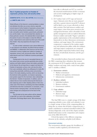 1.1: The Networked Readiness Index 2010–2011

                                                                                                                         been able to effectively use ICT as a tool for
                                               Box 2: A global perspective on freedom of                                 the structural transformation of their economies
                                               expression, privacy, trust, and security online                           and societies, leapfrogging to higher stages of
                                                                                                                         development.
                                               SOUMITRA DUTTA, INSEAD; BILL DUTTON, Oxford University;
                                                                                                                     3. ICT readiness leads to ICT usage and increased
                                               and GINETTE LAW, INSEAD
                                                                                                                        impact. National actors that are more prepared
                                                                                                                        and show a greater interest toward ICT advances
                                               Global diffusion of the Internet is centering debate on values
                                                                                                                        will be likely to use it more effectively in their
                                               and attitudes that often vary across cultures, especially
                                               around issues of online freedom of expression, privacy, trust,
                                                                                                                        daily activities. This link between enablers and
                                               and security. Leading Internet stakeholders—such as pri-                 usage/impact comes from prior research in the
                                               vate- and public-sector members, governments, policymak-                 management literature, where all models of total
                                               ers, and the media—have concentrated their attention on                  quality management made an explicit distinction
                                               these particular concerns. Yet relatively little is known about          between enablers and results.8 Figure 1 provides a
                                               the opinion of users on the subject or about the different               graphic representation of the networked readiness
                                               ways—determined to some extent by which part of the world                framework in its three dimensions: environment,
                                               they inhabit—they may experience the impact of the                       readiness, and usage/impact. The environment
                                               Internet.                                                                component is composed of the market, regula-
                                                     In order to better understand cross-cultural differences
                                                                                                                        tory, and infrastructure pillars, while the readiness
                                               in user behaviors and attitudes, the Oxford Internet Institute
                                                                                                                        and usage/impact components are composed
                                               and INSEAD, in collaboration with Comscore and the Forum,
                                                                                                                        of three pillars respectively broken down along
                                               conducted a survey on global user outlook on freedom of
                                               expression, privacy, trust, and security online. Over 5,400
                                                                                                                        the lines of individuals, businesses, and the gov-
                                               adult Internet users from 13 different countries participated            ernment.
                                               in the study.
                                                     Findings point to the rise of a new global Internet cul-         The networked readiness framework translates into
                                               ture, where users across countries generally share similar        the NRI, comprising three subindexes that measure
                                               opinions and habits related to these vital matters pertaining     the environment for ICT, together with the main stake-
        6                                      to the Internet. By and large there is support and desire for     holders’ readiness and usage, with a total of nine pillars
                                               freedom of expression, privacy, trust, and security online        and 71 variables as follows:
                                               from users worldwide, without any willingness for trade-offs
                                               among these potentially conflicting values and priorities.            1. Environment subindex
                                               Users in the newly adopting countries, which are becoming                • Market environment
                                               the dominant online population, are however expressing                   • Political and regulatory environment
                                               even greater support for the most basic value underpinning               • Infrastructure environment
                                               the Internet—freedom of expression. In addition, users in
                                               nations that are more recently embracing the Internet are
                                                                                                                     2. Readiness subindex
                                               also outpacing users in older adopting nations in their inno-            • Individual readiness
                                               vative uses of the Internet, manifesting more liberal attitudes          • Business readiness
                                               and behaviors than their counterparts. In conclusion, a new              • Government readiness
                                               Internet world is emerging today—one that may lead to
                                                                                                                     3. Usage subindex
                                               many changes and consequences for the future of the
                                                                                                                        • Individual usage
                                               Internet.
                                                     The full study by the same authors will be released
                                                                                                                        • Business usage
                                               in April 2011 as a part of the celebration of the Global                 • Government usage
                                               Information Technology Report series’ 10th anniversary.
                                                                                                                       The final NRI score is a simple average of the three
                                                                                                                 composing subindex scores, while each subindex’s score
                                                                                                                 is a simple average of those of the composing pillars. In
                                                                                                                 doing this, we assume that all Index components give a
                                                                                                                 similar contribution to national networked readiness. The
                                                                                                                 Technical Appendix at the end of this chapter includes
                                                                                                                 detailed information on the composition and computa-
                                                                                                                 tion of the NRI 2010–2011.
                                                                                                                       A brief description of the different composing
                                                                                                                 elements (at the subindex and pillar level) follows.

                                                                                                                 Environment subindex
                                                                                                                 The environment subindex gauges the friendliness of
                                                                                                                 a country’s market, regulatory, and infrastructure


                                                                       The Global Information Technology Report 2010–2011 © 2011 World Economic Forum
 