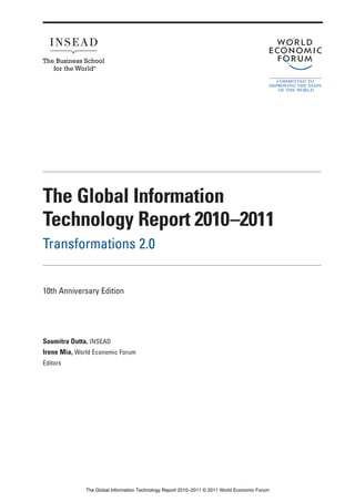 The Global Information
Technology Report 2010–2011
Transformations 2.0


10th Anniversary Edition




Soumitra Dutta, INSEAD
Irene Mia, World Economic Forum
Editors




              The Global Information Technology Report 2010–2011 © 2011 World Economic Forum
 