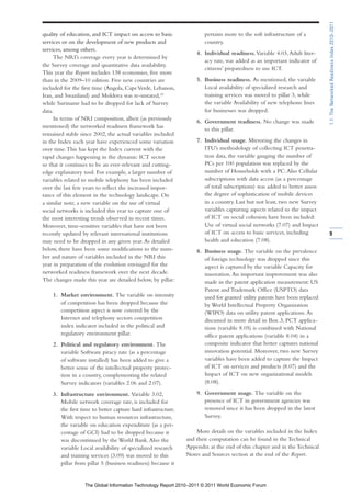 1.1: The Networked Readiness Index 2010–2011
quality of education, and ICT impact on access to basic               pertains more to the soft infrastructure of a
services or on the development of new products and                    country.
services, among others.
                                                                   4. Individual readiness. Variable 4.03, Adult liter-
     The NRI’s coverage every year is determined by
                                                                      acy rate, was added as an important indicator of
the Survey coverage and quantitative data availability.
                                                                      citizens’ preparedness to use ICT.
This year the Report includes 138 economies, five more
than in the 2009–10 edition. Five new countries are                5. Business readiness. As mentioned, the variable
included for the first time (Angola, Cape Verde, Lebanon,             Local availability of specialized research and
Iran, and Swaziland) and Moldova was re-instated,10                   training services was moved to pillar 3, while
while Suriname had to be dropped for lack of Survey                   the variable Availability of new telephone lines
data.                                                                 for businesses was dropped.
     In terms of NRI composition, albeit (as previously            6. Government readiness. No change was made
mentioned) the networked readiness framework has                      to this pillar.
remained stable since 2002, the actual variables included
in the Index each year have experienced some variation             7. Individual usage. Mirroring the changes in
over time. This has kept the Index current with the                   ITU’s methodology of collecting ICT penetra-
rapid changes happening in the dynamic ICT sector                     tion data, the variable gauging the number of
so that it continues to be an ever-relevant and cutting-              PCs per 100 population was replaced by the
edge explanatory tool. For example, a larger number of                number of Households with a PC. Also Cellular
variables related to mobile telephony has been included               subscriptions with data access (as a percentage
over the last few years to reflect the increased impor-               of total subscriptions) was added to better assess
tance of this element in the technology landscape. On                 the degree of sophistication of mobile devices
a similar note, a new variable on the use of virtual                  in a country. Last but not least, two new Survey
social networks is included this year to capture one of               variables capturing aspects related to the impact
the most interesting trends observed in recent times.                 of ICT on social cohesion have been included:
Moreover, time-sensitive variables that have not been                 Use of virtual social networks (7.07) and Impact
recently updated by relevant international institutions               of ICT on access to basic services, including         9
may need to be dropped in any given year. As detailed                 health and education (7.08).
below, there have been some modifications to the num-              8. Business usage. The variable on the prevalence
ber and nature of variables included in the NRI this                  of foreign technology was dropped since this
year in preparation of the evolution envisaged for the                aspect is captured by the variable Capacity for
networked readiness framework over the next decade.                   innovation. An important improvement was also
The changes made this year are detailed below, by pillar:             made in the patent application measurement: US
                                                                      Patent and Trademark Office (USPTO) data
    1. Market environment. The variable on intensity                  used for granted utility patents have been replaced
       of competition has been dropped because the                    by World Intellectual Property Organization
       competition aspect is now covered by the                       (WIPO) data on utility patent applications. As
       Internet and telephony sectors competition                     discussed in more detail in Box 3, PCT applica-
       index indicator included in the political and                  tions (variable 8.05) is combined with National
       regulatory environment pillar.                                 office patent applications (variable 8.04) in a
    2. Political and regulatory environment. The                      composite indicator that better captures national
       variable Software piracy rate (as a percentage                 innovation potential. Moreover, two new Survey
       of software installed) has been added to give a                variables have been added to capture the Impact
       better sense of the intellectual property protec-              of ICT on services and products (8.07) and the
       tion in a country, complementing the related                   Impact of ICT on new organizational models
       Survey indicators (variables 2.06 and 2.07).                   (8.08).

    3. Infrastructure environment. Variable 3.02,                  9. Government usage. The variable on the
       Mobile network coverage rate, is included for                  presence of ICT in government agencies was
       the first time to better capture hard infrastructure.          removed since it has been dropped in the latest
       With respect to human resources infrastructure,                Survey.
       the variable on education expenditure (as a per-
       centage of GCI) had to be dropped because it                More details on the variables included in the Index
       was discontinued by the World Bank. Also the            and their computation can be found in the Technical
       variable Local availability of specialized research     Appendix at the end of this chapter and in the Technical
       and training services (3.09) was moved to this          Notes and Sources section at the end of the Report.
       pillar from pillar 5 (business readiness) because it


                  The Global Information Technology Report 2010–2011 © 2011 World Economic Forum
 