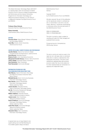 The Global Information Technology Report 2010–2011              World Economic Forum
is a special project within the framework of World              Geneva
Economic Forum’s Centre for Global Competitiveness
and Performance and the Industry Partnership                    Copyright © 2011
Programme for Information Technology and                        by the World Economic Forum and INSEAD.
Telecommunications Industries. It is the result of
a collaboration between the World Economic Forum                All rights reserved. No part of this publication
and INSEAD.                                                     can be reproduced, stored in a retrieval sys-
                                                                tem, or transmitted, in any form or by any
                                                                means, electronic, mechanical, photocopying,
Professor Klaus Schwab,                                         or otherwise without the prior permission of
Executive Chairman, World Economic Forum                        the World Economic Forum.

Robert Greenhill,
                                                                ISBN-10: 92-95044-95-9
Chief Business Officer, World Economic Forum
                                                                ISBN-13: 978-92-95044-95-1

                                                                This book is printed on paper suitable for
EDITORS                                                         recycling and made from fully managed and
Soumitra Dutta, Roland Berger Professor of Business             sustained forest sources.
   and Technology, INSEAD
Irene Mia, Director, Senior Economist,                          Printed and bound in Switzerland by
   World Economic Forum                                         SRO-Kundig, Geneva.



CENTRE FOR GLOBAL COMPETITIVENESS AND PERFORMANCE
Jennifer Blanke, Head of the Centre for Global
  Competitiveness and Performance, Lead Economist
                                                                The terms country and nation as used in this
Ciara Browne, Associate Director
                                                                report do not in all cases refer to a territorial
Roberto Crotti, Junior Quantitative Economist
                                                                entity that is a state as understood by inter-
Margareta Drzeniek Hanouz, Director, Senior Economist
                                                                national law and practice. The terms cover
Thierry Geiger, Associate Director, Economist
                                                                well-defined, geographically self-contained
Satu Kauhanen, Team Coordinator
                                                                economic areas that may not be states but
Pearl Samandari, Community Manager
                                                                for which statistical data are maintained on a
                                                                separate and independent basis.

INFORMATION TECHNOLOGY AND
TELECOMMUNICATIONS INDUSTRIES TEAM
Alan Marcus, Head of Information Technology
  and Telecommunications Industries Team,
  Senior Director
Michelle Barrett, Senior Community Associate,
  Information Technology Industry
Marc Boxser, Head of Partnerships,
  Information Technology Industry,
  Global Leadership Fellow
Joanna Gordon, Associate Director,
  Head of Information Technology Industry,
Qin He, Partnership Development Manager,
  Telecommunications Industry
William Hoffman, Associate Director,
  Head of Telecommunications Industry
Jessica Lewis, Team Coordinator,
  Telecommunications Industry
Derek O’Halloran, Community Manager,
  Information Technology Industry,
  Global Leadership Fellow
Justin Rico Oyola, Community Manager,
  Telecommunications Industry,
  Global Leadership Fellow
Alexandra Shaw, Team Coordinator,
  Information Technology Industry




A special thank you to Hope Steele for her
superb editing work and Neil Weinberg for
his excellent graphic design and layout.


                          The Global Information Technology Report 2010–2011 © 2011 World Economic Forum
 