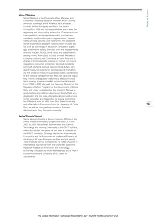 About the Authors
Vilma Villalobos
    Vilma Villalobos is the Corporate Affairs Manager and
    Corporate Citizenship Lead for Microsoft Multi Country
    Americas covering Central America, the Caribbean,
    Ecuador, Bolivia, Paraguay, and Peru. She joined
    Microsoft in 2003 and her responsibilities are to lead the
    regulatory and public policy area on key IT issues such as
    interoperability, technological neutrality, procurement,
    standards, intellectual property, e-government, Internet
    safety, privacy, security, and cybercrime. The corporate
    social responsibility program responsibilities include top-
    ics such as technology in education, innovation, digital
    gap, and Internet safety. She also leads the engagements
    with the industry, NGOs, think tanks, and policymakers,
    among others. From 2002 to 2003 she was Minister of
    Economy, Industry and Commerce in Costa Rica and in
    charge of dictating public policies on internal commerce
    regulations (consumer protection, technical standards,
    anti-trust, dumping policies, countervailing duties; safe-
    guard measures, policies for developing and strengthen-
    ing the small and medium businesses sector, coordination
    of the National Competitiveness Plan; red tape and regula-
    tory reform; and regulatory reforms on telecommunica-
    tions, energy, insurance market, environmental issues).
    From 1998 to 2002 she was the Executive Director of the
    Regulatory Reform Program for the Government of Costa
    Rica, and under her leadership the Investor’s Manual (a
    guide on how to establish a business in Costa Rica) was
    developed. She also was a legislative advisor and an eco-
    nomic consultant and researcher for several institutions.
    Ms Villalobos holds an MSc from Ohio State University
    and a Bachelor in Economics from the University of Costa                                         403
    Rica, as well as post graduate studies in Business
    Administration from the same university.

Sacha Wunsch-Vincent
    Sacha Wunsch-Vincent is Senior Economic Officer at the
    World Intellectual Property Organization (WIPO). From
    2003 to 2010 he has been Economist at the Science,
    Technology and Industry Directorate of the OECD in Paris,
    where for the last two years he has been a co-leader of
    the OECD Innovation Strategy. He teaches International
    Economics and the Economics of Intellectual Property at
    the Institut d’Etudes Politiques de Paris and the World
    Trade Institute (Berne, Switzerland). He holds a Master in
    International Economics from the Maastricht Economic
    Research Institute on Innovation and Technology,
    University of Maastricht (in the Netherlands), and a PhD in
    Economics from the University of St. Gallen (in
    Switzerland).




                    The Global Information Technology Report 2010–2011 © 2011 World Economic Forum
 