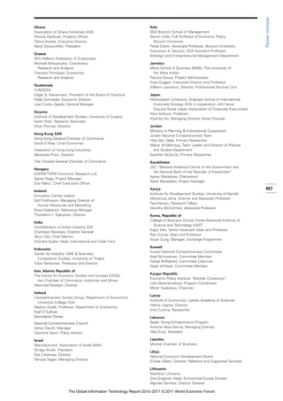 Partner Institutes
Ghana                                                            Italy
Association of Ghana Industries (AGI)                            SDA Bocconi School of Management
Patricia Djorbuah, Projects Officer                              Secchi Carlo, Full Professor of Economic Policy,
Cletus Kosiba, Executive Director                                   Bocconi University
Nana Owusu-Afari, President                                      Paola Dubini, Associate Professor, Bocconi University
                                                                 Francesco A. Saviozzi, SDA Assistant Professor,
Greece
                                                                 Strategic and Entrepreneurial Management Department
SEV Hellenic Federation of Enterprises
Michael Mitsopoulos, Coordinator,                                Jamaica
  Research and Analysis                                          Mona School of Business (MSB), The University of
Thanasis Printsipas, Economist,                                    the West Indies
  Research and Analysis                                          Patricia Douce, Project Administrator
                                                                 Evan Duggan, Executive Director and Professor
Guatemala
                                                                 William Lawrence, Director, Professional Services Unit
FUNDESA
Edgar A. Heinemann, President of the Board of Directors          Japan
Pablo Schneider, Economic Director                               Hitotsubashi University, Graduate School of International
Juan Carlos Zapata, General Manager                                Corporate Strategy (ICS) in cooperation with Keizai
                                                                   Doyukai Keizai (Japan Association of Corporate Executives)
Guyana
                                                                 Yoko Ishikura, Professor
Institute of Development Studies, University of Guyana
                                                                 Kiyohiko Ito, Managing Director, Keizai Doyukai
Karen Pratt, Research Associate
Clive Thomas, Director                                           Jordan
                                                                 Ministry of Planning & International Cooperation
Hong Kong SAR
                                                                 Jordan National Competitiveness Team
Hong Kong General Chamber of Commerce
                                                                 Hiba Abu Taleb, Primary Researcher
David O’Rear, Chief Economist
                                                                 Maher Al Mahrouq, Team Leader and Director of Policies
Federation of Hong Kong Industries                                 and Studies Department
Alexandra Poon, Director                                         Kawther Al-Zou’bi, Primary Researcher
The Chinese General Chamber of Commerce                          Kazakhstan
                                                                 JSC “National Analytical Centre of the Government and
Hungary
                                                                   the National Bank of the Republic of Kazakhstan”
KOPINT-TÁRKI Economic Research Ltd.
                                                                 Ayana Manasova, Chairperson
Ágnes Nagy, Project Manager
                                                                 Aibek Baisakalov, Project Manager
Éva Palócz, Chief Executive Officer

Iceland
                                                                 Kenya                                                          407
                                                                 Institute for Development Studies, University of Nairobi
Innovation Center Iceland
                                                                 Mohamud Jama, Director and Associate Professor
Karl Fridriksson, Managing Director of
                                                                 Paul Kamau, Research Fellow
  Human Resources and Marketing
                                                                 Dorothy McCormick, Associate Professor
Rosa Gisladottir, Marketing Manager
Thorsteinn I. Sigfusson, Director                                Korea, Republic of
                                                                 College of Business School, Korea Advanced Institute of
India
                                                                   Science and Technology KAIST
Confederation of Indian Industry (CII)
                                                                 Ingoo Han, Senior Associate Dean and Professor
Chandrajit Banerjee, Director General
                                                                 Ravi Kumar, Dean and Professor
Tarun Das, Chief Mentor
                                                                 Youjin Sung, Manager, Exchange Programme
Virendra Gupta, Head, International and Trade Fairs
                                                                 Kuwait
Indonesia
                                                                 Kuwait National Competitiveness Committee
Center for Industry, SME & Business
                                                                 Adel Al-Husainan, Committee Member
  Competition Studies, University of Trisakti
                                                                 Fahed Al-Rashed, Committee Chairman
Tulus Tambunan, Professor and Director
                                                                 Sayer Al-Sayer, Committee Member
Iran, Islamic Republic of
                                                                 Kyrgyz Republic
The Centre for Economic Studies and Surveys (CESS),
                                                                 Economic Policy Institute “Bishkek Consensus”
   Iran Chamber of Commerce, Industries and Mines
                                                                 Lola Abduhametova, Program Coordinator
Hammed Roohani, Director
                                                                 Marat Tazabekov, Chairman
Ireland
                                                                 Latvia
Competitiveness Survey Group, Department of Economics,
                                                                 Institute of Economics, Latvian Academy of Sciences
   University College Cork
                                                                 Helma Jirgena, Director
Eleanor Doyle, Professor, Department of Economics
                                                                 Irina Curkina, Researcher
Niall O’Sullivan
Bernadette Power                                                 Lebanon
National Competitiveness Council                                 Bader Young Entrepreneurs Program
Adrian Devitt, Manager                                           Antoine Abou-Samra, Managing Director
Caoimhe Gavin, Policy Advisor                                    Hiba Zunji, Assistant

Israel                                                           Lesotho
Manufacturers’ Association of Israel (MAI)                       Mohloli Chamber of Business
Shraga Brosh, President                                          Libya
Dan Catarivas, Director                                          National Economic Development Board
Yehuda Segev, Managing Director                                  Entisar Elbahi, Director, Relations and Supported Services

                                                                 Lithuania
                                                                 Statistics Lithuania
                                                                 Ona Grigiene, Head, Economical Survey Division
                                                                 Algirdas Šemeta, Director General

                      The Global Information Technology Report 2010–2011 © 2011 World Economic Forum
 