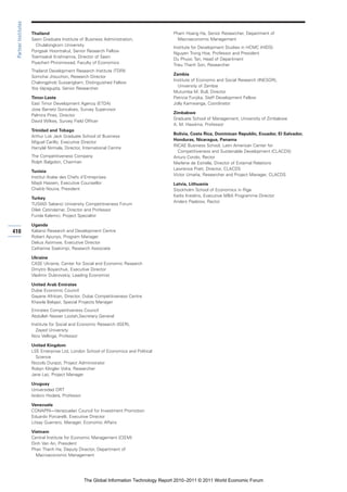Partner Institutes

                      Thailand                                                          Pham Hoang Ha, Senior Researcher, Department of
                      Sasin Graduate Institute of Business Administration,                Macroeconomic Management
                        Chulalongkorn University
                                                                                        Institute for Development Studies in HCMC (HIDS)
                      Pongsak Hoontrakul, Senior Research Fellow
                                                                                        Nguyen Trong Hoa, Professor and President
                      Toemsakdi Krishnamra, Director of Sasin
                                                                                        Du Phuoc Tan, Head of Department
                      Piyachart Phiromswad, Faculty of Economics
                                                                                        Trieu Thanh Son, Researcher
                      Thailand Development Research Institute (TDRI)
                                                                                        Zambia
                      Somchai Jitsuchon, Research Director
                                                                                        Institute of Economic and Social Research (INESOR),
                      Chalongphob Sussangkarn, Distinguished Fellow
                                                                                          University of Zambia
                      Yos Vajragupta, Senior Researcher
                                                                                        Mutumba M. Bull, Director
                      Timor-Leste                                                       Patricia Funjika, Staff Development Fellow
                      East Timor Development Agency (ETDA)                              Jolly Kamwanga, Coordinator
                      Jose Barreto Goncalves, Survey Supervisor
                                                                                        Zimbabwe
                      Palmira Pires, Director
                                                                                        Graduate School of Management, University of Zimbabwe
                      David Wilkes, Survey Field Officer
                                                                                        A. M. Hawkins, Professor
                      Trinidad and Tobago
                                                                                        Bolivia, Costa Rica, Dominican Republic, Ecuador, El Salvador,
                      Arthur Lok Jack Graduate School of Business
                                                                                        Honduras, Nicaragua, Panama
                      Miguel Carillo, Executive Director
                                                                                        INCAE Business School, Latin American Center for
                      Harrylal Nirmala, Director, International Centre
                                                                                          Competitiveness and Sustainable Development (CLACDS)
                      The Competitiveness Company                                       Arturo Condo, Rector
                      Rolph Balgobin, Chairman                                          Marlene de Estrella, Director of External Relations
                                                                                        Lawrence Pratt, Director, CLACDS
                      Tunisia
                                                                                        Víctor Umaña, Researcher and Project Manager, CLACDS
                      Institut Arabe des Chefs d’Entreprises
                      Majdi Hassen, Executive Counsellor                                Latvia, Lithuania
                      Chekib Nouira, President                                          Stockholm School of Economics in Riga
                                                                                        Karlis Kreslins, Executive MBA Programme Director
                      Turkey
                                                                                        Anders Paalzow, Rector
                      TUSIAD Sabanci University Competitiveness Forum
                      Dilek Cetindamar, Director and Professor
                      Funda Kalemci, Project Specialist

                      Uganda
410                   Kabano Research and Development Centre
                      Robert Apunyo, Program Manager
                      Delius Asiimwe, Executive Director
                      Catherine Ssekimpi, Research Associate

                      Ukraine
                      CASE Ukraine, Center for Social and Economic Research
                      Dmytro Boyarchuk, Executive Director
                      Vladimir Dubrovskiy, Leading Economist

                      United Arab Emirates
                      Dubai Economic Council
                      Gayane Afrikian, Director, Dubai Competitiveness Centre
                      Khawla Belqazi, Special Projects Manager
                      Emirates Competitiveness Council
                      Abdullah Nasser Lootah,Secretary General
                      Institute for Social and Economic Research (ISER),
                        Zayed University
                      Nico Vellinga, Professor

                      United Kingdom
                      LSE Enterprise Ltd, London School of Economics and Political
                        Science
                      Niccolo Durazzi, Project Administrator
                      Robyn Klingler Vidra, Researcher
                      Jane Lac, Project Manager

                      Uruguay
                      Universidad ORT
                      Isidoro Hodara, Professor

                      Venezuela
                      CONAPRI—Venezuelan Council for Investment Promotion
                      Eduardo Porcarelli, Executive Director
                      Litsay Guerrero, Manager, Economic Affairs

                      Vietnam
                      Central Institute for Economic Management (CIEM)
                      Dinh Van An, President
                      Phan Thanh Ha, Deputy Director, Department of
                        Macroeconomic Management




                                                  The Global Information Technology Report 2010–2011 © 2011 World Economic Forum
 
