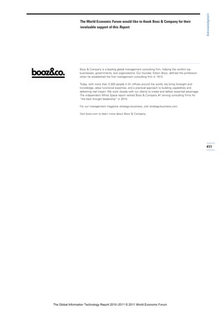 Acknowledgment
                  The World Economic Forum would like to thank Booz & Company for their
                  invaluable support of this Report.




                  Booz & Company is a leading global management consulting firm, helping the world’s top
                  businesses, governments, and organizations. Our founder, Edwin Booz, defined the profession
                  when he established the first management consulting firm in 1914.

                  Today, with more than 3,300 people in 61 offices around the world, we bring foresight and
                  knowledge, deep functional expertise, and a practical approach to building capabilities and
                  delivering real impact. We work closely with our clients to create and deliver essential advantage.
                  The independent White Space report ranked Booz & Company #1 among consulting firms for
                  “the best thought leadership” in 2010.

                  For our management magazine strategy+business, visit strategy-business.com.

                  Visit booz.com to learn more about Booz & Company.




                                                                                                                        411




The Global Information Technology Report 2010–2011 © 2011 World Economic Forum
 