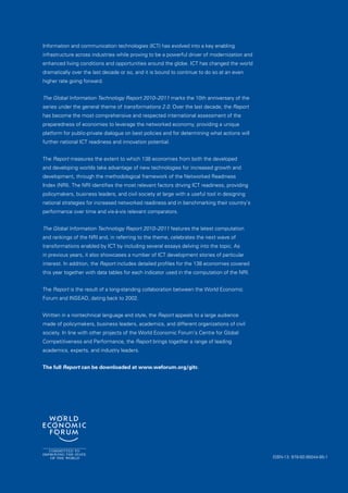 Information and communication technologies (ICT) has evolved into a key enabling
infrastructure across industries while proving to be a powerful driver of modernization and
enhanced living conditions and opportunities around the globe. ICT has changed the world
dramatically over the last decade or so, and it is bound to continue to do so at an even
higher rate going forward.


The Global Information Technology Report 2010–2011 marks the 10th anniversary of the
series under the general theme of transformations 2.0. Over the last decade, the Report
has become the most comprehensive and respected international assessment of the
preparedness of economies to leverage the networked economy, providing a unique
platform for public-private dialogue on best policies and for determining what actions will
further national ICT readiness and innovation potential.


The Report measures the extent to which 138 economies from both the developed
and developing worlds take advantage of new technologies for increased growth and
development, through the methodological framework of the Networked Readiness
Index (NRI). The NRI identifies the most relevant factors driving ICT readiness, providing
policymakers, business leaders, and civil society at large with a useful tool in designing
national strategies for increased networked readiness and in benchmarking their country’s
performance over time and vis-à-vis relevant comparators.


The Global Information Technology Report 2010–2011 features the latest computation
and rankings of the NRI and, in referring to the theme, celebrates the next wave of
transformations enabled by ICT by including several essays delving into the topic. As
in previous years, it also showcases a number of ICT development stories of particular
interest. In addition, the Report includes detailed profiles for the 138 economies covered
this year together with data tables for each indicator used in the computation of the NRI.


The Report is the result of a long-standing collaboration between the World Economic
Forum and INSEAD, dating back to 2002.


Written in a nontechnical language and style, the Report appeals to a large audience
made of policymakers, business leaders, academics, and different organizations of civil
society. In line with other projects of the World Economic Forum’s Centre for Global
Competitiveness and Performance, the Report brings together a range of leading
academics, experts, and industry leaders.


The full Report can be downloaded at www.weforum.org/gitr.




                                                                                              ISBN-13: 978-92-95044-95-1
 