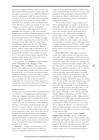 1.1: The Networked Readiness Index 2010–2011
government readiness). However, it does use ICT in its         conducive market (26th) and regulatory (33rd) environ-
daily activities (50th for government usage), with well-       ments, with little red tape, non-distortive tax rates, good
developed e-government services (38th) and satisfactory        standards of intellectual property protection (53rd for
levels of e-participation (32nd). An enhanced govern-          this variable and 45th for software piracy rate), and a
ment focus on the sector should go hand in hand with           high level of competition in Internet and telephony,
an improvement of the market environment (69th),               among other elements.
particularly in its regulatory (70th) and infrastructure             This is coupled with the country’s high level of
(72nd) dimensions, which at the moment are not totally         interest and preparedness in using ICT by all national
conducive to innovation and ICT development.                   stakeholders (36th, 60th, and 45th for individual, business,
      Notwithstanding a slight improvement in score,           and government readiness, respectively). In particular,
Argentina drops five places to 96th, with enduring             there is the perception that the government places a
shortcomings in its market (130th) and regulatory (115th)      high priority on ICT diffusion in its development
environments and a worrisome, almost nonexistent               strategy (25th), notably using these technologies to
government prioritization of ICT diffusion and usage           provide better access and quality of basic services for
(135th and 101st, respectively, for government readiness       its citizens (53rd). On a more negative note, infrastruc-
and usage). On the other hand, the country boasts a            ture, especially in its human resources dimension, shows
fairly developed infrastructure for ICT (55th), thanks         a margin for improvement at 78th place, and ICT usage
especially to a solid human resource base. Moreover,           is still far below international best practices, especially
business readiness remains high at 49th. Likewise, ICT         for the business sector (69th) and the government
penetration at the individual level (65th) is satisfactory,    (72nd).
pointing to the possibility of increasingly leveraging               South Africa follows, fairly stable at 61st place
ICT in citizen-government relations, especially for the        overall, with notable strengths in the first-class quality
provision of basic services, for which at the moment           of its market (25th) and regulatory (23rd) environments,
Argentina ranks a dismal 135th.                                characterized by a well-developed financial market (6th)
      As in previous years, Honduras (103rd), Ecuador          and venture capital (39th), favorable laws relating to ICT
(108th), Venezuela (119th), Paraguay (127th),                  (32nd), strong intellectual property standards (27th), and
Nicaragua (128th), and Bolivia (135th) trail behind            low software piracy rate (18th), among other advantages.       27
the rest of the region and most of the global sample.          Moreover, the sophisticated business sector is at the fore-
These economies share a number of worrisome features           front of ICT leveraging (40th and 52nd for business
that stand in the way of increased networked readiness,        readiness and usage, respectively), using it extensively
including overregulated markets and inefficient political      in its activities (52nd for extent of business usage) and
frameworks; poor educational and research systems;             to produce innovative products (35th for firm-level
scarce penetration rates that are also the result of           technology absorption and 47th for capacity for innova-
unaffordable ICT access for most of their populations;         tion). On a less positive note, individual preparation and
and, last but not least, little priority given to ICT in the   uptake of ICT remain very weak, at 113th and 95th,
governments’ agendas and competitiveness strategies.           respectively. This is attributable to its poor educational
                                                               standards, notably in science and math (136th), as well
Sub-Saharan Africa                                             as to the very high access costs to ICT prevailing in
The assessment of sub-Saharan Africa’s networked readi-        the country—South Africa ranks 129th for residential
ness continues to be disappointing, with the majority          monthly telephone subscriptions, and 107th, 102nd,
of the region lagging in the bottom half of the NRI            and 79th for fixed telephone, mobile cellular, and fixed
rankings, bar Mauritius (47th) and South Africa (61st).        broadband Internet tariffs, respectively. Also government
Even though ICT penetration rates have soared in the           readiness remains poor at 92nd, with little success in
region over recent years, boosted by mobile telephony,         promoting ICT (92nd). The government is not using
and many countries have started to leverage more and           ICT to improve the efficiency of its operations either
more ICT to improve efficiency and reach out more              (80th), providing inadequate e-services to its citizens
and more to citizens, sub-Saharan Africa does not seem         (62nd) that have little impact on access to or the quality
to have progressed as much and as fast as other areas of       of basic services (95th).
the world. Underdeveloped infrastructure, inefficient                A second tier of countries includes Gambia,
markets, opaque regulatory environments, inadequate            Senegal, Kenya, Namibia, and new entrant Cape
educational standards, and widespread poverty are pow-         Verde, placed at 76th, 80th, 81st, 82nd, and 84th, respec-
erful obstacles against a more extensive and efficient use     tively. Kenya and Namibia, in particular, strengthen their
of new technologies for increased development and              positions by nine and seven places since last year, with
prosperity in the region.                                      impressive 26- and 33-rank improvements in their ICT
     Mauritius consolidates its predominance in the            readiness (ranked 55th and 71st, respectively). Both
region, with a six-place improvement to 47th. The              countries appear to be on a promising upward trend,
country’s remarkable showing rests on its extremely


                   The Global Information Technology Report 2010–2011 © 2011 World Economic Forum
 