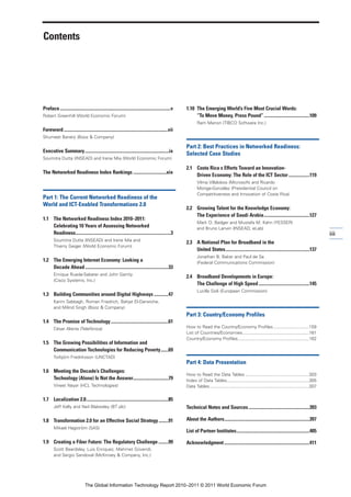 Contents




Preface ....................................................................................................v   1.10 The Emerging World’s Five Most Crucial Words:
Robert Greenhill (World Economic Forum)                                                                              “To Move Money, Press Pound” .........................................109
                                                                                                                       Ram Menon (TIBCO Software Inc.)
Foreword ..............................................................................................vii
Shumeet Banerji (Booz & Company)

                                                                                                                Part 2: Best Practices in Networked Readiness:
Executive Summary............................................................................ix
                                                                                                                Selected Case Studies
Soumitra Dutta (INSEAD) and Irene Mia (World Economic Forum)

                                                                                                                2.1 Costa Rica s Efforts Toward an Innovation-
The Networked Readiness Index Rankings ..............................xix
                                                                                                                    Driven Economy: The Role of the ICT Sector ...................119
                                                                                                                       Vilma Villalobos (Microsoft) and Ricardo
                                                                                                                       Monge-González (Presidential Council on
                                                                                                                       Competitiveness and Innovation of Costa Rica)
Part 1: The Current Networked Readiness of the
World and ICT-Enabled Transformations 2.0
                                                                                                                2.2 Growing Talent for the Knowledge Economy:
                                                                                                                    The Experience of Saudi Arabia .........................................127
1.1 The Networked Readiness Index 2010–2011:
                                                                                                                       Mark O. Badger and Mustafa M. Kahn (YESSER)
    Celebrating 10 Years of Assessing Networked                                                                        and Bruno Lanvin (INSEAD, eLab)
    Readiness......................................................................................3                                                                                                                iii
        Soumitra Dutta (INSEAD) and Irene Mia and
                                                                                                                2.3 A National Plan for Broadband in the
        Thierry Geiger (World Economic Forum)
                                                                                                                    United States............................................................................137
                                                                                                                       Jonathan B. Baker and Paul de Sa
1.2 The Emerging Internet Economy: Looking a                                                                           (Federal Communications Commission)
    Decade Ahead ...........................................................................33
        Enrique Rueda-Sabater and John Garrity
                                                                                                                2.4 Broadband Developments in Europe:
        (Cisco Systems, Inc.)
                                                                                                                    The Challenge of High Speed ..............................................145
                                                                                                                       Lucilla Sioli (European Commission)
1.3 Building Communities around Digital Highways .............47
        Karim Sabbagh, Roman Friedrich, Bahjat El-Darwiche,
        and Milind Singh (Booz & Company)
                                                                                                                Part 3: Country/Economy Profiles
1.4 The Promise of Technology ....................................................61
        César Alierta (Telefónica)                                                                              How to Read the Country/Economy Profiles .............................159
                                                                                                                List of Countries/Economies ......................................................161
                                                                                                                Country/Economy Profiles..........................................................162
1.5 The Growing Possibilities of Information and
    Communication Technologies for Reducing Poverty.......69
        Torbjörn Fredriksson (UNCTAD)
                                                                                                                Part 4: Data Presentation
1.6 Meeting the Decade’s Challenges:
                                                                                                                How to Read the Data Tables ....................................................303
    Technology (Alone) Is Not the Answer................................79                                      Index of Data Tables...................................................................305
        Vineet Nayar (HCL Technologies)                                                                         Data Tables.................................................................................307


1.7 Localization 2.0..........................................................................85
        Jeff Kelly and Neil Blakesley (BT plc)                                                                  Technical Notes and Sources .......................................................393

1.8 Transformation 2.0 for an Effective Social Strategy.........91                                              About the Authors.............................................................................397
        Mikael Hagström (SAS)
                                                                                                                List of Partner Institutes..................................................................405

1.9 Creating a Fiber Future: The Regulatory Challenge .........99                                               Acknowledgment .............................................................................411
        Scott Beardsley, Luis Enriquez, Mehmet Güvendi,
        and Sergio Sandoval (McKinsey & Company, Inc.)




                                   The Global Information Technology Report 2010–2011 © 2011 World Economic Forum
 