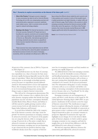 1.2: The Emerging Internet Economy
  Box 1: Scenarios to explore uncertainties on the Internet of the future path (cont’d.)

    • Short of the Promise: Prolonged economic stagnation           figure shows the different shares implied by each scenario and
      in many economies has taken its toll on Internet diffusion.   it also positions each scenario in terms of the breadth (reach,
      Technology did not offer any compensating surprises and       or global penetration) and depth (intensity, or median traffic per
      protectionist policy responses to economic weakness           user) of Internet usage. Fluid Frontiers is the scenario in which
      made matters worse—both in economic terms and with            emerging economies dominate the Internet economy by 2025.
      regard to network technology adoption.                        At the other end of the spectrum, in the Short of the Promise
                                                                    scenario, their share has barely reached 50 percent in 2025
    • Bursting at the Seams: The Internet has become a victim       (lagging significantly behind the expectations of our base case).
      of its own success. Demand for IP-based services is
      boundless but capacity constraints and occasional bottle-     Source: Cisco & Global Business Network 2010.
      necks create a gap between the expectations and reality
      of Internet use. Meanwhile, international agreements on
      technology standards become elusive as geopolitical
      factors become important influences on national tech-
      nology policies.

        These scenarios have many implications but we will limit
  focus here on what they tell us about the global composition of
  the Internet economy (in terms of its share of emerging
  economies, which we estimate to be 30 percent in 2010). The




                                                                                                                                         37
44 percent of the consumer class in 2000 to 74 percent              users live in emerging economies and their numbers are
in 2020 (Figure 3).3                                                growing very rapidly (Figure 4).
      As household incomes rise, the share of consump-                   An additional factor is that most emerging economies
tion expenditure (as a share of income) for basic items             have yet to reach the thresholds, in terms of Internet
decreases rapidly, freeing up disposable income for other           and broadband penetration, that generate critical mass or
types of expenditure.4 Above that level, healthcare (which          network effects; the related dynamics will accelerate as
is turning into an increasingly technology-intensive                they start crossing those thresholds (these are generally
service) becomes an expenditure priority, followed                  considered to be around a 20–30 percent penetration
closely by telecommunications services and equipment.               rate). The urbanization taking place in many emerging
Hence, this emerging consumer class can be expected                 economies will act as an accelerator and further con-
to use its increased purchasing power, among other                  tribute to increasing consumption of telecommunications
things, to gain or improve Internet connectivity.                   services, because cities act as “beachheads” for the adop-
     This will not be a homogeneous phenomenon. The                 tion of communications technology.
expansion of the consumer class is explosive first in the                Emerging economies are not homogeneous, of
more dynamic emerging markets that already have large               course, and there is wide diversity in this regard. In The
populations near the non-basic consumption threshold                Global Information Technology Report 2008–2009, we pro-
(notably Brazil, China, Mexico, Russia, and Turkey); it             posed a classification of all economies across five stages
will then spread to rapidly growing countries where                 of Internet connectivity.5 The classification in stages—
current income levels are still relatively low (such as             based on snapshots reflecting the situation of individual
Egypt, India, Indonesia, and Vietnam).                              economy with respect to key thresholds of connectivity at
     A second driver behind the shift in the composi-               given points in time—continues to be a useful method-
tion of the Internet economy is the large “room for                 ological framework to place an economy’s situation in
growth” for Internet penetration in emerging countries.             perspective. Appendix A summarizes the stages and
In advanced economies, over 70 percent of the popula-               highlights recent changes. As we look ahead at likely
tion are using the Internet, while in emerging ones an              paths of Internet adoption, we find it useful to group
average 20 percent do so. The point is simply that as               emerging economies in two categories and look for
advanced economies are approaching saturation in                    insights that can be derived from differences with the
Internet penetration, emerging ones are just beginning              path followed by more advanced economies.
to get connected. Recent growth in Internet usage                        We find two important differences between the
worldwide already means that a majority of Internet                 connectivity path followed by advanced economies


                    The Global Information Technology Report 2010–2011 © 2011 World Economic Forum
 
