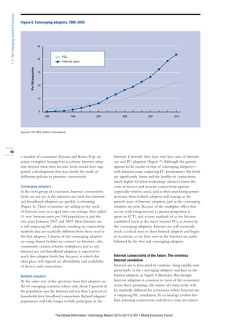 1.2: The Emerging Internet Economy

                                     Figure 6: Converging adopters, 1995–2010




                                                                   50


                                                                                   PCs
                                                                   40
                                                                                   Internet users
                                              Per 100 population




                                                                   30



                                                                   20



                                                                   10



                                                                   0
                                                                        1995             1998             2001             2004             2007                2010




                                     Sources: ITU, 2010; authors’ calculations.




40
                                     a number of economies (Estonia and Korea, Rep. are                              Internet. Currently they have very low rates of Internet
                                     prime examples) managed to accelerate Internet adop-                            use and PC adoption (Figure 7). Although the pattern
                                     tion beyond what their income levels would have sug-                            appears to be similar to that of converging adopters—
                                     gested, a development that was clearly the result of                            with Internet usage outpacing PC penetration—the levels
                                     deliberate policies to promote connectivity.                                    are significantly lower and the hurdles to connectivity
                                                                                                                     much higher. If/when technology advances lower the
                                     Converging adopters                                                             costs of devices and increase connectivity options
                                     In the next group of economies, Internet connectivity                           (especially wireless ones), and as their purchasing power
                                     levels are not yet at the intensive use level, but Internet                     increases, these belated adopters will emerge as the
                                     and broadband adoption are quickly accelerating                                 growth areas of Internet adoption, just as the converging
                                     (Figure 6). These economies are adding to the stock                             adopters are now. Because of the multiplier effect that
                                     of Internet users at a rapid rate—on average, they added                        occurs with rising income (a greater proportion is
                                     11 new Internet users per 100 population in just the                            spent on ICT), and as new methods of access become
                                     two years between 2007 and 2009. Here Internet use                              established (such as the move beyond PCs, as shown by
                                     is still outpacing PC adoption, resulting in connectivity                       the converging adopters), Internet use will eventually
                                     methods that are markedly different from those used in                          reach a critical mass in these belated adopters and begin
                                     the first adopters. Citizens of the converging adopters                         to accelerate, as we have seen in the Internet use paths
                                     are using shared facilities to connect (at Internet cafés,                      followed by the first and converging adopters.
                                     community centers, schools, workplaces, and so on).
                                     Internet use and broadband adoption is expected to
                                     reach first-adopter levels, but the pace at which this                          Internet connectivity of the future: The wireless
                                     takes place will depend on affordability and availability                       Internet revolution
                                     of devices and connections.                                                     Internet use is forecasted to continue rising rapidly, now
                                                                                                                     particularly in the converging adopters and later in the
                                     Belated adopters                                                                belated adopters, as Figure 8 illustrates. But though
                                     At the other end of the spectrum from first adopters are                        Internet adoption is common to most of the economies
                                     the 61 emerging countries where only about 5 percent of                         across these groupings, the nature of connectivity will
                                     the population uses the Internet and less than 1 percent of                     be markedly different for economies where Internet use
                                     households have broadband connections. Belated adopters’                        is outpacing PC installation. As technology evolves fur-
                                     populations will take longer to fully participate in the                        ther, lowering connectivity and device costs, we expect


                                                                               The Global Information Technology Report 2010–2011 © 2011 World Economic Forum
 