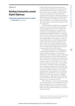 1.3: Building Communities around Digital Highways
CHAPTER 1.3                                                  In March 2009, the US Federal Communications
                                                             Commission (FCC) published Connecting America: The
                                                             National Broadband Plan, an effort to address the fact
Building Communities around                                  that only seven of ten households in the United States
                                                             use the Internet. Beyond examining infrastructure
Digital Highways                                             requirements, the FCC plan recognized that ubiquitous,
                                                             affordable high-speed broadband is essential in driving
KARIM SABBAGH, ROMAN FRIEDRICH, BAHJAT EL-DARWICHE,          national competitiveness: broadband, as noted in the
  and MILIND SINGH, Booz & Company                           plan, enables advances in seven priority areas, including
                                                             education, healthcare, energy and the environment, and
                                                             civic engagement.1
                                                                  The United States is far from alone in its aspirations.
                                                             Governments around the world are spending billions
                                                             and setting ambitious targets as they recognize that a
                                                             crucial foundation for many areas of socioeconomic
                                                             development are digital highways—defined as nation-
                                                             wide high-speed broadband enabled by a combination
                                                             of fixed as well as wireless networks. Just as actual high-
                                                             ways connect people and foster social and commercial
                                                             activity, digital highways can facilitate the creation of
                                                             virtual communities in vital areas. When policymakers
                                                             and telecommunications operators collaborate with
                                                             leaders in other sectors, such as health and education,
                                                             they are laying the groundwork for profound improve-
                                                             ments—boosting national competitiveness, innovation,
                                                             economic productivity, and social inclusion.
                                                                  Accelerating the deployment of digital highways                    47
                                                             and deriving their full benefits is not a simple task. It
                                                             requires fundamental changes in vision and action
                                                             throughout the entire broadband ecosystem. Policymakers
                                                             and network operators first must look beyond broad-
                                                             band networks alone and facilitate the development of
                                                             a host of related services and applications, then actively
                                                             encourage citizens to use them. There is also a strong
                                                             need for collaboration among other sector participants
                                                             such as device manufacturers, application developers,
                                                             and counterparts in adjoining sectors. Finally, the mem-
                                                             bers of the broadband ecosystem must work with their
                                                             counterparts in adjacent industries—such as health,
                                                             energy, education, and transportation—to develop the
                                                             applications that will help those sectors to reap broad-
                                                             band’s benefits. Only when all of these stakeholders
                                                             are fully engaged can digital highways reach their full
                                                             potential and facilitate efficiency, competitiveness, and
                                                             prosperity in the communities they serve.
                                                                  After making the case for the need for digital high-
                                                             ways and assessing their current development status, this
                                                             chapter will explore the actions required from policy-
                                                             makers, networked operators, and other relevant stake-
                                                             holders to facilitate broadband deployment as well as the
                                                             opportunities ahead.




                                                             The authors wish to thank Christos Mastoras and Roshni Goel for their
                                                             research assistance in the preparation of this chapter.




                  The Global Information Technology Report 2010–2011 © 2011 World Economic Forum
 