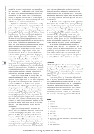 1.3: Building Communities around Digital Highways

                                                    models has increased considerably, as have smartphone       there is a clear and increasing need to develop tools
                                                    sales (see Figure 11). Markets such as the United States    for search capabilities, information management and
                                                    are already seeing smartphones capture 47 percent of        prioritized storage, and security and privacy protection.
                                                    market share in new handset sales.28 Accordingly, the       Targeting this opportunity requires application developers
                                                    number of players in the market is set to grow rapidly      to effectively collaborate with both operators and device
                                                    over the coming five years, with electronics players such   manufacturers.
                                                    as Dell, Acer, and Huawei joining the fray.                      M2M is the second key priority area for application
                                                         In terms of contributing to socioeconomic develop-     development: it is one of the fastest-growing technology
                                                    ment, device manufacturers can forge partnerships with      areas, and offers strong revenue opportunity for network
                                                    public- and private-sector players to drive adoption of     operators and technology suppliers thanks to the emer-
                                                    applications in key sectors and underpenetrated segments.   gence of end-user devices with M2M features. According
                                                    For example, Nokia has partnered with Vodafone Group        to recent studies, the M2M market is estimated to
                                                    Foundation, the Pan-American Health Organization,           increase to US$19 billion in the coming years, with
                                                    and the Brazilian Department of Indigenous People’s         impressive growth from 75 million devices in 2009 to
                                                    Health to develop MobiSUS, a mobile phone–based             about 225 million devices in 2014.33 The M2M market
                                                    program that allows Brazilian healthcare workers operat-    growth is being fueled in part by the arrival of end-user
                                                    ing in remote, challenging environments to collect          devices with M2M features, such as Amazon’s Kindle.
                                                    health data more efficiently, thus improving the delivery        M2M devices offer socioeconomic benefits as
                                                    of care. The project is being implemented in 18 of 34       well. IBM Smart Cities and Cisco Intelligent Cities, for
                                                    Special Indigenous Health Districts, where the use of       example, are using M2M technologies to deliver intelli-
                                                    mobile technologies is replacing the current paper          gent energy management for smart cities. In doing so,
                                                    form–based system. Nokia has provided the handsets,         IBM and Cisco have had to collaborate with smart
                                                    software, and data-gathering platform for the program,      meter manufacturers, energy companies, and operators
                                                    which will be implemented on a national scale in coop-      to build and deliver holistic platforms to end users.
                                                    eration with the Brazilian Ministry of Health.29
                                                         Device manufacturers can also play a central role
58                                                  in nurturing developer communities, which can drive         Conclusion
                                                    the development and adoption of new broadband appli-        UN Secretary-General Ban Ki-moon recently said in
                                                    cations. Device manufacturers should team up with tele-     an address to the Broadband Commission for Digital
                                                    communications operators, operating system providers,       Development that broadband has extraordinary potential
                                                    and application developers to enable open platforms         for human progress.34 A campaign from that commission,
                                                    and profitably bring new propositions to market.            a global NGO, calls for universal broadband with the
                                                         Application developers too are playing a key role      slogan “B more.”35
                                                    in broadband adoption. Many are teaming up with                  However, to deliver on the promise of broadband
                                                    operators to push applications such as cloud computing;     and to “B more,” stakeholders across the ICT ecosystem
                                                    the global cloud computing market is estimated to be        need to take a holistic approach to its role in society.
                                                    sized at US$68 billion in 2009 and set to grow to           The future of digital highways rests on a collaborative,
                                                    US$223 billion by 2015.30 Application developers are        committed, and capable ecosystem, which not only
                                                    also getting involved in developing infrastructure; for     delivers high-speed broadband but also builds vibrant
                                                    instance, Google is rolling out trial fiber networks in     communities around it. Communities that facilitate
                                                    an initiative called “Think Big with a Gig.”31 Other        stakeholders’ innovation, adoption, and collaboration
                                                    ecosystem players, such as Apple, are encouraging the       will realize the extraordinary potential of broadband.
                                                    growth of a broadband application developer commu-
                                                    nity; Apple offers software, technical support, and other
                                                    resources for application development. Building on the      Notes
                                                                                                                   1 FCC 2010.
                                                    success of its iPhone applications store, it has recently
                                                    launched a Mac application store to offer desktop              2 IDC 2010.

                                                    applications.32                                                3 Ericsson 2010b.

                                                         Application developers should encourage the               4 UN Public Administration Programme 2010.
                                                    broader use of successful next-generation services such        5 BBC 2010a.
                                                    as cloud computing by scaling them across multiple             6 BBC 2010a.
                                                    platforms. In 2009, global spending on ICT services
                                                                                                                   7 Reuters 2009.
                                                    was close to US$4 trillion across hardware, software,
                                                                                                                   8 Schatz 2010. US$9 billion refers to a fund for accelerating deploy-
                                                    services, networks, and human resources; as part of this         ment in rural areas.
                                                    spending moves to the cloud, application developers
                                                                                                                   9 BBC 2010b.
                                                    can target a market currently dominated by large multi-
                                                                                                                  10 Total Telecom 2010.
                                                    national firms such as Microsoft and IBM. Specifically,


                                                                          The Global Information Technology Report 2010–2011 © 2011 World Economic Forum
 