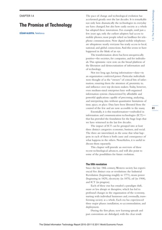 1.4: The Promise of Technology
CHAPTER 1.4                                                   The pace of change and technological evolution has
                                                              accelerated greatly over the last decades. It is remarkable
                                                              not only how dramatically the technologies in everyday
The Promise of Technology                                     use have changed, but also how easily society as a whole
                                                              has adopted these innovations. For example, until just a
CÉSAR ALIERTA, Telefónica                                     few years ago, only the earliest adopters had access to
                                                              mobile phones; most people relied on landlines for tele-
                                                              phone communication. Now digital mobile telephones
                                                              are ubiquitous: nearly everyone has ready access to local,
                                                              national, and global connections. And this seems to have
                                                              happened in the blink of an eye.
                                                                    The transformation above has been unequivocally
                                                              positive—for societies, for companies, and for individu-
                                                              als. This optimistic view rests on the broad platform of
                                                              the liberation and democratization of information and
                                                              of technology.
                                                                    Not too long ago, having information—data—in
                                                              an organization conferred power. Particular individuals
                                                              were thought of as the “owners” of critical bits of infor-
                                                              mation, ensuring them the attention of, proximity to,
                                                              and influence over top decision makers. Today, however,
                                                              even medium-sized enterprises have well-organized
                                                              information systems characterized by affordable and
                                                              powerful applications capable of processing, analyzing,
                                                              and interpreting data without quantitative limitations of
                                                              time, space, or place. Data have been liberated from the
                                                              control of the few and are now accessible to the many.        61
                                                                    Essentially, it is this transformation—embodied in
                                                              information and communication technologies (ICT)—
                                                              that has provided the foundation for the huge leaps that
                                                              we have witnessed in the last few decades.
                                                                    The impact of ICT can be grouped into at least
                                                              three distinct categories: economic, business, and social.
                                                              The three are interrelated, in the sense that what hap-
                                                              pens in each of them is both cause and consequence of
                                                              what happens in the others. Nonetheless, it is useful to
                                                              discuss them separately.
                                                                    This chapter will provide an overview of these
                                                              recent technological advances, and will also point to
                                                              some of the possibilities for future evolution.


                                                              The fifth revolution
                                                              Since the late 18th century, Western society has experi-
                                                              enced five distinct eras or revolutions: the Industrial
                                                              Revolution (beginning roughly in 1771), steam power
                                                              (beginning in 1829), electricity (in 1875), oil (in 1908),
                                                              and ICT (in progress).
                                                                    Each of these eras has entailed a paradigm shift,
                                                              more or less abrupt or disruptive, which has led to
                                                              profound changes in the organization of the economy,
                                                              starting with individual businesses and, eventually, trans-
                                                              forming society as a whole. Each era has experienced
                                                              three major phases: installation, re-accommodation, and
                                                              deployment.
                                                                    During the first phase, new learning spreads and
                                                              past conventions are dislodged, with the clear result


                   The Global Information Technology Report 2010–2011 © 2011 World Economic Forum
 
