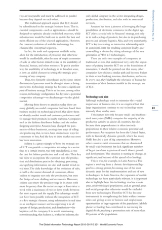 1.4: The Promise of Technology
two are inseparable and must be addressed in parallel              only global company in the sector integrating design,
because they depend on each other.                                 production, distribution, and sales with its own retail
     The traditional approach argued that ICT should               network.
be subordinated to the strategic business focus. That is,                Amazon has been a pioneer at leveraging the huge
essential components—such as applications—should be                possibilities of electronic commerce in the digital age.
designed to optimize already-established processes, while          ICT plays a crucial role in Amazon’s strategy, not only
infrastructure would be built out to enable the best and           in its web catalog of products, but also in its purchasing
most efficient use of the selected applications. However,          process and delivery logistics. Also, and very importantly,
the constant evolution of available technology has                 ICT is key to creating an interactive relationship with
changed this conceptual sequence.                                  its customers, with the resulting customer loyalty and
     In fact, the tools and equipment available today              cross-selling it obtains by taking advantage of the new
allow for the introduction of processes that otherwise             generation of Web 2.0 technologies.
would be unaffordable, often because of simple economies                 These are only two examples of companies, in
of scale or other factors related to size or the availability of   traditional sectors, that understood very early the impor-
financial, human, and other resources. To put it another           tance of putting intensive ICT use as the foundation of
way, the availability of technology, in its broadest sense,        innovation. It should be pointed out that many other
is now an added element in setting the strategic posi-             companies have chosen a similar path and become leaders
tioning of any company.                                            in their sector: banking, tourism, distribution, and so on.
     Thus, two formerly subordinate and to some extent             In every case, they highlight the relevance of basing the
disconnected processes must be thought about as being              innovation of their business models in the strategic use
interactive. Technology strategy has become a significant          of ICT.
part of business strategy. This is so because, among other
reasons, technology configuration has become a potential
competitive advantage—or disadvantage—in the global                Technology and size
market.                                                            Although technology tends to minimize the crucial
     Moving from theory to practice: today there are               importance of business size, it is an empirical fact that
many globally successful companies that have based their           large organizations continue to use technology more           63
business models on technological tools that allow them             intensely than smaller ones.
to identify market trends and customer preferences and                  This matters not only because small- and medium-
to manage their products in nearly real time. Companies            sized enterprises (SMEs) comprise the majority of the
such as the fashion distributor Inditex and the online             productive activity in almost all countries, but also
shopping enterprise Amazon have changed the para-                  because their preponderance is often inversely
meters of their businesses, creating new ways of selling           proportional to their relative economic potential and
and producing that, in turn, have created new ways for             performance. An exception has been the United States,
consumers to buy. And the key to these market successes            with its historically dynamic growth, which has many
has been innovation.                                               SMEs but also a cast of big corporations. However,
     Inditex is a great example of how the strategic use           other countries with economies that are dominated
of ICT can provide a competitive advantage in a sector             by small-scale businesses but lack significant numbers
that, to a certain extent, was very standardized, as was           of larger ones have experienced much slower growth
the case for fashion production and retail sales. Their key        and development. This situation is starting to change, in
has been to incorporate the customer into the produc-              significant part because of the spread of technology.
tion and distribution process by obtaining, processing,                 This is true, for example, in Latin America. The
and applying information on sales and market trends in             region is evolving from a chronic developmental lag-
real time. The daily knowledge of the evolution of sales,          gard to a strong grower, becoming one of the most
as well as the unmet demand of consumers, allows                   dynamic areas for the implementation and use of new
Inditex to organize not only the production, but even              technologies. In Latin America, the expansion of mobile
the design of new clothing and accessories. Moreover,              technology has been particularly relevant. It is important
Inditex can renew the product range in its stores with             also to highlight how this technology reaches remote
more frequency than the sector average: at least twice a           areas, underprivileged populations, and, in general, areas
week with a maximum of two or three weeks between                  and social groups that otherwise would be excluded
the store request and the supply. This advantage would             from new technologies. Therefore ICT has become
not have been possible without the integration of ICT              instrumental in strengthening the links within commu-
as a key strategic element, using information in real time         nities and giving access to business and employment
in an intelligent manner and incorporating it in all               opportunities to large segments of the population. Mobile
aspects of design, production, and distribution—the                phone technology has contributed to narrowing the
logistics—of the company. It is worth mentioning,                  digital divide, reaching a penetration rate of more than
notwithstanding, that Inditex is, within its industry, the         80 percent of the population.


                    The Global Information Technology Report 2010–2011 © 2011 World Economic Forum
 