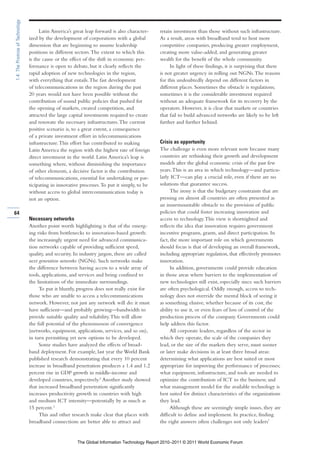 1.4: The Promise of Technology

                                      Latin America’s great leap forward is also character-    retain investment than those without such infrastructure.
                                 ized by the development of corporations with a global         As a result, areas with broadband tend to host more
                                 dimension that are beginning to assume leadership             competitive companies, producing greater employment,
                                 positions in different sectors. The extent to which this      creating more value-added, and generating greater
                                 is the cause or the effect of the shift in economic per-      wealth for the benefit of the whole community.
                                 formance is open to debate, but it clearly reflects the            In light of these findings, it is surprising that there
                                 rapid adoption of new technologies in the region,             is not greater urgency in rolling out NGNs. The reasons
                                 with everything that entails. The fast development            for this undoubtedly depend on different factors in
                                 of telecommunications in the region during the past           different places. Sometimes the obstacle is regulations;
                                 20 years would not have been possible without the             sometimes it is the considerable investment required
                                 contribution of sound public policies that pushed for         without an adequate framework for its recovery by the
                                 the opening of markets, created competition, and              operators. However, it is clear that markets or countries
                                 attracted the large capital investments required to create    that fail to build advanced networks are likely to be left
                                 and renovate the necessary infrastructures. The current       further and further behind.
                                 positive scenario is, to a great extent, a consequence
                                 of a private investment effort in telecommunications
                                 infrastructure. This effort has contributed to making         Crisis as opportunity
                                 Latin America the region with the highest rate of foreign     The challenge is even more relevant now because many
                                 direct investment in the world. Latin America’s leap is       countries are rethinking their growth and development
                                 something where, without diminishing the importance           models after the global economic crisis of the past few
                                 of other elements, a decisive factor is the contribution      years. This is an area in which technology—and particu-
                                 of telecommunications, essential for undertaking or par-      larly ICT—can play a crucial role, even if there are no
                                 ticipating in innovative processes. To put it simply, to be   solutions that guarantee success.
                                 without access to global intercommunication today is                The irony is that the budgetary constraints that are
                                 not an option.                                                pressing on almost all countries are often presented as
                                                                                               an insurmountable obstacle to the provision of public
64                                                                                             policies that could foster increasing innovation and
                                 Necessary networks                                            access to technology. This view is shortsighted and
                                 Another point worth highlighting is that of the emerg-        reflects the idea that innovation requires government
                                 ing risks from bottlenecks to innovation-based growth:        incentive programs, grants, and direct participation. In
                                 the increasingly urgent need for advanced communica-          fact, the more important role on which governments
                                 tion networks capable of providing sufficient speed,          should focus is that of developing an overall framework,
                                 quality, and security. In industry jargon, these are called   including appropriate regulation, that effectively promotes
                                 next generation networks (NGNs). Such networks make           innovation.
                                 the difference between having access to a wide array of             In addition, governments could provide education
                                 tools, applications, and services and being confined to       in those areas where barriers to the implementation of
                                 the limitations of the immediate surroundings.                new technologies still exist, especially since such barriers
                                      To put it bluntly, progress does not really exist for    are often psychological. Oddly enough, access to tech-
                                 those who are unable to access a telecommunications           nology does not override the mental block of seeing it
                                 network. However, not just any network will do: it must       as something elusive, whether because of its cost, the
                                 have sufficient—and probably growing—bandwidth to             ability to use it, or even fears of loss of control of the
                                 provide suitable quality and reliability. This will allow     production process of the company. Governments could
                                 the full potential of the phenomenon of convergence           help address this factor.
                                 (networks, equipment, applications, services, and so on),           All corporate leaders, regardless of the sector in
                                 in turn permitting yet new options to be developed.           which they operate, the scale of the companies they
                                      Some studies have analyzed the effects of broad-         lead, or the size of the markets they serve, must sooner
                                 band deployment. For example, last year the World Bank        or later make decisions in at least three broad areas:
                                 published research demonstrating that every 10 percent        determining what applications are best suited or most
                                 increase in broadband penetration produces a 1.4 and 1.2      appropriate for improving the performance of processes;
                                 percent rise in GDP growth in middle-income and               what equipment, infrastructure, and tools are needed to
                                 developed countries, respectively.2 Another study showed      optimize the contribution of ICT to the business; and
                                 that increased broadband penetration significantly            what management model for the available technology is
                                 increases productivity growth in countries with high          best suited for distinct characteristics of the organizations
                                 and medium ICT intensity—potentially by as much as            they lead.
                                 15 percent.3                                                        Although these are seemingly simple issues, they are
                                      This and other research make clear that places with      difficult to define and implement. In practice, finding
                                 broadband connections are better able to attract and          the right answers often challenges not only leaders’


                                                        The Global Information Technology Report 2010–2011 © 2011 World Economic Forum
 