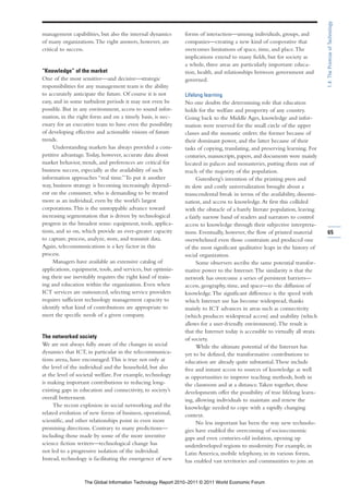1.4: The Promise of Technology
management capabilities, but also the internal dynamics      forms of interaction—among individuals, groups, and
of many organizations. The right answers, however, are       companies—creating a new kind of cooperative that
critical to success.                                         overcomes limitations of space, time, and place. The
                                                             implications extend to many fields, but for society as
                                                             a whole, three areas are particularly important: educa-
“Knowledge” of the market                                    tion, health, and relationships between government and
One of the most sensitive—and decisive—strategic             governed.
responsibilities for any management team is the ability
to accurately anticipate the future. Of course it is not     Lifelong learning
easy, and in some turbulent periods it may not even be       No one doubts the determining role that education
possible. But in any environment, access to sound infor-     holds for the welfare and prosperity of any country.
mation, in the right form and on a timely basis, is nec-     Going back to the Middle Ages, knowledge and infor-
essary for an executive team to have even the possibility    mation were reserved for the small circle of the upper
of developing effective and actionable visions of future     classes and the monastic orders: the former because of
trends.                                                      their dominant power, and the latter because of their
     Understanding markets has always provided a com-        tasks of copying, translating, and preserving learning. For
petitive advantage. Today, however, accurate data about      centuries, manuscripts, papers, and documents were mainly
market behavior, trends, and preferences are critical for    located in palaces and monasteries, putting them out of
business success, especially as the availability of such     reach of the majority of the population.
information approaches “real time.” To put it another              Gutenberg’s invention of the printing press and
way, business strategy is becoming increasingly depend-      its slow and costly universalization brought about a
ent on the consumer, who is demanding to be treated          transcendental break in terms of the availability, dissemi-
more as an individual, even by the world’s largest           nation, and access to knowledge. At first this collided
corporations. This is the unstoppable advance toward         with the obstacle of a barely literate population, leaving
increasing segmentation that is driven by technological      a fairly narrow band of readers and narrators to control
progress in the broadest sense: equipment, tools, applica-   access to knowledge through their subjective interpreta-
tions, and so on, which provide an ever-greater capacity     tions. Eventually, however, the flow of printed material        65
to capture, process, analyze, store, and transmit data.      overwhelmed even those constraints and produced one
Again, telecommunications is a key factor in this            of the most significant qualitative leaps in the history of
process.                                                     social organization.
     Managers have available an extensive catalog of               Some observers ascribe the same potential transfor-
applications, equipment, tools, and services, but optimiz-   mative power to the Internet. The similarity is that the
ing their use inevitably requires the right kind of train-   network has overcome a series of persistent barriers—
ing and education within the organization. Even when         access, geography, time, and space—to the diffusion of
ICT services are outsourced, selecting service providers     knowledge. The significant difference is the speed with
requires sufficient technology management capacity to        which Internet use has become widespread, thanks
identify what kind of contributions are appropriate to       mainly to ICT advances in areas such as connectivity
meet the specific needs of a given company.                  (which produces widespread access) and usability (which
                                                             allows for a user-friendly environment). The result is
                                                             that the Internet today is accessible to virtually all strata
The networked society                                        of society.
We are not always fully aware of the changes in social             While the ultimate potential of the Internet has
dynamics that ICT, in particular in the telecommunica-       yet to be defined, the transformative contributions to
tions arena, have encouraged. This is true not only at       education are already quite substantial. These include
the level of the individual and the household, but also      free and instant access to sources of knowledge as well
at the level of societal welfare. For example, technology    as opportunities to improve teaching methods, both in
is making important contributions to reducing long-          the classroom and at a distance. Taken together, these
existing gaps in education and connectivity, to society’s    developments offer the possibility of true lifelong learn-
overall betterment.                                          ing, allowing individuals to maintain and renew the
     The recent explosion in social networking and the       knowledge needed to cope with a rapidly changing
related evolution of new forms of business, operational,     context.
scientific, and other relationships point in even more             No less important has been the way new technolo-
promising directions. Contrary to many predictions—          gies have enabled the overcoming of socioeconomic
including those made by some of the more inventive           gaps and even centuries-old isolation, opening up
science fiction writers—technological change has             underdeveloped regions to modernity. For example, in
not led to a progressive isolation of the individual.        Latin America, mobile telephony, in its various forms,
Instead, technology is facilitating the emergence of new     has enabled vast territories and communities to join an


                  The Global Information Technology Report 2010–2011 © 2011 World Economic Forum
 