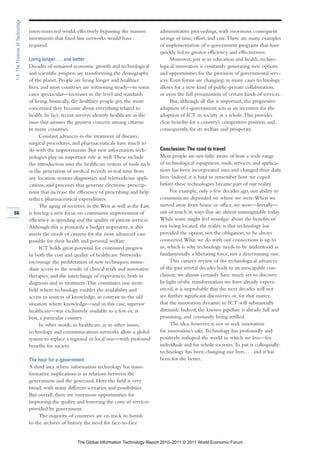 1.4: The Promise of Technology

                                 interconnected world, effectively bypassing the massive          administrative proceedings, with enormous consequent
                                 investments that fixed line networks would have                  savings of time, effort, and cost. There are many examples
                                 required.                                                        of implementation of e-government programs that have
                                                                                                  quickly led to greater efficiency and effectiveness.
                                 Living longer . . . and better                                         Moreover, just as in education and health, techno-
                                 Decades of sustained economic growth and technological           logical innovation is constantly generating new options
                                 and scientific progress are transforming the demography          and opportunities for the provision of governmental serv-
                                 of the planet. People are living longer and healthier            ices. Even forms are changing: in many cases technology
                                 lives, and most countries are witnessing steady—in some          allows for a new kind of public-private collaboration,
                                 cases spectacular—increases in the level and standards           or even the full privatization of certain kinds of services.
                                 of living. Ironically, the healthier people get, the more              But, although all this is important, the progressive
                                 concerned they become about everything related to                adoption of e-government acts as an incentive for the
                                 health. In fact, recent surveys identify healthcare as the       adoption of ICT in society as a whole. This provides
                                 issue that arouses the greatest concern among citizens           clear benefits for a country’s competitive position and,
                                 in many countries.                                               consequently, for its welfare and prosperity.
                                       Constant advances in the treatment of diseases,
                                 surgical procedures, and pharmaceuticals have much to
                                 do with the improvements. But new information tech-              Conclusion: The road to travel
                                 nologies play an important role as well. These include           Most people are not fully aware of how a wide range
                                 the introduction into the healthcare system of tools such        of technological equipment, tools, services, and applica-
                                 as the generation of medical records in real time from           tions has been incorporated into and changed their daily
                                 any location, remote diagnostics and telemedicine appli-         lives. Indeed, it is hard to remember how we coped
                                 cations, and processes that generate electronic prescrip-        before these technologies became part of our reality.
                                 tions that increase the efficiency of prescribing and help             For example, only a few decades ago, our ability to
                                 reduce pharmaceutical expenditures.                              communicate depended on where we were. When we
                                       The aging of societies, in the West as well as the East,   moved away from home or office, we were—literally—
66                               is forcing a new focus on continuous improvement of              out of touch in ways that are almost unimaginable today.
                                 efficiency in spending and the quality of patient services.      While some might feel nostalgic about the benefits of
                                 Although this is primarily a budget imperative, it also          not being located, the reality is that technology has
                                 meets the needs of citizens for the most advanced care           provided the option, not the obligation, to be always
                                 possible for their health and personal welfare.                  connected. What we do with our connections is up to
                                       ICT holds great potential for continued progress           us, which is why technology needs to be understood as
                                 in both the cost and quality of healthcare. Networks             fundamentally a liberating force, not a determining one.
                                 encourage the proliferation of new techniques; imme-                   This cursory review of the technological advances
                                 diate access to the results of clinical trials and innovative    of the past several decades leads to an inescapable con-
                                 therapies; and the interchange of experiences, both in           clusion: we almost certainly have much yet to discover.
                                 diagnosis and in treatment. This constitutes one more            In light of the transformation we have already experi-
                                 field where technology enables the availability and              enced, it is improbable that the next decades will not
                                 access to sources of knowledge, in contrast to the old           see further significant discoveries or, for that matter,
                                 situation where knowledge—and in this case, superior             that the innovation dynamic in ICT will substantially
                                 healthcare—was exclusively available to a few or, at             diminish. Indeed, the known pipeline is already full and
                                 best, a particular country.                                      promising, and constantly being refilled.
                                       In other words, in healthcare, as in other issues,               The idea, however, is not to seek innovation
                                 technology and communications networks allow a global            for innovation’s sake. Technology has profoundly and
                                 system to replace a regional or local one—with profound          positively reshaped the world in which we live—for
                                 benefits for society.                                            individuals and for whole societies. To put it colloquially:
                                                                                                  technology has been changing our lives . . . and it has
                                 The hour for e-government                                        been for the better.
                                 A third area where information technology has trans-
                                 formative implications is in relations between the
                                 government and the governed. Here the field is very
                                 broad, with many different scenarios and possibilities.
                                 But overall, there are enormous opportunities for
                                 improving the quality and lowering the costs of services
                                 provided by government.
                                      The majority of countries are on track to banish
                                 to the archives of history the need for face-to-face


                                                           The Global Information Technology Report 2010–2011 © 2011 World Economic Forum
 
